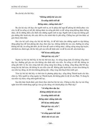 ÑÖÔØNG VEÀ XÖÙ PHAÄT TAÄP VI
- 104 -
Ba caâu keä cuûa baøi baûy:
“Khoâng nhieáp hoä saùu caên
AÊn uoáng thieáu tieát ñoä
Bieáng nhaùc, chaúng tinh caàn”
Ba caâu keä naøy chæ daïy cho ngöôøi môùi tu, noù laø phaùp cheá ngöï ñeå phoøng hoä nhieáp phuïc saùu
caên, laø ñeå aên uoáng coù tieát ñoä, khoâng ñöôïc aên uoáng phi thôøi vaø ñeå sieâng naêng khoâng ñöôïc bieáng
nhaùc, ñoù laø nhöõng ñieàu caàn thieát cho nhöõng ngöôøi môùi tu taäp. Ngöôøi môùi tu taäp maø khoâng giöõ
gìn nhöõng ñöùc haïnh naøy thì cuoäc ñôøi tu cuûa mình thaät laø phí uoång. Chaúng bao giôø tìm ñöôïc söï
giaûi thoaùt chaân thaät.
Hai caâu keä cuoái cuøng cuûa baøi keä thöù baûy, laø ñeå keát luaän cho nhöõng ngöôøi tu taäp khoâng
ñuùng phaùp hay ñeå taâm phoùng daät chaïy theo duïc laïc, khoâng nhieáp hoä saùu caên, thöôøng aên uoáng
khoâng tieát ñoä, aên uoáng phi thôøi, do ñoù taâm deã sanh ra bieáng nhaùc, chaúng sieâng naêng taäp luyeän,
chæ thích aên, thích nguû, thì luùc baáy giôø saùu traàn deã dính maéc vaø deã bò caùm doã, neân kinh daïy:
“Deã bò ma nhieáp phuïc
Nhö gioù lay caây yeáu”
Ngöôïc laïi baøi keä thöù baûy laø baøi keä thöù taùm daïy: Ai sieâng naêng tinh caàn khoâng soáng theo
duïc laïc, thöôøng giöõ gìn saùu caên khoâng cho dính maéc saùu traàn. AÊn uoáng coù tieát ñoä, khoâng aên
uoáng phi thôøi vaø luùc naøo cuõng tinh taán sieâng naêng laøm ñuùng, tu ñuùng, soáng ñuùng nhö lôøi daïy
trong baøi keä thöù taùm, thì khoâng bò saùu traàn caùm doã. Khoâng phaù haïnh ñoäc cö neân taâm khoâng bò
saùu traàn lay ñoäng, do ñoù taâm khoâng phoùng daät, vöõng vaøng nhö thaïch baøn tröôùc gioù.
Toùm laïi baøi keä thöù baûy vaø thöù taùm laø phöông phaùp daïy: soáng ñuùng Thaùnh haïnh cuûa baäc
chaân tu. Neáu ngöôøi tu soáng ngöôïc laïi Thaùnh haïnh, thì khoâng phaûi laø ñeä töû cuûa Phaät. Vì ñang bò
saùu traàn vaây haõm, soáng nhö ngöôøi theá tuïc.
Sau khi thöïc haønh ñöôïc giaûi thoaùt theo nhö hai baøi keä naøy. Chuùng ta haõy ñoïc laïi maø laéng
nghe taâm hoàn mình ñang nghó gì, laøm gì cho ñuùng vôùi chaùnh phaùp cuûa Phaät daïy?
“Ai soáng theo duïc laïc
Khoâng nhieáp hoä saùu caên
AÊn uoáng thieáu tieát ñoä
Bieáng nhaùc chaúng tinh caàn
Deã bò ma nhieáp phuïc
Nhö gioù lay caây yeáu”.

“Ai soáng quaùn baát tònh
Kheùo hoä trì caùc caên
 