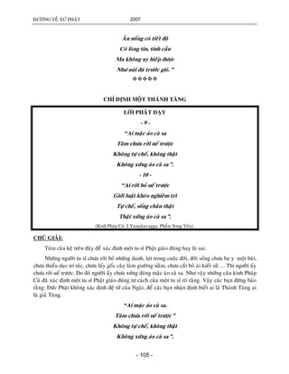 ÑÖÔØNG VEÀ XÖÙ PHAÄT 2007
- 105 -
AÊn uoáng coù tieát ñoä
Coù loøng tin, tinh caàn
Ma khoâng uy hieáp ñöôïc
Nhö nuùi ñaù tröôùc gioù.”

CHÆ ÑÒNH MOÄT THAÙNH TAÊNG
LÔØI PHAÄT DAÏY
- 9 -
“Ai maëc aùo caø sa
Taâm chöa rôøi ueá tröôïc
Khoâng töï cheá, khoâng thaät
Khoâng xöùng aùo caø sa”.
- 10 -
“Ai rôøi boû ueá tröôïc
Giôùi luaät kheùo nghieâm trì
Töï cheá, soáng chaân thaät
Thaät xöùng aùo caø sa”.
(Kinh Phaùp Cuù: I.Yamakavagga. Phaåm Song Yeáu).
CHUÙ GIAÛI:
Taùm caâu keä treân ñaây ñeå xaùc ñònh moät tu só Phaät giaùo ñuùng hay laø sai.
Nhöõng ngöôøi tu só chöa rôøi boû nhöõng danh, lôïi trong cuoäc ñôøi, ñôøi soáng chöa ba y moät baùt,
chöa thieåu duïc tri tuùc, chöa laáy goác caây laøm giöôøng naèm, chöa caét boû aùi kieát söû…. Thì ngöôøi aáy
chöa rôøi ueá tröôïc. Do ñoù ngöôøi aáy chöa xöùng ñaùng maëc aùo caø sa. Nhö vaäy nhöõng caâu kinh Phaùp
Cuù ñaõ xaùc ñònh moät tu só Phaät giaùo ñuùng tö caùch cuûa moät tu só roõ raøng. Vaäy caùc baïn ñöøng baûo
raèng: Ñöùc Phaät khoâng xaùc ñònh ñeä töû cuûa Ngaøi, ñeå caùc baïn nhaän ñònh bieát ai laø Thaùnh Taêng ai
laø giaû Taêng.
“Ai maëc aùo caø sa.
Taâm chöa rôøi ueá tröôïc”
Khoâng töï cheá, khoâng thaät
Khoâng xöùng aùo caø sa”.
 