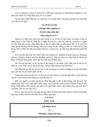 ÑÖÔØNG VEÀ XÖÙ PHAÄT TAÄP VI
- 106 -
Lôøi xaùc ñònh naøy, chuùng ta nhìn laïi tu só Phaät giaùo hieän giôø coù xöùng ñaùng laø ngöôøi tu só cuûa
Phaät giaùo chöa? Coù xöùng ñaùng maëc aùo caø sa chöa?
Baøi keä thöù 10 ñöùc Phaät ñaõ xaùc ñònh ñeä töû cuûa Ngaøi phaûi soáng ñuùng nhö theá naøy môùi thaät
söï laø ñeä töû cuûa Ngaøi:
“Ai rôøi boû ueá tröôïc
Giôùi luaät kheùo nghieâm trì
Töï cheá, soáng chaân thaät
Thaät xöùng aùo caø sa”.
Ngöôøi tu só Phaät giaùo hieän giôø nhìn chung coù ai rôøi boû ueá tröôïc ñaâu. Ueá tröôïc ôû ñaây coù
nghóa danh vaø lôïi. Chöa boû danh lôïi coù nghóa laø chöa ba y moät baùt; chöa ba y moät baùt coù nghóa
laø chöa thieåu duïc tri tuùc; chöa thieåu duïc tri tuùc coù nghóa chöa laø traéng baïch nhö voû oác, taâm hoàn
chöa phoùng khoaùng nhö hö khoâng. Danh lôïi ôû ñaây chæ cho chuùng ta thaáy tu só hieän giôø laø phuù
Taêng, chuøa to Phaät lôùn nhö cung ñình, tieàn baïc coù haèng tæ tæ, vaät chaát soáng ñaày ñuû hôn ngöôøi theá
gian.
Coøn noùi ñeán giôùi luaät thì ít thaáy Thaày naøo nghieâm trì. Nghieâm trì ñöôïc giôùi naøy thì phaïm
giôùi kia. Nghieâm trì ñöôïc giôùi kia thì phaïm giôùi naøy. Nhö vaäy laøm sao xöùng ñaùng laø ñeä töû cuûa
Phaät, laø Thaùnh Taêng ñöôïc, chæ laø Ma Ba Tuaàn ñoäi loát Phaät giaùo.
Ñoïc baøi keä thöù chín vaø baøi keä thöù 10 thì chuùng ta xaùc ñònh vò Sö, Thaày naøo laø ñeä töû cuûa
Phaät vaø vò Sö, Thaày naøo laø ñeä töû cuûa Ma, chuùng ta thaáy khoâng maáy khoù khaên.
Ñöùc Phaät ñaõ noùi leân hai baøi keä naøy laø ñeå cho haøng cö só bieát roõ nhöõng tu só giaû danh Phaät
giaùo, löøa ñaûo tín ñoà, haønh ngheà meâ tín………
Cuõng nhö trong moät baày boø, coù loän moät con deâ chuùng ta cuõng deã nhaän thaáy, cuõng nhö moät
baày deâ coù loän moät con boø chuùng ta cuõng deã nhaän ra.
Bôûi vaäy, ngöôøi tu só chaân chaùnh cuûa Phaät ñaâu phaûi ôû choã coù thaàn thoâng, bay leân trôøi, bieát
chuyeän quaù khöù vò lai, ngoài thieàn nhieàu ngaøy, maø ôû choã ñöùc haïnh cuûa baäc Thaùnh Taêng thì môùi
ñuùng. Thaàn thoâng, bieát chuyeän quaù khöù vò lai, ngoài thieàn nhieàu ngaøy khoâng laøm neân moät ñeä töû
cuûa Phaät. Xin caùc quyù baïn löu yù.
Chæ coù taùm caâu keä naøy ñaõ giuùp cho quyù Phaät töû khoâng laàm thaày mình laø Thaùnh Taêng Phaät
giaùo hay laø thaày mình laø moät thaày Baø La Moân ngoaïi ñaïo.

SONG TAÀM
LÔØI PHAÄT DAÏY
- 11 -
“Phi nhaân, töôûng chaân thaät
 