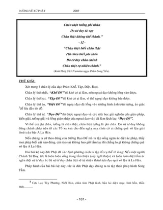 ÑÖÔØNG VEÀ XÖÙ PHAÄT 2007
- 107 -
Chaân thaät töôûng phi nhaân
Do tö duy taø vaïy
Chaân thaät khoâng theå thaønh.”
- 12 -
“Chaân thaät bieát chaân thaät
Phi chaân bieát phi chaân
Do tö duy chaân chaùnh
Chaân thaät töï nhieân thaønh.”
(Kinh Phaùp Cuù: I.Yamakavagga. Phaåm Song Yeáu).
CHUÙ GIAÛI:
Xeùt trong 4 chaân lyù cuûa ñaïo Phaät: Khoå, Taäp, Dieät, Ñaïo.
Chaân lyù thöù nhaát, “Khoå Ñeá” thì khoù coù ai laàm, neân ngoaïi ñaïo khoâng loàng vaøo ñöôïc.
Chaân lyù thöù hai, “Taâïp Ñeá” thì khoù coù ai laàm, vì theá ngoaïi ñaïo khoâng baùc ñöôïc.
Chaân lyù thöù ba, “Dieät Ñeá” thì ngoaïi ñaïo ñaõ loàng vaøo nhöõng hình aûnh tröøu töôïng, aûo giaùc
3
ñeå löøa ñaûo tín ñoà.
Chaân lyù thöù tö, “Ñaïo Ñeá” thì ñöôïc ngoaïi ñaïo vaø caùc nhaø hoïc giaû nghieân cöùu giaùo phaùp,
kieán giaûi, töôûng giaûi vaø loàng giaùo phaùp cuûa ngoaïi ñaïo vaøo ñaõ laøm leäch laïc “Ñaïo Ñeá”.
Vì theá caùi phi chaân, töôûng laø chaân thaät, chaân thaät töôûng laø phi chaân. Do söï tö duy khoâng
ñuùng chaùnh phaùp neân töø caùc Toå xa xöa cho ñeán ngaøy nay chöa coù ai chöùng quaû voâ laäu giaûi
thoaùt cuûa baäc A La Haùn.
Neáu chuùng ta cöù theo ñuùng con ñöôøng Ñaïo Ñeá maø tu taäp soáng ngaên aùc dieät aùc phaùp, thaáy
moïi phaùp bieát caùi naøo ñuùng, caùi naøo sai khoâng bao giôø laàm laïc thì chaúng lo gì khoâng chöùng quaû
voâ laäu A La Haùn.
Hai baøi keä naøy ñöùc Phaät ñaõ xaùc ñònh phöông caùch tu taäp raát cuï theå roõ raøng: Neáu moät ngöôøi
Chaùnh Tö Duy, töùc laø luoân luoân soáng trong taàm thieän (suy nghó thieän) vaø luoân luoân dieät taàm aùc
ngaên dieät söï tö duy aùc thì söï tö duy chaân thaät seõ töï nhieân thaønh töïu ñaïo quaû voâ laäu A La Haùn.
Phaùp haønh cuûa hai baøi keä naøy, töùc laø ñöùc Phaät daïy chuùng ta tu taäp theo phaùp haønh Song
Taàm.
3
Cöïc Laïc Taây Phöông, Nieát Baøn, chaân taâm Phaät taùnh, baûn lai dieän muïc, linh hoàn, thaàn
thöùc………
 