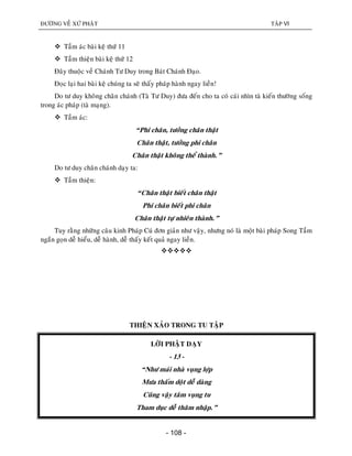 ÑÖÔØNG VEÀ XÖÙ PHAÄT TAÄP VI
- 108 -
 Taàm aùc baøi keä thöù 11
 Taàm thieän baøi keä thöù 12
Ñaây thuoäc veà Chaùnh Tö Duy trong Baùt Chaùnh Ñaïo.
Ñoïc laïi hai baøi keä chuùng ta seõ thaáy phaùp haønh ngay lieàn!
Do tö duy khoâng chaân chaùnh (Taø Tö Duy) ñöa ñeán cho ta coù caùi nhìn taø kieán thöôøng soáng
trong aùc phaùp (taø maïng).
 Taàm aùc:
“Phi chaân, töôûng chaân thaät
Chaân thaät, töôûng phi chaân
Chaân thaät khoâng theå thaønh.”
Do tö duy chaân chaùnh daïy ta:
 Taàm thieän:
“Chaân thaät bieát chaân thaät
Phi chaân bieát phi chaân
Chaân thaät töï nhieân thaønh.”
Tuy raèng nhöõng caâu kinh Phaùp Cuù ñôn giaûn nhö vaäy, nhöng noù laø moät baøi phaùp Song Taàm
ngaén goïn deã hieåu, deã haønh, deã thaáy keát quaû ngay lieàn.

THIEÄN XAÛO TRONG TU TAÄP
LÔØI PHAÄT DAÏY
- 13 -
“Nhö maùi nhaø vuïng lôïp
Möa thaám doät deã daøng
Cuõng vaäy taâm vuïng tu
Tham duïc deã thaâm nhaäp.”
 