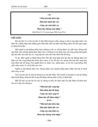 ÑÖÔØNG VEÀ XÖÙ PHAÄT 2007
- 109 -
- 14 -
“Nhö maùi nhaø kheùo lôïp
Möa khoù thaám doät vaøo
Cuõng vaäy taâm kheùo tu
Tham duïc khoâng xaâm nhaäp.”
(Kinh Phaùp Cuù: I.Yamakavagga. Phaåm Song Yeáu).
CHUÙ GIAÛI:
Baøi keä thöù 13 vaø baøi keä thöù 14 ñöùc Phaät khuyeân nhaéc chuùng ta khi tu taäp phaûi thieän xaûo
kheùo leùo, ñöøng chaáp chaët nhöõng giaùo ñieàu khoâ cheát maø phaûi linh ñoäng, kheùo leùùo ñeå ngaên ngöøa
aùc phaùp tham duïc.
Moät ngöôøi tu taäp khoâng nhieät tình, thöôøng tu laáy coù, khoâng thieän xaûo daãn taâm, khoâng cheá
ngöï ñöôïc taâm, khoâng nhieáp phuïc ñöôïc taâm vaø khoâng an truù ñöôïc taâm, thì cuõng gioáng nhö ngöôøi
lôïp maùi nhaø, laøm nhaø laáy coù, vuïng lôïp neân maùi nhaø möa thaám doät deã daøng.
Ví duï: Moät ngöôøi tu Ñònh Nieäm Hôi Thôû daãn taâm ñònh treân hôi thôû maø khoâng kheùo leùo
thieän xaûo thì voïng töôûng hoân traàm, thuøy mieân, voâ kyù deã xen vaøo, gioáng nhö maùi nhaø vuïng lôïp,
möa thaám doät deã daøng. Coøn ngöôøi kheùo tu, thieän xaûo, nhieáp phuïc, an truù thì voïng töôûng, hoân
traàm, thuøy mieân vaø voâ kyù khoù xen vaøo.
Ngöôøi tu taäp khoâng kheùo leùo, khoâng thieän xaûo, khoâng nhieáp phuïc ñöôïc taâm thì tu haønh
maát coâng voâ ích.
Taùm caâu keä naøy laø moät lôøi khuyeân tu cuûa ñöùc Phaät: Neáu muoán tu thì phaûi tu cho kyõ löôõng
töøng haønh ñoäng, töøng hôi thôû trong moãi phaùp, khoâng ñöôïc tu laáy coù hình thöùc.
Moãi laàn ñoïc laïi hai baøi keä naøy laø chuùng ta thaáy lôøi nhaéc nhôû cuûa ñöùc Phaät raát thaám thía
cho söï tu taäp cuûa chuùng ta.
“Nhö maùi nhaø vuïng lôïp
Möa thaám doät deã daøng
Cuõng vaäy taâm vuïng tu
Tham duïc deã thaâm nhaäp”.

“Nhö maùi nhaø kheùo lôïp
Möa khoù thaám doät vaøo
Cuõng vaäy taâm kheùo tu
Tham duïc khoâng xaâm nhaäp.”
 