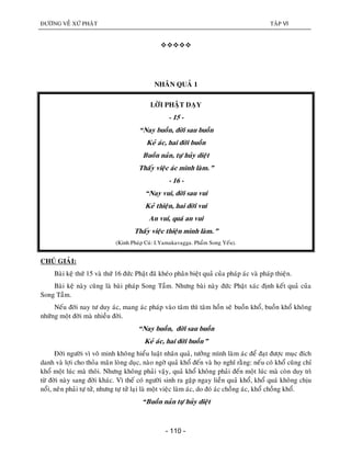 ÑÖÔØNG VEÀ XÖÙ PHAÄT TAÄP VI
- 110 -

NHAÂN QUAÛ 1
LÔØI PHAÄT DAÏY
- 15 -
“Nay buoàn, ñôøi sau buoàn
Keû aùc, hai ñôøi buoàn
Buoàn naûn, töï huûy dieät
Thaáy vieäc aùc mình laøm.”
- 16 -
“Nay vui, ñôøi sau vui
Keû thieän, hai ñôøi vui
An vui, quaù an vui
Thaáy vieäc thieän mình laøm.”
(Kinh Phaùp Cuù: I.Yamakavagga. Phaåm Song Yeáu).
CHUÙ GIAÛI:
Baøi keä thöù 15 vaø thöù 16 ñöùc Phaät ñaõ kheùo phaân bieät quaû cuûa phaùp aùc vaø phaùp thieän.
Baøi keä naøy cuõng laø baøi phaùp Song Taàm. Nhöng baøi naøy ñöùc Phaät xaùc ñònh keát quaû cuûa
Song Taàm.
Neáu ñôøi nay tö duy aùc, mang aùc phaùp vaøo taâm thì taâm hoàn seõ buoàn khoå, buoàn khoå khoâng
nhöõng moät ñôøi maø nhieàu ñôøi.
“Nay buoàn, ñôøi sau buoàn
Keû aùc, hai ñôøi buoàn”
Ñôøi ngöôøi vì voâ minh khoâng hieåu luaät nhaân quaû, töôûng mình laøm aùc ñeå ñaït ñöôïc muïc ñích
danh vaø lôïi cho thoûa maõn loøng duïc, naøo ngôø quaû khoå ñeán vaø hoï nghó raèng: neáu coù khoå cuõng chæ
khoå moät luùc maø thoâi. Nhöng khoâng phaûi vaäy, quaû khoå khoâng phaûi ñeán moät luùc maø coøn duy trì
töø ñôøi naøy sang ñôøi khaùc. Vì theá coù ngöôøi sinh ra gaëp ngay lieàn quaû khoå, khoå quaù khoâng chòu
noåi, neân phaûi töï töû, nhöng töï töû laïi laø moät vieäc laøm aùc, do ñoù aùc choàng aùc, khoå choàng khoå.
“Buoàn naûn töï huûy dieät
 