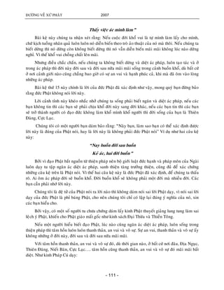 ÑÖÔØNG VEÀ XÖÙ PHAÄT 2007
- 111 -
Thaáy vieäc aùc mình laøm”
Baøi keä naøy chuùng ta nhaän xeùt raèng: Neáu cuoäc ñôøi khoå vui laø töï mình laøm laáy cho mình,
chöù kòch tuoàng nhaân quaû luoân luoân noù dieãn bieán theo troø aûo thuaät cuûa noù maø thoâi. Neáu chuùng ta
bieát döøng thì noù döøng coøn khoâng bieát döøng thì noù vaãn dieãn bieán maõi maõi khoâng luùc naøo döøng
nghæ. Vì theá khoå vui choàng chaát leân maõi.
Nhöng ñieàu chaéc chaén, neáu chuùng ta khoâng bieát döøng vaø dieät aùc phaùp, luoân taïo taùc vaø ôû
trong aùc phaùp thì ñôøi naøy ñôøi sau vaø ñôøi sau nöõa maõi maõi soáng trong caûnh buoàn khoå, duø baát cöù
ôû nôi caûnh giôùi naøo cuõng chaúng bao giôø coù söï an vui vaø haïnh phuùc caû, khi maø ñaõ oâm vaøo loøng
nhöõng aùc phaùp.
Baøi keä thöù 15 naøy chính laø lôøi cuûa ñöùc Phaät ñaõ xaùc ñònh nhö vaäy, mong quyù baïn ñöøng baûo
raèng ñöùc Phaät khoâng noùi lôøi naøy.
Lôøi caûnh tænh naøy kheùo nhaéc nhôû chuùng ta soáng phaûi bieát ngaên vaø dieät aùc phaùp, neáu caùc
baïn khoâng tin thì caùc baïn seõ phaûi chòu khoå ñôøi naøy sang ñôøi khaùc, neáu caùc baïn tin thì caùc baïn
seõ trôû thaønh ngöôøi coù ñaïo ñöùc khoâng laøm khoå mình khoå ngöôøi thì ñôøi soáng cuûa baïn laø Thieân
Ñaøng, Cöïc Laïc.
Chuùng toâi coù moät ngöôøi baïn daùm baûo raèng: “øNaøy baïn, laøm sao baïn coù theå xaùc ñònh ñöôïc
lôøi naøy laø ñuùng cuûa Phaät noùi, hay laø lôøi naøy laø khoâng phaûi ñöùc Phaät noùi” Ví duï nhö hai caâu keä
naøy:
“Nay buoàn ñôøi sau buoàn
Keû aùc, hai ñôøi buoàn”
Bôûi vì ñaïo Phaät baét nguoàn töø thieän phaùp neân boä giôùi luaät ñöùc haïnh vaø phaùp moân cuûa Ngaøi
luoân daïy tu taäp ngaên aùc dieät aùc phaùp, sanh thieän taêng tröôûng thieän, cuõng ñuû ñeå xaùc chöùng
nhöõng caâu keä treân laø Phaät noùi. Vì theá hai caâu keä naøy laø ñöùc Phaät ñaõ xaùc ñònh, ñeå chuùng ta thaáu
roõ. Ai oâm aùc phaùp ñôøi seõ buoàn khoå. Ñôøi buoàn khoå seõ khoâng phaûi moät ñôøi maø nhieàu ñôøi. Caùc
baïn caàn phaûi nhôù lôøi naøy.
Chuùng toâi laø ñeä töû cuûa Phaät noùi ra lôøi naøo thì khoâng daùm noùi sai lôøi Phaät daïy, vì noùi sai lôøi
daïy cuûa ñöùc Phaät laø phæ baùng Phaät, cho neân chuùng toâi chæ coù laäp laïi ñuùng yù nghóa cuûa noù, xin
caùc baïn hieåu cho.
Bôûi vaäy, coù moät soá ngöôøi tu chöa chöùng daùm laáy kinh Phaät thuyeát giaûng lung tung laøm sai
leâïch yù Phaät, khieán cho Phaät giaùo maát goác nhö kinh saùch Ñaïi Thöøa vaø Thieàn Toâng.
Neáu moät ngöôøi hieåu bieát ñaïo Phaät, luùc naøo cuõng ngaên aùc dieät aùc phaùp, luoân soáng trong
thieän phaùp thì taâm hoàn luoân luoân thanh thaûn, an vui vaø voâ söï. Söï an vui, thanh thaûn vaø voâ söï aáy
khoâng nhöõng ôû ñôøi naøy, ñôøi sau vaø ñôøi sau nöõa maõi maõi.
Vôùi taâm hoàn thanh thaûn, an vui vaø voâ söï ñoù, duø thôøi gian naøo, ôû baát cöù nôi ñaâu, Ñòa Nguïc,
Thieân Ñaøng, Nieát Baøn, Cöïc Laïc…. taâm hoàn cuõng thanh thaûn, an vui vaø voâ söï ñoù maõi maõi baát
dieät. Nhö kinh Phaùp Cuù daïy:
 