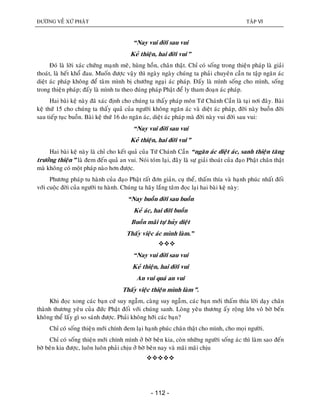 ÑÖÔØNG VEÀ XÖÙ PHAÄT TAÄP VI
- 112 -
“Nay vui ñôøi sau vui
Keû thieän, hai ñôøi vui”
Ñoù laø lôøi xaùc chöùng maïnh meõ, huøng hoàn, chaân thaät. Chæ coù soáng trong thieän phaùp laø giaûi
thoaùt, laø heát khoå ñau. Muoán ñöôïc vaäy thì ngaøy ngaøy chuùng ta phaûi chuyeân caàn tu taäp ngaên aùc
dieät aùc phaùp khoâng ñeå taâm mình bò chöôùng ngaïi aùc phaùp. Ñaáy laø mình soáng cho mình, soáng
trong thieän phaùp; ñaáy laø mình tu theo ñuùng phaùp Phaät ñeå ly tham ñoaïn aùc phaùp.
Hai baøi keä naøy ñaõ xaùc ñònh cho chuùng ta thaáy phaùp moân Töù Chaùnh Caàn laø taïi nôi ñaây. Baøi
keä thöù 15 cho chuùng ta thaáy quaû cuûa ngöôøi khoâng ngaên aùc vaø dieät aùc phaùp, ñôøi naøy buoàn ñôøi
sau tieáp tuïc buoàn. Baøi keä thöù 16 do ngaên aùc, dieät aùc phaùp maø ñôøi naøy vui ñôøi sau vui:
“Nay vui ñôøi sau vui
Keû thieän, hai ñôøi vui”
Hai baøi keä naøy laø chæ cho keát quaû cuûa Töù Chaùnh Caàn “ngaên aùc dieät aùc, sanh thieän taêng
tröôûng thieän” laø ñem ñeán quaû an vui. Noùi toùm laïi, ñaây laø söï giaûi thoaùt cuûa ñaïo Phaät chaân thaät
maø khoâng coù moät phaùp naøo hôn ñöôïc.
Phöông phaùp tu haønh cuûa ñaïo Phaät raát ñôn giaûn, cuï theå, thaám thía vaø haïnh phuùc nhaát ñoái
vôùi cuoäc ñôøi cuûa ngöôøi tu haønh. Chuùng ta haõy laéng taâm ñoïc laïi hai baøi keä naøy:
“Nay buoàn ñôøi sau buoàn
Keû aùc, hai ñôøi buoàn
Buoàn maõi töï huûy dieät
Thaáy vieäc aùc mình laøm.”

“Nay vui ñôøi sau vui
Keû thieän, hai ñôøi vui
An vui quaù an vui
Thaáy vieäc thieän mình laøm”.
Khi ñoïc xong caùc baïn cöù suy ngaãm, caøng suy ngaãm, caùc baïn môùi thaám thía lôøi daïy chaân
thaønh thöông yeâu cuûa ñöùc Phaät ñoái vôùi chuùng sanh. Loøng yeâu thöông aáy roäng lôùn voâ bôø beán
khoâng theå laáy gì so saùnh ñöôïc. Phaûi khoâng hôõi caùc baïn?
Chæ coù soáng thieän môùi chính ñem laïi haïnh phuùc chaân thaät cho mình, cho moïi ngöôøi.
Chæ coù soáng thieän môùi chính mình ôû bôø beân kia, coøn nhöõng ngöôøi soáng aùc thì laøm sao ñeán
bôø beân kia ñöôïc, luoân luoân phaûi chòu ôû bôø beân nay vaø maõi maõi chòu

 