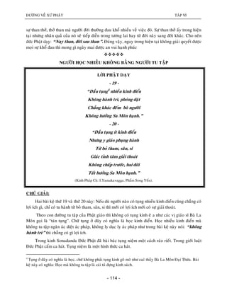 ÑÖÔØNG VEÀ XÖÙ PHAÄT TAÄP VI
- 114 -
söï than thôû, thôû than maø ngöôøi ñôøi thöôøng ñau khoå nhieàu veà vieäc ñoù. Söï than thôû aáy trong hieän
taïi nhöng nhaân quaû cuûa noù seõ tieáp dieãn trong töông lai hay töø ñôøi naøy sang ñôøi khaùc. Cho neân
ñöùc Phaät daïy: “Nay than, ñôøi sau than”. Ñuùng vaäy, ngay trong hieän taïi khoâng giaûi quyeát ñöôïc
moïi söï khoå ñau thì mong gì ngaøy mai ñöôïc an vui haïnh phuùc

NGÖÔØI HOÏC NHIEÀU KHOÂNG BAÈNG NGÖÔØI TU TAÄP
LÔØI PHAÄT DAÏY
- 19 -
“Daàu tuïng4
nhieàu kinh ñieån
Khoâng haønh trì, phoùng daät
Chaúng khaùc ñeám boø ngöôøi
Khoâng höôûng Sa Moân haïnh.”
- 20 -
“Daàu tuïng ít kinh ñieån
Nhöng y giaùo phuïng haønh
Töø boû tham, saân, si
Giaùc tænh taâm giaûi thoaùt
Khoâng chaáp tröôùc, hai ñôøi
Taát höôûng Sa Moân haïnh.”
(Kinh Phaùp Cuù: I.Yamakavagga. Phaåm Song Yeáu).
CHUÙ GIAÛI:
Hai baøi keä thöù 19 vaø thöù 20 naøy: Neáu duø ngöôøi naøo coù tuïng nhieàu kinh ñieån cuõng chaúng coù
lôïi ích gì, chæ coù tu haønh töø boû tham, saân, si thì môùi coù lôïi ích môùi coù söï giaûi thoaùt.
Theo con ñöôøng tu taäp cuûa Phaät giaùo thì khoâng coù tuïng kinh eâ a nhö caùc vò giaùo só Baø La
Moân goïi laø “taùn tuïng”. Chöõ tuïng ôû ñaây coù nghóa laø hoïc kinh ñieån. Hoïc nhieàu kinh ñieån maø
khoâng tu taäp ngaên aùc dieät aùc phaùp, khoâng ly duïc ly aùc phaùp nhö trong baøi keä naøy noùi: “khoâng
haønh trì” thì chaúng coù gì lôïi ích.
Trong kinh Sonadanda Ñöùc Phaät ñaõ baøi baùc tuïng nieäm moät caùch raùo rieát. Trong giôùi luaät
Ñöùc Phaät caám ca haùt. Tuïng nieäm laø moät hình thöùc ca haùt.
4
Tuïng ôû ñaây coù nghóa laø hoïc, chöù khoâng phaûi tuïng kinh goõ moõ nhö cacù thaày Baø La Moân Ñaïi Thöøa. Baøi
keä naøy coù nghóa: Hoïc maø khoâng tu taäp laø caùi tuû ñöïng kinh saùch.
 