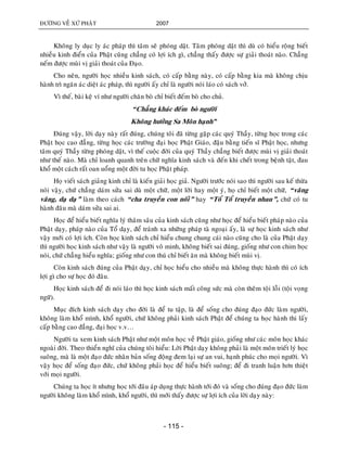 ÑÖÔØNG VEÀ XÖÙ PHAÄT 2007
- 115 -
Khoâng ly duïc ly aùc phaùp thì taâm seõ phoùng daät. Taâm phoùng daät thì duø coù hieåu roäng bieát
nhieàu kinh ñieån cuûa Phaät cuõng chaúng coù lôïi ích gì, chaúng thaáy ñöôïc söï giaûi thoaùt naøo. Chaúng
neám ñöôïc muøi vò giaûi thoaùt cuûa Ñaïo.
Cho neân, ngöôøi hoïc nhieàu kinh saùch, coù caáp baèng naøy, coù caáp baèng kia maø khoâng chòu
haønh trì ngaên aùc dieät aùc phaùp, thì ngöôøi aáy chæ laø ngöôøi noùi laùo coù saùch vôû.
Vì theá, baøi keä ví nhö ngöôøi chaên boø chæ bieát ñeám boø cho chuû.
“Chaúng khaùc ñeám boø ngöôøi
Khoâng höôûng Sa Moân haïnh”
Ñuùng vaäy, lôøi daïy naøy raát ñuùng, chuùng toâi ñaõ töøng gaëp caùc quyù Thaày, töøng hoïc trong caùc
Phaät hoïc cao ñaúng, töøng hoïc caùc tröôøng ñaïi hoïc Phaät Giaùo, ñaäu baèng tieán só Phaät hoïc, nhöng
taâm quyù Thaày töøng phoùng daät, vì theá cuoäc ñôøi cuûa quyù Thaày chaúng bieát ñöôïc muøi vò giaûi thoaùt
nhö theá naøo. Maø chæ loanh quanh treân chöõ nghóa kinh saùch vaø ñeán khi cheát trong beänh taät, ñau
khoå moät caùch raát oan uoång moät ñôøi tu hoïc Phaät phaùp.
Hoï vieát saùch giaûng kinh chæ laø kieán giaûi hoïc giaû. Ngöôøi tröôùc noùi sao thì ngöôøi sau keá thöøa
noùi vaäy, chöù chaúng daùm söûa sai duø moät chöõ, moät lôøi hay moät yù, hoï chæ bieát moät chöõ, “vaâng
vaâng, daï daï” laøm theo caùch “cha truyeàn con noái” hay “Toå Toå truyeàn nhau”, chöù coù tu
haønh ñaâu maø daùm söûa sai ai.
Hoïc ñeå hieåu bieát nghóa lyù thaâm saâu cuûa kinh saùch cuõng nhö hoïc ñeå hieåu bieát phaùp naøo cuûa
Phaät daïy, phaùp naøo cuûa Toå daïy, ñeå traùnh xa nhöõng phaùp taø ngoaïi aáy, laø söï hoïc kinh saùch nhö
vaäy môùi coù lôïi ích. Coøn hoïc kinh saùch chæ hieåu chung chung caùi naøo cuõng cho laø cuûa Phaät daïy
thì ngöôøi hoïc kinh saùch nhö vaäy laø ngöôøi voâ minh, khoâng bieát sai ñuùng, gioáng nhö con chim hoïc
noùi, chöù chaúng hieåu nghóa; gioáng nhö con thuù chæ bieát aên maø khoâng bieát muøi vò.
Coøn kinh saùch ñuùng cuûa Phaät daïy, chæ hoïc hieåu cho nhieàu maø khoâng thöïc haønh thì coù ích
lôïi gì cho söï hoïc ñoù ñaâu.
Hoïc kinh saùch ñeå ñi noùi laùo thì hoïc kinh saùch maát coâng söùc maø coøn theâm toäi loãi (toäi voïng
ngöõ).
Muïc ñích kinh saùch daïy cho ñôøi laø ñeå tu taäp, laø ñeå soáng cho ñuùng ñaïo ñöùc laøm ngöôøi,
khoâng laøm khoå mình, khoå ngöôøi, chöù khoâng phaûi kinh saùch Phaät ñeå chuùng ta hoïc haønh thi laáy
caáp baèng cao ñaúng, ñaïi hoïc v.v…
Ngöôøi ta xem kinh saùch Phaät nhö moät moân hoïc veà Phaät giaùo, gioáng nhö caùc moân hoïc khaùc
ngoaøi ñôøi. Theo thieån nghó cuûa chuùng toâi hieåu: Lôøi Phaät daïy khoâng phaûi laø moät moân trieát lyù hoïc
suoâng, maø laø moät ñaïo ñöùc nhaân baûn soáng ñoäng ñem laïi söï an vui, haïnh phuùc cho moïi ngöôøi. Vì
vaäy hoïc ñeå soáng ñaïo ñöùc, chöù khoâng phaûi hoïc ñeå hieåu bieát suoâng; ñeå ñi tranh luaän hôn thieät
vôùi moïi ngöôøi.
Chuùng ta hoïc ít nhöng hoïc tôùi ñaâu aùp duïng thöïc haønh tôùi ñoù vaø soáng cho ñuùng ñaïo ñöùc laøm
ngöôøi khoâng laøm khoå mình, khoå ngöôøi, thì môùi thaáy ñöôïc söï lôïi ích cuûa lôøi daïy naøy:
 