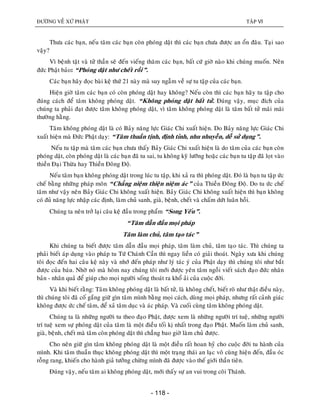 ÑÖÔØNG VEÀ XÖÙ PHAÄT TAÄP VI
- 118 -
Thöa caùc baïn, neáu taâm caùc baïn coøn phoùng daät thì caùc baïn chöa ñöôïc an oån ñaâu. Taïi sao
vaäy?
Vì beänh taät vaø töû thaàn seõ ñeán vieáng thaêm caùc baïn, baát cöù giôø naøo khi chuùng muoán. Neân
ñöùc Phaät baûo: “Phoùng daät nhö cheát roài”.
Caùc baïn haõy ñoïc baøi keä thöù 21 naøy maø suy ngaãm veà söï tu taäp cuûa caùc baïn.
Hieän giôø taâm caùc baïn coù coøn phoùng daät hay khoâng? Neáu coøn thì caùc baïn haõy tu taäp cho
ñuùng caùch ñeå taâm khoâng phoùng daät. “Khoâng phoùng daät baát töû. Ñuùng vaäy, muïc ñích cuûa
chuùng ta phaûi ñaït ñöôïc taâm khoâng phoùng daät, vì taâm khoâng phoùng daät laø taâm baát töû maõi maõi
thöôøng haèng.
Taâm khoâng phoùng daät laø coù Baûy naêng löïc Giaùc Chi xuaát hieän. Do Baûy naêng löïc Giaùc Chi
xuaát hieän maø Ñöùc Phaät daïy: “Taâm thuaàn tònh, ñònh tænh, nhu nhuyeãn, deã söû duïng”.
Neáu tu taäp maø taâm caùc baïn chöa thaáy Baûy Giaùc Chi xuaát hieän laø do taâm cuûa caùc baïn coøn
phoùng daät, coøn phoùng daät laø caùc baïn ñaõ tu sai, tu khoâng kyõ löôõng hoaëc caùc baïn tu taäp ñaõ loït vaøo
thieàn Ñaïi Thöøa hay Thieàn Ñoâng Ñoä.
Neáu taâm baïn khoâng phoùng daät trong luùc tu taäp, khi xaû ra thì phoùng daät. Ñoù laø baïn tu taäp öùc
cheá baèng nhöõng phaùp moân “Chaúng nieäm thieän nieäm aùc” cuûa Thieàn Ñoâng Ñoä. Do tu öùc cheá
taâm nhö vaäy neân Baûy Giaùc Chi khoâng xuaát hieän. Baûy Giaùc Chi khoâng xuaát hieän thì baïn khoâng
coù ñuû naêng löïc nhaäp caùc ñònh, laøm chuû sanh, giaø, beänh, cheát vaø chaám döùt luaân hoài.
Chuùng ta neân trôû laïi caâu keä ñaàu trong phaåm “Song Yeáu”.
“Taâm daãn ñaàu moïi phaùp
Taâm laøm chuû, taâm taïo taùc”
Khi chuùng ta bieát ñöôïc taâm daãn ñaàu moïi phaùp, taâm laøm chuû, taâm taïo taùc. Thì chuùng ta
phaûi bieát aùp duïng vaøo phaùp tu Töù Chaùnh Caàn thì ngay lieàn coù giaûi thoaùt. Ngaøy xöa khi chuùng
toâi ñoïc ñeán hai caâu keä naøy vaø nhôù ñeán phaùp nhö lyù taùc yù cuûa Phaät daïy thì chuùng toâi nhö baét
ñöôïc cuûa baùu. Nhôø noù maø hoâm nay chuùng toâi môùi ñöôïc yeân taâm ngoài vieát saùch ñaïo ñöùc nhaân
baûn - nhaân quaû ñeå giuùp cho moïi ngöôøi soáng thoaùt ra khoå aûi cuûa cuoäc ñôøi.
Vaø khi bieát raèng: Taâm khoâng phoùng daät laø baát töû, laø khoâng cheát, bieát roõ nhö thaät ñieàu naøy,
thì chuùng toâi ñaõ coá gaéng giöõ gìn taâm mình baèng moïi caùch, duøng moïi phaùp, nhöng raát caûnh giaùc
khoâng ñöôïc öùc cheá taâm, ñeå xaû taâm duïc vaø aùc phaùp. Vaø cuoái cuøng taâm khoâng phoùng daät.
Chuùng ta laø nhöõng ngöôøi tu theo ñaïo Phaät, ñöôïc xem laø nhöõng ngöôøi trí tueä, nhöõng ngöôøi
trí tueä xem söï phoùng daät cuûa taâm laø moät ñieàu toái kò nhaát trong ñaïo Phaät. Muoán laøm chuû sanh,
giaø, beänh, cheát maø taâm coøn phoùng daät thì chaúng bao giôø laøm chuû ñöôïc.
Cho neân giöõ gìn taâm khoâng phoùng daät laø moät ñieàu raát hoan hyû cho cuoäc ñôøi tu haønh cuûa
mình. Khi taâm thuaàn thuïc khoâng phoùng daät thì moät traïng thaùi an laïc voâ cuøng hieän ñeán, ñaàu oùc
roãng rang, khieán cho haønh giaû töôûng chöøng mình ñaõ ñöôïc vaøo theá giôùi thaàn tieân.
Ñuùng vaäy, neáu taâm ai khoâng phoùng daät, môùi thaáy söï an vui trong coõi Thaùnh.
 