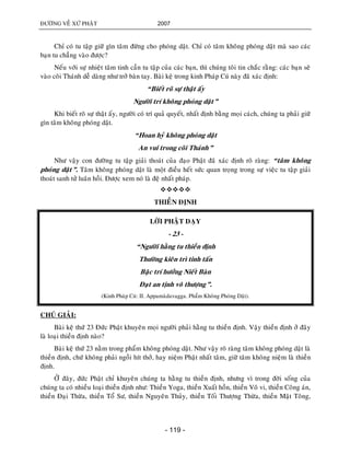 ÑÖÔØNG VEÀ XÖÙ PHAÄT 2007
- 119 -
Chæ coù tu taäp giöõ gìn taâm ñöøng cho phoùng daät. Chæ coù taâm khoâng phoùng daät maø sao caùc
baïn tu chaúng vaøo ñöôïc?
Neáu vôùi söï nhieät taâm tinh caàn tu taäp cuûa caùc baïn, thì chuùng toâi tin chaéc raèng: caùc baïn seõ
vaøo coõi Thaùnh deã daøng nhö trôû baøn tay. Baøi keä trong kinh Phaùp Cuù naøy ñaõ xaùc ñònh:
“Bieát roõ söï thaät aáy
Ngöôøi trí khoâng phoùng daät”
Khi bieát roõ söï thaät aáy, ngöôøi coù trí quaû quyeát, nhaát ñònh baèng moïi caùch, chuùng ta phaûi giöõ
gìn taâm khoâng phoùng daät.
“Hoan hyû khoâng phoùng daät
An vui trong coõi Thaùnh”
Nhö vaäy con ñöôøng tu taäp giaûi thoaùt cuûa ñaïo Phaät ñaõ xaùc ñònh roõ raøng: “taâm khoâng
phoùng daät”. Taâm khoâng phoùng daät laø moät ñieàu heát söùc quan troïng trong söï vieäc tu taäp giaûi
thoaùt sanh töû luaân hoài. Ñöôïc xem noù laø ñeä nhaát phaùp.

THIEÀN ÑÒNH
LÔØI PHAÄT DAÏY
- 23 -
“Ngöôøi haèng tu thieàn ñònh
Thöôøng kieân trì tinh taán
Baäc trí höôûng Nieát Baøn
Ñaït an tònh voâ thöôïng”.
(Kinh Phaùp Cuù: II. Appamaødavagga. Phaåm Khoâng Phoùng Daät).
CHUÙ GIAÛI:
Baøi keä thöù 23 Ñöùc Phaät khuyeân moïi ngöôøi phaûi haèng tu thieàn ñònh. Vaäy thieàn ñònh ôû ñaây
laø loaïi thieàn ñònh naøo?
Baøi keä thöù 23 naèm trong phaåm khoâng phoùng daät. Nhö vaäy roõ raøng taâm khoâng phoùng daät laø
thieàn ñònh, chöù khoâng phaûi ngoài hít thôû, hay nieäm Phaät nhaát taâm, giöõ taâm khoâng nieäm laø thieàn
ñònh.
ÔÛ ñaây, ñöùc Phaät chæ khuyeân chuùng ta haèng tu thieàn ñònh, nhöng vì trong ñôøi soáng cuûa
chuùng ta coù nhieàu loaïi thieàn ñònh nhö: Thieàn Yoga, thieàn Xuaát hoàn, thieàn Voâ vi, thieàn Coâng aùn,
thieàn Ñaïi Thöøa, thieàn Toå Sö, thieàn Nguyeân Thuûy, thieàn Toái Thöôïng Thöøa, thieàn Maät Toâng,
 