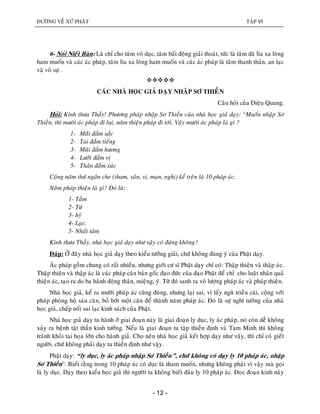 ÑÖÔØNG VEÀ XÖÙ PHAÄT TAÄP VI
- 12 -
6- Noùi Nieát Baøn: Laø chæ cho taâm voâ duïc, taâm baát ñoäng giaûi thoaùt, töùc laø taâm ñaõ lìa xa loøng
ham muoán vaø caùc aùc phaùp, taâm lìa xa loøng ham muoán vaø caùc aùc phaùp laø taâm thanh thaûn, an laïc
vaø voâ söï .

CAÙC NHAØ HOÏC GIAÛ DAÏY NHAÄP SÔ THIEÀN
Caâu hoûi cuûa Dieäu Quang.
Hoûi: Kính thöa Thaày! Phöông phaùp nhaäp Sô Thieàn cuûa nhaø hoïc giaû daïy: “Muoán nhaäp Sô
Thieàn, thì möôøi aùc phaùp ñi lui, naêm thieän phaùp ñi tôùi. Vaäy möôøi aùc phaùp laø gì ?
1- Maét ñaém saéc
2- Tai ñaém tieáng
3- Muõi ñaém höông
4- Löôõi ñaém vò
5- Thaân ñaém xuùc
Coäng naêm thöù ngaên che (tham, saân, si, maïn, nghi) keå treân laø 10 phaùp aùc.
Naêm phaùp thieän laø gì? Ñoù laø:
1- Taàm
2- Töù
3- hyû
4- Laïc.
5- Nhaát taâm
Kính thöa Thaày, nhaø hoïc giaû daïy nhö vaäy coù ñuùng khoâng?
Ñaùp: ÔÛ ñaây nhaø hoïc giaû daïy theo kieåu töôûng giaûi, chöù khoâng ñuùng yù cuûa Phaät daïy.
AÙc phaùp goàm chung coù raát nhieàu, nhöng giôùi cö só Phaät daïy chæ coù: Thaäp thieän vaø thaäp aùc.
Thaäp thieän vaø thaäp aùc laø caùc phaùp caên baûn goác ñaïo ñöùc cuûa ñaïo Phaät ñeå chæ cho luaät nhaân quaû
thieän aùc, taïo ra do ba haønh ñoäng thaân, mieäng, yù. Töø ñoù sanh ra voâ löôïng phaùp aùc vaø phaùp thieän.
Nhaø hoïc giaû, keå ra möôøi phaùp aùc cuõng ñuùng, nhöng laïi sai, vì laáy nguõ trieàn caùi, coäng vôùi
phaùp phoøng hoä saùu caên, boû bôùt moät caên ñeå thaønh naêm phaùp aùc. Ñoù laø söï nghó töôûng cuûa nhaø
hoïc giaû, chaáp noái sai laïc kinh saùch cuûa Phaät.
Nhaø hoïc giaû daïy tu haønh ôû giai ñoaïn naøy laø giai ñoaïn ly duïc, ly aùc phaùp, noù coøn deã khoâng
xaûy ra beänh taät thaàn kinh töôûng. Neáu laø giai ñoaïn tu taäp thieàn ñònh vaø Tam Minh thì khoâng
traùnh khoûi tai hoïa lôùn cho haønh giaû. Cho neân nhaø hoïc giaû keát hôïp daïy nhö vaäy, thì chæ coù gieát
ngöôøi, chöù khoâng phaûi daïy tu thieàn ñònh nhö vaäy.
Phaät daïy: “ly duïc, ly aùc phaùp nhaäp Sô Thieàn”, chöù khoâng coù daïy ly 10 phaùp aùc, nhaäp
Sô Thieàn”. Bieát raèng trong 10 phaùp aùc coù duïc laø tham muoán, nhöng khoâng phaûi vì vaäy maø goïi
laø ly duïc. Daïy theo kieåu hoïc giaû thì ngöôøi ta khoâng bieát ñaâu ly 10 phaùp aùc. Ñoïc ñoaïn kinh naøy
 