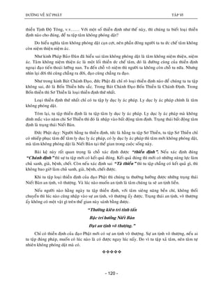 ÑÖÔØNG VEÀ XÖÙ PHAÄT TAÄP VI
- 120 -
thieàn Tònh Ñoä Toâng, v.v…… Vôùi moät soá thieàn ñònh nhö theá naøy, thì chuùng ta bieát loaïi thieàn
ñònh naøo cho ñuùng, ñeå tu taäp taâm khoâng phoùng daät?
Do hieåu nghóa taâm khoâng phoùng daät caïn côït, neân phaàn ñoâng ngöôøi ta tu öùc cheá taâm khoâng
coøn nieäm thieän nieäm aùc.
Nhö kinh Phaùp Baûo Ñaøn ñaõ hieåu sai taâm khoâng phoùng daät laø taâm khoâng nieäm thieän, nieäm
aùc. Taâm khoâng nieäm thieän aùc laø moät loái thieàn öùc cheá taâm, ñoù laø ñöôøng cuøng cuûa thieàn ñònh
ngoaïi ñaïo tieán thoaùi löôõng nan. Tu ñeán choã voâ nieäm thì ngöôøi ta khoâng coøn choã tu nöõa. Nhöng
nhìn laïi ñôøi thì cuõng chaúng ra ñôøi, ñaïo cuõng chaúng ra ñaïo.
Nhö trong kinh Baùt Chaùnh Ñaïo, ñöùc Phaät ñaõ chæ roõ loaïi thieàn ñònh naøo ñeå chuùng ta tu taäp
khoâng sai, ñoù laø Boán Thieàn höõu saéc. Trong Baùt Chaùnh Ñaïo Boán Thieàn laø Chaùnh Ñònh. Trong
Boán thieàn thì Sô Thieàn laø loaïi thieàn ñònh thöù nhaát.
Loaïi thieàn ñònh thöù nhaát chæ coù tu taäp ly duïc ly aùc phaùp. Ly duïc ly aùc phaùp chính laø taâm
khoâng phoùng daät.
Toùm laïi, tu taäp thieàn ñònh laø tu taäp taâm ly duïc ly aùc phaùp. Ly duïc ly aùc phaùp maø khoâng
dính maéc vaøo naêm chi Sô Thieàn thì ñoù laø nhaäp vaøo baát ñoäng taâm ñònh. Traïng thaùi baát ñoäng taâm
ñònh laø traïng thaùi Nieát Baøn.
Ñöùc Phaät daïy: Ngöôøi haèng tu thieàn ñònh, töùc laø haèng tu taäp Sô Thieàn, tu taäp Sô Thieàn chæ
coù nhieáp phuïc taâm ñeå taâm ly duïc ly aùc phaùp, coù ly duïc ly aùc phaùp thì taâm môùi khoâng phoùng daät,
maø taâm khoâng phoùng daät laø Nieát Baøn taïi theá gian trong cuoäc soáng naøy.
Baøi keä naøy raát quan troïng laø choã xaùc ñònh ñöôïc “thieàn ñònh”. Neáu xaùc ñònh ñuùng
“Chaùnh ñònh” thì söï tu taäp môùi coù keát quaû ñuùng. Keát quaû ñuùng thì môùi coù nhöõng naêng löïc laøm
chuû sanh, giaø, beänh, cheát. Coøn neáu xaùc ñònh sai “Taø thieàn” thì tu taäp chaúng coù keát quaû gì, thì
khoâng bao giôø laøm chuû sanh, giaø, beänh, cheát ñöôïc.
Khi tu taäp loaïi thieàn ñònh cuûa ñaïo Phaät thì chuùng ta thöôøng höôûng ñöôïc nhöõng traïng thaùi
Nieát Baøn an tònh, voâ thöôïng. Vaø luùc naøo muoán an tònh laø taâm chuùng ta seõ an tònh lieàn.
Neáu ngöôøi naøo haèng ngaøy tu taäp thieàn ñònh, vôùi taâm sieâng naêng beàn chí, khoâng thoái
chuyeån thì luùc naøo cuõng nhaäp vaøo söï an tònh, voâ thöôïng aáy ñöôïc. Traïng thaùi an tònh, voâ thöôïng
aáy khoâng coù moät vaät gì treân theá gian naøy saùnh baèng ñöôïc.
“Thöôøng kieân trì tinh taán
Baäc trí höôûng Nieát Baøn
Ñaït an tònh voâ thöôïng.”
Chæ coù thieàn ñònh cuûa ñaïo Phaät môùi coù söï an tònh voâ thöôïng. Söï an tònh voâ thöôïng, neáu ai
tu taäp ñuùng phaùp, muoán coù luùc naøo laø coù ñöôïc ngay luùc naáy. Do vì tu taäp xaû taâm, neân taâm töï
nhieân khoâng phoùng daät maø coù.

 