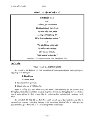ÑÖÔØNG VEÀ XÖÙ PHAÄT 2007
- 121 -
NOÃ LÖÏC TU TAÄP TÖÙ NIEÄM XÖÙ
LÔØI PHAÄT DAÏY
- 24 -
“Noã löïc, giöõ chaùnh nieäm
Tònh haïnh, haønh thaän troïng
Töï ñieàu soáng theo phaùp
Ai soáng khoâng phoùng daät
Tieáng laønh ngaøy taêng tröôûng.”
- 25 -
“Noã löïc, khoâng phoùng daät
Töï ñieàu, kheùo cheá ngöï
Baäc trí xaây hoøn ñaûo
Nöôùc luït khoù ngaäp traøn.”
(Kinh Phaùp Cuù: II. Appamaødavagga. Phaåm Khoâng Phoùng Daät).
CHUÙ GIAÛI:
TÒNH HAÏNH VAØ CHAÙNH NIEÄM
Baøi keä thöù 24 ñöùc Phaät ñaõ xaùc ñònh phaùp haønh ñeå chuùng ta tu taäp taâm khoâng phoùng daät.
Vaäy phaùp haønh ñoù laø gì?
1- Tònh Haïnh
2- Chaùnh Nieäm
 Tònh haïnh töùc laø giôùi luaät.
 Chaùnh nieäm töùc laø Töù Nieäm Xöù.
Ngöôøi tu só haèng ngaøy phaûi noã löïc tu taäp Töù Nieäm Xöù vaø thaän troïng giöõ gìn giôùi luaät ñöøng
ñeå vi phaïm, töùc laø töï ñieàu cheá taâm trong söï soáng thieän. Neáu tu taäp ñuùng phaùp nhö vaäy, thì thaân
taâm seõ khoâng phoùng daät. Baøi keä treân ñaây daïy chuùng ta choïn phaùp tu haønh cho ñuùng chaùnh
phaùp.
Baøi keä thöù 25 ñöùc Phaät ñaõ xaùc ñònh: Neáu ngöôøi naøo noã löïc tu taäp 2 phaùp treân, töï ñieàu vaø
kheùo cheá ngöï taâm duïc vaø aùc phaùp thì cuõng ví nhö xaây tröôøng thaønh ñeå baûo veä choáng giaëc, thì
giaëc phieàn naõo, giaëc tham, saân, si seõ khoâng bao giôø xaâm chieám ñöôïc.
 