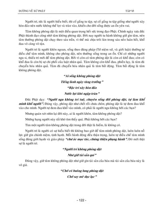 ÑÖÔØNG VEÀ XÖÙ PHAÄT TAÄP VI
- 122 -
Ngöôøi trí, töùc laø ngöôøi hieåu bieát, thì coá gaéng tu taäp, söï coá gaéng tu taäp gioáng nhö ngöôøi xaây
hoøn ñaûo neân nöôùc khoâng theå loït vaø traøn vaøo, khieán cho ñôøi soáng ñöôïc an oån yeân vui.
Taâm khoâng phoùng daät laø moät ñieàu quan troïng heát söùc trong ñaïo Phaät. Chính ngaøy xöa ñöùc
Phaät thaønh ñaïo cuõng nhôø taâm khoâng phoùng daät. Ñôøi nay ngöôøi tu haønh khoâng giöõ gìn taâm, neân
taâm thöôøng phoùng daät chaïy theo saùu traàn, vì theá maø chòu troâi laên trong saùu neûo luaân hoài, khoå
ñau voâ cuøng voâ taän.
Ngöôøi trí laø ngöôøi khoân ngoan, soáng theo ñuùng phaùp (Töù nieäm xöù, vaø giôùi luaät) thöôøng töï
ñieàu cheá taâm mình, khoâng cho phoùng daät, neân thöôøng soáng trong an oån. Chæ coù nhöõng ngöôøi
ngu si, thieáu trí môùi ñeå taâm phoùng daät. Bôûi vì coøn coù taâm phoùng daät laø coøn coù khoå ñau; coøn coù
khoå ñau laø coøn bò söï chi phoái cuûa luaät nhaân quaû. Taâm khoâng coøn khoå ñau, phieàn luïy, laø taâm ñaõ
chuyeån hoùa nhaân quaû. Taâm ñaõ chuyeån hoùa nhaân quaû laø taâm baát ñoäng. Taâm baát ñoäng laø taâm
khoâng phoùng daät.
“Ai soáng khoâng phoùng daät
Tieáng laønh ngaøy taêng tröôûng”
“Baäc trí xaây hoøn ñaûo
Nöôùc luït khoù ngaäp traøn”
Ñöùc Phaät daïy: “Ngöôøi ngu khoâng trí tueä, chuyeân soáng ñôøi phoùng daät, töï laøm khoå
mình khoå ngöôøi”. Ñuùng vaäy, phoùng daät nhö cheát roài chöa choân; phoùng daät laø töï ñem ñau khoå
vaøo cho mình. Ngöôøi töï ñem ñau khoå vaøo mình, coù phaûi laø ngöôøi ngu khoâng hôõi caùc baïn?
Nhöng quaùn xeùt nhìn laïi ñôøi naøy, ai laø ngöôøi khoân, taâm khoâng phoùng daät?
Nhöõng haïng ngöôøi naøy raát khoù tìm thaáy quaù. Phaûi khoâng hôõi caùc baïn?
Tìm moät ngöôøi taâm khoâng phoùng daät trong ñôøi thaät laø hieám, laø khoâng coù.
Ngöôøi trí laø ngöôøi coù söï hieåu bieát thì khoâng bao giôø ñeå taâm mình phoùng daät, luoân luoân noã
löïc giöõ gìn chaùnh nieäm, tònh haïnh. Moãi haønh ñoäng ñeàu thaän troïng, luoân töï ñieàu cheá taâm mình
soáng ñuùng giôùi haïnh vaø giaùo phaùp “chö aùc maïc taùc, chuùng thieän phuïng haønh”. Ñoù môùi thaät
söï laø ngöôøi trí.
“Ngöôøi trí khoâng phoùng daät
Nhö giöõ taøi saûn quí”
Ñuùng vaäy, giöõ taâm khoâng phoùng daät nhö giöõ gìn taøi saûn cuûa baùu maø taøi saûn cuûa baùu naøy laø
voâ giaù.
“Chôù coù buoâng lung phoùng daät
Chôù say meâ duïc laïc”
 