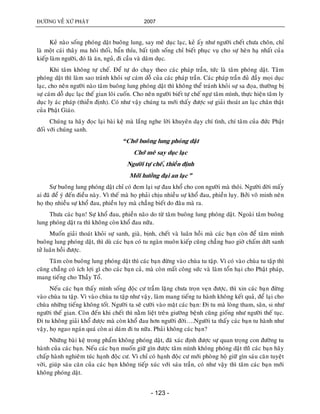 ÑÖÔØNG VEÀ XÖÙ PHAÄT 2007
- 123 -
Keû naøo soáng phoùng daät buoâng lung, say meâ duïc laïc, keû aáy nhö ngöôøi cheát chöa choân, chæ
laø moät caùi thaây ma hoâi thoái, baån thæu, baát tònh soáng chæ bieát phuïc vuï cho söï heøn haï nhaát cuûa
kieáp laøm ngöôøi, ñoù laø aên, nguû, ñi caàu vaø daâm duïc.
Khi taâm khoâng töï cheá. Ñeå töï do chaïy theo caùc phaùp traàn, töùc laø taâm phoùng daät. Taâm
phoùng daät thì laøm sao traùnh khoûi söï caùm doã cuûa caùc phaùp traàn. Caùc phaùp traàn ñuû ñaày moïi duïc
laïc, cho neân ngöôøi naøo taâm buoâng lung phoùng daät thì khoâng theå traùnh khoûi söï sa ñoïa, thöôøng bò
söï caùm doã duïc laïc theá gian loâi cuoán. Cho neân ngöôøi bieát töï cheá ngöï taâm mình, thöïc hieän taâm ly
duïc ly aùc phaùp (thieàn ñònh). Coù nhö vaäy chuùng ta môùi thaáy ñöôïc söï giaûi thoaùt an laïc chaân thaät
cuûa Phaät Giaùo.
Chuùng ta haõy ñoïc laïi baøi keä maø laéng nghe lôøi khuyeân daïy chí tình, chí taâm cuûa ñöùc Phaät
ñoái vôùi chuùng sanh.
“Chôù buoâng lung phoùng daät
Chôù meâ say duïc laïc
Ngöôøi töï cheá, thieàn ñònh
Môùi höôûng ñaïi an laïc”
Söï buoâng lung phoùng daät chæ coù ñem laïi söï ñau khoå cho con ngöôøi maø thoâi. Ngöôøi ñôøi maáy
ai ñaõ ñeå yù ñeán ñieàu naøy. Vì theá maø hoï phaûi chòu nhieàu söï khoå ñau, phieàn luïy. Bôûi voâ minh neân
hoï thoï nhieàu söï khoå ñau, phieàn luïy maø chaúng bieát do ñaâu maø ra.
Thöa caùc baïn! Söï khoå ñau, phieàn naõo do töø taâm buoâng lung phoùng daät. Ngoaøi taâm buoâng
lung phoùng daät ra thì khoâng coøn khoå ñau nöõa.
Muoán giaûi thoaùt khoûi söï sanh, giaø, bònh, cheát vaø luaân hoài maø caùc baïn coøn ñeå taâm mình
buoâng lung phoùng daät, thì duø caùc baïn coù tu ngaøn muoân kieáp cuõng chaúng bao giôø chaám döùt sanh
töû luaân hoài ñöôïc.
Taâm coøn buoâng lung phoùng daät thì caùc baïn ñöøng vaøo chuøa tu taäp. Vì coù vaøo chuøa tu taäp thì
cuõng chaúng coù ích lôïi gì cho caùc baïn caû, maø coøn maát coâng söùc vaø laøm toån haïi cho Phaät phaùp,
mang tieáng cho Thaày Toå.
Neáu caùc baïn thaáy mình soáng ñoäc cö traàm laëng chöa troïn veïn ñöôïc, thì xin caùc baïn ñöøng
vaøo chuøa tu taäp. Vì vaøo chuøa tu taäp nhö vaäy, laøm mang tieáng tu haønh khoâng keát quaû, ñeå laïi cho
chuøa nhöõng tieáng khoâng toát. Ngöôøi ta seõ cöôøi vaøo maët caùc baïn: Ñi tu maø loøng tham, saân, si nhö
ngöôøi theá gian. Coøn ñeán khi cheát thì naèm lieät treân giöôøng beänh cuõng gioáng nhö ngöôøi theá tuïc.
Ñi tu khoâng giaûi khoå ñöôïc maø coøn khoå ñau hôn ngöôøi ñôøi….Ngöôøi ta thaáy caùc baïn tu haønh nhö
vaäy, hoï ngao ngaùn quaù coøn ai daùm ñi tu nöõa. Phaûi khoâng caùc baïn?
Nhöõng baøi keä trong phaåm khoâng phoùng daät, ñaõ xaùc ñònh ñöôïc söï quan troïng con ñöôøng tu
haønh cuûa caùc baïn. Neáu caùc baïn muoán giöõ gìn ñöôïc taâm mình khoâng phoùng daät thìø caùc baïn haõy
chaáp haønh nghieâm tuùc haïnh ñoäc cö. Vì chæ coù haïnh ñoäc cö môùi phoøng hoä giöõ gìn saùu caên tuyeät
vôøi, giuùp saùu caên cuûa caùc baïn khoâng tieáp xuùc vôùi saùu traàn, coù nhö vaäy thì taâm caùc baïn môùi
khoâng phoùng daät.
 