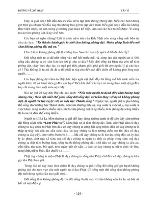 ÑÖÔØNG VEÀ XÖÙ PHAÄT TAÄP VI
- 124 -
Ñaây laø giai ñoaïn baét ñaàu ñoäc cö cuûa söï tu taäp taâm khoâng phoùng daät. Neáu caùc baïn khoâng
giöõ troïn giai ñoaïn baét ñaàu naøy thì khoâng bao giôø tu taäp vieân maõn. Neáu giai ñoaïn ñaàu maø khoâng
thöïc hieän ñöôïc, thì coøn mong gì nhöõng giai ñoaïn keá tieáp, laøm sao caùc baïn tu noåi ñöôïc. Vì caøng
tu cao taâm phoùng daät caøng vi teá hôn.
Caùc baïn coù nghe chaêng? Lôøi di chuùc naêm xöa cuûa Ñöùc Phaät coøn vaêng vaúng maõi beân tai
cuûa caùc baïn: “Ta thaønh chaùnh giaùc laø nhôø taâm khoâng phoùng daät. Muoân phaùp laønh ñeàu nôi
taâm khoâng phoùng daät maø ra.”
Chæ coù taâm khoâng phoùng daät laø chöùng ñaïo. Sao caùc baïn voäi queân ñi lôøi di chuùc aáy!
Ñôøi soáng moät tu só chæ nhôø soáng vaøo moà hoâi nöôùc maét vaø coâng lao cuûa ngöôøi cö só. Ñôøi
soáng cuûa chuùng ta coù coøn laøm ích lôïi gì cho ai ñaâu? Moät ñôøi soáng aên baùm maø coøn ñeå taâm
phoùng daät, chaïy theo duïc laïc, aên nguû phi thôøi, phaïm giôùi, phaù giôùi thì coøn nghóa lyù gì caùc baïn
aï! ? Thaø khoâng ñi tu maø ñaõ ñi tu thì phaûi tu taäp cho ñeán nôi ñeán choán ñeå khoâng phuï loøng moïi
ngöôøi………
Caùc baïn phoùng daät chuøa to Phaät lôùn, tieän nghi vaät chaát ñaày ñuû baèng moà hoâi nöôùc maét cuûa
ngöôøi khaùc thì coù haõnh dieän gì ñaâu caùc baïn? Ñeán khi cheát caùc baïn coù mang theo moät vaät gì ñaâu
hay chæ mang theo moät moùn nôï vó ñaïi.
Baøi keä thöù 28 naøy ñöùc Phaät ñaõ xaùc ñònh: “Neáu moät ngöôøi tu haønh dieät taâm buoâng lung
khoâng chaïy theo vaät chaát theá gian, soáng ñôøi soáng ñoäc cö traàm laëng vôùi haïnh khoâng phoùng
daät, laø ngöôøi trí tueä tuyeät vôøi, laø moät baäc Thaùnh soáng”. Ngöôïc laïi, ngöôøi phaøm phu khoâng
theå soáng nhö nhöõng baäc Thaùnh ñöôïc, neân taâm thöôøng höõu söï, nay sanh ra vieäc naøy, mai sanh ra
vieäc khaùc, caøng sanh ra nhieàu vieäc, töùc laø taâm phoùng daät caøng nhieàu, taâm phoùng daät caøng nhieàu
thì lo aâu vaø ñau khoå caøng nhieàu.
Ngöôøi tu só Baø La Moân thöôøng tu giaû doái hay duøng nhöõng danh töø ñeå che ñaäy taâm phoùng
daät baèng caùch noùi: “Laøm Phaät söï”. Laøm phaät söï laø taâm phoùng daät. Xöa, ñöùc Phaät ñaâu coù daïy
chuùng ta xaây chuøa to Phaät lôùn; ñaâu coù daïy chuùng ta cuùng baùi tuïng nieäm; ñaâu coù daïy chuùng ta ñi
thaäp töï traûy hoäi caàu an, caàu sieâu; ñaâu coù daïy chuùng ta laøm nhöõng ñieàu meâ tín; ñaâu coù daïy
chuùng ta caøy caáy, laøm vöôøn, buoân baùn…….Maø chæ daïy chuùng ta ñi xin aên, soáng ñoäc cö, ly duïc
ly aùc phaùp, dieät ngaõ xaû taâm; maø chæ daïy chuùng ta ngaên aùc dieät aùc phaùp trong taâm; maø daïy
chuùng ta dieät taâm buoâng lung, soáng haïnh khoâng phoùng daät; chöù ñaâu coù daïy chuùng ta caàu an,
caàu sieâu, xin xaêm, boùi queû, xem ngaøy giôø toát xaáu…; ñaâu coù daïy chuùng ta nieïâm chuù, veõ buøa,
tuïng kinh, nieäm Phaät, laàn chuoãi v.v……
Phaät daïy chuùng ta nieäm Phaät laø daïy chuùng ta soáng nhö Phaät, chöù ñaâu coù daïy chuùng ta keâu
goïi teân Phaät bao giôø.
Trong baøi keä naøy muïc ñích chính laø daïy chuùng ta phaûi soáng ñôøi soáng giöõ gìn haïnh khoâng
phoùng daät cho troïn veïn cuûa moät ngöôøi tu só ñaïo Phaät. Coù soáng moät ñôøi soáng taâm khoâng phoùng
daät môùi ñuùng nghóa cuûa ñaïo giaûi thoaùt.
Ñôøi soáng taâm khoâng phoùng daät laø ñôøi soáng thanh cao, vì taâm khoâng coøn aâu lo, sôï haõi duø
baát cöù moät ñieàu gì.
 