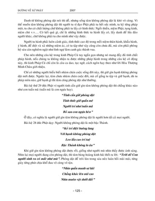 ÑÖÔØNG VEÀ XÖÙ PHAÄT 2007
- 125 -
Danh töø khoâng phoùng daät noùi thì deã, nhöng soáng taâm khoâng phoùng daät laø khoù voâ cuøng. Vì
theá muoán taâm khoâng phoùng daät thì ngöôøi tu só ñaïo Phaät phaûi tu heát söùc mình, tu kyõ töøng phaùp
moät, tu cho coù chaát löôïng chöù khoâng phaûi tu laáy coù hình thöùc: Ngoài thieàn, nieäm Phaät, tuïng kinh,
nieäm chuù v.v…. Coù keát quaû gì, chæ laø nhöõng hình thöùc tu haønh laáy coù, laáy danh ñeå löøa ñaûo
ngöôøi khaùc, chöù khoâng phaûi tu cho mình nhö vaäy ñöôïc.
Ngöôøi tu haønh phaûi luoân caûnh giaùc, tænh thöùc cao ñoä trong moãi nieäm thaân haønh, khaåu haønh,
yù haønh, ñeå dieät vaø xaû nhöõng nieäm aùc, coù tu taäp nhö vaäy cuõng coøn chöa ñuû, maø coøn phaûi phoøng
hoä saùu caên nghieâm ngaët nhö lính ngöï laâm canh gaùc thaønh vua.
Cho neân nhöõng caâu keä trong kinh Phaùp Cuù tuy ngaén goïn nhöng noù mang ñaày ñuû tính chaát
phaùp haønh, neáu chuùng ta khoâng nhaän ra ñöôïc nhöõng phaùp haønh trong nhöõng caâu keä coâ ñoäng
naøy, thì kinh Phaùp Cuù chæ coøn laø caâu ca dao, tuïc ngöõ, caùch ngoân hay theo nhö lôøi Hoøa Thöôïng
Minh Chaâu giôùi thieäu.
Chæ coù nhöõng ngöôøi hieåu bieát nhaøm chaùn cuoäc soáng ñôøi naøy, thì giöõ gìn haïnh khoâng phoùng
daät môùi ñöôïc. Ngöôïc laïi, taâm chöa nhaøm chaùn cuoäc ñôøi, maø coá gaéng tu taäp vaø giöõ haïnh, duø tu
phaùp moân naøo, giöõ haïnh gì thì taâm cuõng phoùng daät nhö thöôøng.
Baøi keä thöù 29 ñöùc Phaät ví ngöôøi tinh caàn giöõ gìn taâm khoâng phoùng daät thì chaúng khaùc naøo
nhö con tuaán maõ (tuaán maõ laø con ngöïa hay).
“Tinh caàn giöõ phoùng daät
Tænh thöùc giöõ quaàn meâ
Ngöôøi trí nhö tuaán maõ
Boû sau con ngöïa heøn”
ÔÛ ñaây, coù nghóa laø ngöôøi giöõ gìn taâm khoâng phoùng daät laø ngöôøi hôn taát caû moïi ngöôøi.
Baøi keä 28 ñöùc Phaät daïy: Ngöôøi khoâng phoùng daät laø moät baäc Thaùnh.
“Keû trí dieät buoâng lung
Vôùi haïnh khoâng phoùng daät
Leo laàu cao trí tueä
Baäc Thaùnh khoâng lo aâu”
Khi giöõ gìn taâm khoâng phoùng daät ñöôïc roài, gioáng nhö ngöôøi muø nhìn thaáy ñöôïc aùnh saùng.
Nhìn laïi moïi ngöôøi ñang coøn phoùng daät, thì taâm baøng hoaøng kinh haõi thoát ra lôøi: “Trôøi ôi! Con
ngöôøi sinh ra coù maét nhö muø”. Phoùng daät ñeå troâi laên trong saùu neûo luaân hoài maõi maõi, töøng
giaây töøng phuùt chòu khoå ñau voâ cuøng voâ taän.
“Nhìn quaàn manh sôï haõi
Chaúng khaùc leân nuùi cao
Nhìn muoân vaät döôùi ñaát”
 