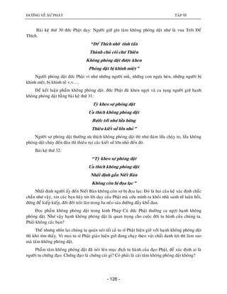 ÑÖÔØNG VEÀ XÖÙ PHAÄT TAÄP VI
- 126 -
Baøi keä thöù 30 ñöùc Phaät daïy: Ngöôøi giöõ gìn taâm khoâng phoùng daät nhö laø vua Trôøi Ñeá
Thích.
“Ñeá Thích nhôø tinh taán
Thaønh chuû coõi chö Thieân
Khoâng phoùng daät ñöôïc khen
Phoùng daät bò khinh mieät”
Ngöôøi phoùng daät ñöùc Phaät ví nhö nhöõng ngöôøi muøø, nhöõng con ngöïa heøn, nhöõng ngöôøi bò
khinh meät, bò khinh reû v.v….
Ñeå keát luaän phaåm khoâng phoùng daät. ñöùc Phaät ñaõ khen ngôïi vaø ca tuïng ngöôøi giöõ haïnh
khoâng phoùng daät baèng baøi keä thöù 31:
Tyø kheo sôï phoùng daät
Öa thích khoâng phoùng daät
Böôùc tôùi nhö löûa höøng
Thieâu kieát söû lôùn nhoû”
Ngöôøi sôï phoùng daät thöôøng öa thích khoâng phoùng daät thì nhö ñaùm löûa chaùy to, löûa khoâng
phoùng daät chaùy ñeán ñaâu thì thieâu ruïi caùc kieát söû lôùn nhoû ñeán ñoù.
Baøi keä thöù 32:
“Tyø kheo sôï phoùng daät
Öa thích khoâng phoùng daät
Nhaát ñònh gaàn Nieát Baøn
Khoâng coøn bò ñoïa laïc”
Nhaát ñònh ngöôøi aáy ñeán Nieát Baøn khoâng coøn sôï bò ñoïa laïc. Ñoù laø hai caâu keä xaùc ñònh chaéc
chaén nhö vaäy, xin caùc baïn haõy tin lôøi daïy cuûa Phaät maø cöùu mình ra khoûi nhaø sanh töû luaân hoài,
ñöøng ñeå kieáp kieáp, ñôøi ñôøi troâi laên trong ba neûo saùu ñöôøng ñaày khoå ñau.
Ñoïc phaåm khoâng phoùng daät trong kinh Phaùp Cuù ñöùc Phaät thöôøng ca ngôïi haïnh khoâng
phoùng daät. Nhö vaäy haïnh khoâng phoùng daät laø quan troïng cho cuoäc ñôøi tu haønh cuûa chuùng ta.
Phaûi khoâng caùc baïn?
Theá nhöng nhìn laïi chuùng ta quaùn xeùt taát caû tu só Phaät hieän giôø vôùi haïnh khoâng phoùng daät
thì khoù tìm thaáy. Vì moïi tu só Phaät giaùo hieän giôø ñang chaïy theo vaät chaát danh lôïi thì laøm sao
maø taâm khoâng phoùng daät.
Phaåm taâm khoâng phoùng daät ñaõ noùi leân muïc ñích tu haønh cuûa ñaïo Phaät, ñeå xaùc ñònh ai laø
ngöôøi tu chöùng ñaïo. Chöùng ñaïo laø chöùng caùi gì? Coù phaûi laø caùi taâm khoâng phoùng daät khoâng?
 