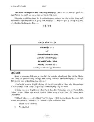 ÑÖÔØNG VEÀ XÖÙ PHAÄT 2007
- 127 -
“Ta thaønh chaùnh giaùc laø nhôø taâm khoâng phoùng daät”. Ñoù laø lôøi xaùc ñònh quaû quyeát cuûa
Ñöùc Phaät ñeå cho ngöôøi sau khoâng nghi ngôø chaùnh Phaät phaùp.
Ñuùng vaäy, taâm khoâng phoùng daät laø ngöôøi chöùng ñaïo, chöù ñaâu phaûi caàn coù thaàn thoâng, ngoài
thieàn nhieàu, nieäm Phaät nhaát taâm, giaûng kinh, tuïng ñoïc ……hay hoïc giaùo lyù coù caáp baèng naøy,
caáp baèng kia, laø chöùng ñaïo ñaâu…….

THIEÄN XAÛO TU TAÄP
LÔØI PHAÄT DAÏY
- 33 -
“Taâm phaøm hay dao ñoäng
Khoù cheá khoù nhieáp phuïc
Keû trí khieán taâm chaùnh
Nhö thôï kheùo naén teân”.
(Kinh Phaùp Cuù: III. Cittavagga. Phaåm Taâm).
CHUÙ GIAÛI:
Ngöôøi tu haønh theo Phaät giaùo ai cuõng bieát cheá ngöï taâm mình laø moät ñieàu raát khoù. Nhöng
khoù, khoâng coù nghóa laø khoâng cheá ngöï ñöôïc, khoâng laøm ñöôïc. Muoán nhieáp phuïc vaø cheá ngöï
ñöôïc taâm thì phaûi tu taäp nhöõng phaùp moân naøo?
1/ Muoán cheá ngöï taâm thì phaûi coá gaéng giöõ gìn giôùi luaät nghieâm chænh, soáng ñuùng oai nghi
teá haïnh cuûa baäc Thaùnh Taêng. Laáy giôùi luaät laøm khuoân pheùp soáng cho mình.
2/ Nhieáp phuïc taâm thì phaûi tu taäp Baùt Chaùnh Ñaïo. Baùt Chaùnh ñaïo goàm coù: Chaùnh Kieán,
Chaùnh Tö Duy, Chaùnh Ngöõ, Chaùnh Nghieäp, Chaùnh Maïng, Chaùnh Tinh Taán, Chaùnh Nieäm,
Chaùnh Ñònh.
Töø Chaùnh kieán, ………ñeán Chaùnh Tinh Taán thuoäc veà Giôùi luaät tu taäp giai ñoaïn moät. Giôùi
luaät thì phaûi tu taäp Töù Chaùnh Caàn. Töù Chaùnh Caàn goàm coù boán loaïi ñònh:
1- Chaùnh Nieäm Tænh Giaùc
2- Voâ Laäu Ñònh
 