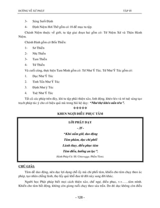 ÑÖÔØNG VEÀ XÖÙ PHAÄT TAÄP VI
- 128 -
3- Saùng Suoát Ñònh
4- Ñònh Nieäm Hôi Thôû goàm coù 18 ñeà muïc tu taäp.
Chaùnh Nieäm thuoäc veà giôùi, tu taäp giai ñoaïn hai goàm coù: Töù Nieäm Xöù vaø Thaân Haønh
Nieäm.
Chaùnh Ñònh goàm coù Boán Thieàn:
1- Sô Thieàn
2- Nhò Thieàn
3- Tam Thieàn
4- Töù Thieàn
Vaø cuoái cuøng, thöïc hieän Tam Minh goàm coù: Töù Nhö YÙ Tuùc. Töù Nhö YÙ Tuùc goàm coù:
1. Duïc Nhö YÙ Tuùc
2. Tinh Taán Nhö YÙ Tuùc
3. Ñònh Nhö yù Tuùc
4. Tueä Nhö YÙ Tuùc
Taát caû caùc phaùp treân ñaây, khi tu taäp phaûi thieän xaûo, linh ñoäng, kheùo leùo vaø trí tueä saùng taïo
traïch phaùp taùc yù cho coù hieäu quaû maø trong baøi keä daïy: “Nhö thôï kheùo naén teân”.

KHEN NGÔÏI ÑIEÀU PHUÏC TAÂM
LÔØI PHAÄT DAÏY
- 35 -
“Khoù naém giöõ, dao ñoäng
Taâm phaøm, duïc chi phoái
Laønh thay, ñieàu phuïc taâm
Taâm ñieàu, höôûng an laïc”.
(Kinh Phaùp Cuù: III. Cittavagga. Phaåm Taâm).
CHUÙ GIAÛI:
Taâm deã dao ñoäng, neân duïc lôïi duïng choã aáy maø chi phoái taâm, khieán cho taâm chaïy theo aùc
phaùp, taïo nhaân chaúng laønh, thoï laáy quaû khoå ñau töø ñôøi naøy sang ñôøi khaùc.
Ngöôøi hoïc Phaät phaùp bieát moïi caùch thieän xaûo, cheá ngöï, ñieàu phuïc, v.v……taâm mình.
Khieán cho taâm baát ñoäng, khoâng coøn giong ruoåi chaïy theo saùu traàn. Do ñoù duïc khoâng coøn ñieàu
 