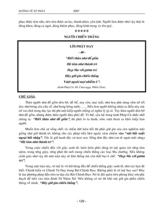 ÑÖÔØNG VEÀ XÖÙ PHAÄT 2007
- 129 -
phuïc ñöôïc taâm nöõa, neân taâm ñöôïc an laïc, thanh nhaøn, yeân tònh. Ngöôøi laøm ñöôïc nhö vaäy thaät laø
ñaùng khen, ñaùng ca ngôïi, ñaùng khaâm phuïc, ñaùng kính troïng vaø toân quyù.

NGÖÔØI CHIEÁN THAÉNG
LÔØI PHAÄT DAÏY
- 40 -
“Bieát thaân nhö ñoà goám
Hoä taâm nhö thaønh trì
Deïp Ma vôùi göôm trí
Haõy giöõ gìn chieán thaéng
Vöôït ngoaøi moïi nhieãm oâ”.
(Kinh Phaùp Cuù: III. Cittavagga. Phaåm Taâm).
CHUÙ GIAÛI:
Thaân ngöôøi nhö ñoà goám doøn bôû, deã beå, nay coøn, mai maát, nhö hoa phuø dung sôùm nôû toái
taøn; nhö boùng caâu cöûa soå, nhö bong boùng nöôùc…….Neáu laøm ngöôøi khoâng nhaän ra ñieàu naøy maø
cöù vui chôi trong duïc laïc thì phí moät kieáp ngöôøi chaúng coù nghóa lyù gì caû. Tuy thaân ngöôøi doøn bôû
nhö ñoà goám, nhöng ñöôïc thaân ngöôøi ñaâu phaûi deã. Vì theá, caâu keä trong kinh Phaùp Cuù nhaéc nhôû
chuùng ta: “Bieát thaân nhö ñoà goám”, thì phaûi lo tu haønh, sôùm vöôït thoaùt ra khoûi kieáp laøm
ngöôøi.
Muoán laøm chuû söï soáng cheát vaø chaám döùt luaân hoài thì phaûi giöõ gìn saùu caên nghieâm maät
gioáng nhö giöõ thaønh trì, khoâng cho caùc phaùp traàn beân ngoaøi xaâm chieám vaøo “noäi baát xuaát
ngoaïi baát nhaäp”. Töùc laø giöõ haïnh ñoäc cö troïn veïn. Soáng ñôn ñoäc nhö con teâ ngöu moät söøng;
“Hoä taâm nhö thaønh trì”.
Trong cuoäc chieán ñaáu vôùi giaëc sanh töû, luoân luoân phaûi duøng trí tueä quaùn xeùt töøng taâm
nieäm, trong töøng giaây, töøng phuùt thì môùi mong chieán thaéng caùc loaïi Ma chöôùng. Neáu khoâng
caûnh giaùc nhö vaäy thì maët traän naøy seõ khoù thaéng maø coøn thaát baïi eâ cheà: “Deïp Ma vôùi göôm
trí”.
Trong maët traän naøy, trí tueä laø vuõ khí haøng ñaàu ñeå chieán thaéng giaëc sanh töû, nhö caùc baïn ñaõ
bieát: Chaùnh kieán vaø Chaùnh Tö Duy trong Baùt Chaùnh Ñaïo. Khoâng phaûi laø trí tueä hay sao? Ñaây
laø hai phöông phaùp ñaàu tieân tu taäp cuûa Baùt Chaùnh Ñaïo. Noù laø ñoäi quaân tieân phong khai sôn phaù
thaïch ñeå tieán vaøo traän ñaùnh Töù Nieäm Xöù. Neáu khoâng coù noù thì khoù maø giöõ gìn phaàn chieán
thaéng veà mình: “Haõy giöõ gìn chieán thaéng”.
 