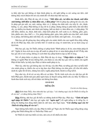 ÑÖÔØNG VEÀ XÖÙ PHAÄT 2007
- 13 -
ta thaáy nhaø hoïc giaû khoâng coù thöïc haønh phaùp tu, chæ nghó töôûng ra noùi suoâng maø thoâi, chöù
khoâng thaáy traùch nhieäm lôøi noùi cuûa mình ñoái vôùi ñoaøn haäu theá mai sau.
Kinh ñieån, ñöùc Phaät ñaõ daïy raát roõ raøng: “Maét ñaém saéc, tai ñaém aâm thanh, muõi ñaém
muøi höông, löôõi ñaém vò, thaân ñaém xuùc, yù ñaém phaùp”. Ñoù laø phaùp daïy phoøng hoä saùu caên, töùc
laø phaùp giöõ gìn maét, tai, muõi, mieäng, thaân vaø yù, khoâng cho dính maéc saùu traàn laø: saéc, thinh,
höông, vò, xuùc, phaùp. Phaät khoâng coù daïy ñoù laø aùc phaùp, nhöng chuùng ta phaûi hieåu, khi maét ñaém
saéc, tai nhieãm aâm thanh, muõi thích muøi höông, löôõi öa thích vò, thaân ñaém xuùc, yù chaáp phaùp. Töø
choã ñaém, nhieãm, öa, thích, dính maéc, chaáp kieán phaùp ñoù, môùi sanh ra coù, thöông, gheùt, giaän,
hôøn, phieàn naõo, ñau, khoå v.v.. Caùc phaùp thöông gheùt, giaän, hôøn, phieàn naõo ñau khoå, môùi chính
laø aùc phaùp, chöù khoâng phaûi maét thaáy saéc, tai nghe aâm thinh, muõi ngöûi muøi... laø aùc phaùp.
Nhaø hoïc giaû ñaõ giaûng daïy theo töôûng giaûi cuûa mình, khieán cho moïi ngöôøi laàm chaáp, töôûng
ñoù laø lôøi Phaät daïy thaät, neân söï hieåu bieát voâ minh laïi caøng voâ minh hôn, söï sai leäch caøng sai
leäch hôn.
Nhaø hoïc giaû, daïy Sô Thieàn, khoâng coù phaùp haønh “Möôøi phaùp aùc ñi lui, naêm thieän phaùp ñi
tôùi”. Nghóa laø laøm caùch naøo tu taäp, ñeå möôøi aùc phaùp ñi lui vaø naêm thieän phaùp ñi tôùi? ÔÛ ñaây nhaø
hoïc giaû chæ coù noùi suoâng, khoâng coù caùch thöùc hay phaùp haønh tu taäp cuï theå roõ raøng.
Noùi veà phaùp thieän vaø phaùp aùc, Ñöùc Phaät ñaõ daïy roõ raøng: “Thaäp thieän vaø thaäp aùc”, thì
khoâng coù ngöôøi Phaät töû naøo khoâng bieát, coøn thieän aùc cuûa nhaø hoïc giaû vieát ra, khieán cho ngöôøi
Phaät töû khoù hieåu, laïi thaáy ñaïo Phaät coù theâm möôøi phaùp aùc laï.
Nhö vaäy, nhaø hoïc giaû khoâng döïa vaøo lôøi daïy cuûa ñöùc Phaät, töï töôûng giaûi theo söï hieåu bieát
cuûa mình giaûng ra, khieán cho söï tu taäp theo ñaïo Phaät khoâng coøn ñôn giaûn, roái raém bôûi nhieàu
danh töø, nghe thì raát keâu, nhöng laøm maát yù nghóa phaùp haønh, thaønh ra roãng tueách.
Daïy nhö vaäy, ñi töø caùi sai naøy ñeán caùi sai khaùc. Töø ñoù, kinh saùch cuûa caùc nhaø hoïc giaû ñaõ
bieán Phaät giaùo, thaønh moät giaùo phaùi ngoân luaän, lyù thuyeát suoâng, khieán cho caùc thaày Tyø Kheo tu
haønh theo kinh saùch naøy chæ noùi ñöôïc maø khoâng laøm ñöôïc.

TIEÁNG OÀN
Caâu hoûi cuûa Dieäu Quang.
Hoûi: Kính thöa Thaày, theo nhö nhaø hoïc giaû daïy: “caùi chöôùng ngaïi cuûa Sô Thieàn laø tieáng oàn
ñi vaøo tai”, coù ñuùng khoâng thöa Thaày?
Ñaùp: Khoâng, nhaø hoïc giaû ñaõ hieåu sai nhöõng danh töø Phaät daïy. Phaät daïy: “Tònh chæ ngoân
ngöõ nhaäp Sô Thieàn”, nhaø hoïc giaû nghe chöõ “ngoân ngöõ”, roài nghó töôûng ra laø tieáng oàn, vì
tieáng oàn thöôøng laøm ñoäng thieàn ñònh öùc cheá taâm, neân Ngaøi luaän: “Caùi chöôùng ngaïi cuûa Sô
Thieàn laø tieáng ñoäng ñi vaøo tai”.
Ngaøi khoâng hieåu thieàn cuûa ñaïo Phaät laø thieàn gì? Ngaøi cho Sô Thieàn ngaïi tieáng ñoïâng cuõng
gioáng nhö Thieàn Ñoâng Ñoä vaø Thieàn Ñaïi Thöøa sao?
Sô Thieàn laø moät loaïi thieàn xaû taâm, neân coøn coù raát nhieàu teân nhö:
 
