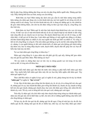 ÑÖÔØNG VEÀ XÖÙ PHAÄT 2007
- 131 -
thaät laø phuï loøng, khoâng nhöõng phuï loøng con maø coøn phuï loøng nhieàu ngöôøi nöõa. Nhöng quaù baän
vieäc Thaày khoâng bieát laøm sao hôn, mong con caûm thoâng.
Kính thöa caùc baïn! Hieän töôïng ñaïi dòch cuùm gia caàm laø moät hieän töôïng trong nhieàu
hieän töôïng cuûa nhaân quaû ñang xaûy ra treân haønh tinh naøy maø loaøi ngöôøi laø noùi rieâng coøn taát caû
chuùng sanh laø noùi chung. Vaïn vaät treân haønh tinh naøy ñaõ vaø ñang traû nhöõng quaû aùc maø chính hoï
ñaõ gieo nhaân khoâng thieän, cho neân hoï ñaõ ñöôïc tröøng trò theo qui luaät coâng lyù, coâng baèng cuûa
ñaïo luaät naøy.
Kính thöa caùc baïn! Nhaân quaû laø moät ñaïo luaät duyeân hôïp thaønh hoaïi cuûa vaïn vaät trong
vuõ truï. Vì theá vaïn vaät coù maët treân haønh tinh naøy laø do caùc duyeân hôïp laïi maø thaønh vaø khi vaéng
maët cuõng ñeàu do caùc duyeân tan raû maø hoaïi. Do duyeân thaønh hoaïi neân noù raát roõ raøng, cuï theå
chaân thaät, vì theá goïi noù laø khoa hoïc. Luaät nhaân quaû khoâng coù moät ngöôøi naøo ñöùng ra xöû phaït,
chæ theo haønh ñoäng thieän aùc nhieàu ít cuûa moïi ngöôøi maø laõnh quaû khoå vui nhieàu ít. Vaø cuõng vì
theá noù raát coâng baèng vaø coâng lyù. Cho neân nhaân quaû khoâng coù gì laø mô hoà, tröøu töôïng khoù hieåu
caû, nhöng vì con ngöôøi khoâng coù ñoâi maét chaùnh kieán veà nhaân quaû neân khoâng giaûi thích töôøng
taän thaâm saâu, bao la truøng ñieäp duyeân sanh, duyeân khôûi, duyeân dieät ñeå giuùp cho caùc baïn deã
hieåu ñaïo luaät naøy maø thoâi.
Taïi sao luaät nhaân quaû coâng baèng vaø khoa hoïc ?
Nhaân quaû coâng baèng laø vì gieo nhaân naøo thì phaûi gaët laáy quaû naáy, khoâng theå gieo nhaân
naøy maø gaët laáy quaû khaùc ñöôïc. Phaûi khoâng caùc baïn?
Noù xaùc minh vaø chöùng thöïc moïi söï vieäc xaûy ra chung quanh vaïn vaät trong vuõ truï moät
caùch cuï theå, roõ raøng neân raát khoa hoïc.
NHAÂN QUAÛ THAÛO MOÄC
Muoán hieåu bieát nhaân quaû nhö thaät thì tröôùc tieân chuùng ta phaûi hieåu bieát nhaân quaû thaûo
moäc. Vaäy muoán hieåu bieát nhaân quaû thaûo moäc thì caùc baïn haõy hieåu nghóa chöõ nhaân quaû. Vaäy
nhaân quaû nghóa laø gì?
Theo chöõ Haùn nhaân coù nghóa laø haït; quaû coù nghóa laø traùi, gheùp chung hai töø naøy laïi thaønh
“nhaân quaû” coù nghóa laø “haït vaø traùi”
Ví duï: Haït ôùt khi ñöôïc gieo troàng lôùn leân thaønh caây ôùt, töø caây ôùt ra boâng keát traùi cho quaû
ôùt, nhöng quaû ôùt cay; haït chanh khi ñöôïc gieo troàng leân thaønh caây chanh, töø caây chanh ra boâng
keát traùi cho quaû chanh, nhöng quaû chanh chua; haït xoaøi, khi ñöôïc gieo troàng, naåy maàm lôùn leân
thaønh caây xoaøi. Töø caây xoaøi ra boâng keát traùi cho quaû xoaøi, nhöng quaû xoaøi ngoït.
Treân ñaây laø nhaân quaû cuûa loaøi thaûo moäc theo duyeân hôïp truøng truøng taïo thaønh nhaân quaû,
nhaân naøo thì quaû naáy raát laø thieát thöïc cuï theå, cho neân chæ coù nhöõng ngöôøi khoâng chòu hieåu môùi
cho raèng khoâng coù nhaân quaû.
Töø haït caây ñu ñuû cho quaû ñu ñuû, nhöng quaû ñu ñuû ngoït. Cuõng töø moät haït caây ñu ñuû cho
nhieàu quaû ñu ñuû, nhöng moät quaû ñu ñuû coù nhieàu haït, nhö vaäy caùc baïn thaáy nhaân quaû chöa?
 