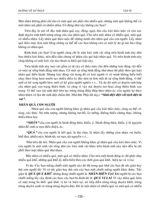 ÑÖÔØNG VEÀ XÖÙ PHAÄT TAÄP VI
- 132 -
Moät nhaân khoâng phaûi chæ cho coù moät quaû maø phaûi cho nhieàu quaû, nhöng moät quaû khoâng theå coù
moät nhaân maø phaûi coù nhieàu nhaân. Coù ñuùng nhö vaäy khoâng caùc baïn?
Treân ñaây laø noùi veà ñaëc tính nhaân quaû cay, ñaéng, ngoït, buøi cuûa loaøi thaûo moäc vaø coøn xaùc
ñònh duyeân sinh khôûi truøng truøng cuûa cuûa nhaân quaû. Cho neân moät nhaân coù nhieàu quaû, moät quaû
coù nhieàu nhaân. Laáy nhaân quaû thaûo moäc ñeå chöùng minh cho nhaân quaû cuûa con ngöôøi. Laáy nhaân
quaû thaûo moäc laøm moät baèng chöùng cuï theå ñeå caùc baïn khoâng coøn coù moät lyù do gì maø baûo raèng
khoâng coù nhaân quaû.
Kính thöa caùc baïn! Con ngöôøi cuõng chæ laø moät loaøi sinh vaät soáng treân haønh tinh naøy nhö
bao nhieâu loaøi khaùc, neân ñeàu chòu chung soá phaän cuûa qui luaät nhaân quaû. Vaø treân haønh tinh naøy
cuõng khoâng coù moät loaøi vaät naøo thoaùt ra khoûi qui luaät naøy.
Treân haønh tinh naøy moïi vaät goàm coù töø caây coû thaûo moäc cho ñeán nhöõng loaøi ñoäng vaät ñeàu
coù moät söï soáng bình ñaúng nhö nhau. Coù moät söï soáng bình ñaúng nhö nhau thì phaûi theo qui luaät
nhaân quaû ñieàu haønh. Nhöng loaøi ñoäng vaät trong ñoù coù loaøi ngöôøi vì voâ minh khoâng hieåu bieát
chaïy theo loøng ham muoán taïo nhieàu ñieàu aùc ñoäc neân töï laøm maát ñi söï soáng bình ñaúng, vì theá
môùi coù keû sang ngöôøi heøn; môùi coù keû giaøu ngöôøi ngheøo v.v... Vaø do ñoù môùi coù duyeân sinh hôïp
cuûa nhaân quaû vaïn traïng thieân hình, vaø cuõng vì vaäy maø duyeân tan hoaïi cuõng thieân hình vaïn
traïng. Vì theá vaïn vaät sinh dieät lieân tuïc truøng truøng ñieäp ñieäp theo nhaân aùc, coøn ngöôïc laïi theo
nhaân thieän voâ laäu thì sinh dieät chaám döùt. Nhö ñöùc Phaät ñaõ daïy: “Sinh dieät dieät roài tòch dieät laø
vui”.
NHAÂN QUAÛ CON NGÖÔØI
Nhaân quaû cuûa con ngöôøi khoâng khaùc gì nhaân quaû cuûa loaøi thaûo moäc, cuõng cuï theå, roõ
raøng, xaùc thöïc. Noù tröøu töôïng, nhöng khoâng mô hoà, aûo töôûng, khoâng thieáu chöùng thöïc, khoâng
thieáu khoa hoïc.
“NHAÂN” cuûa con ngöôøi laø haønh ñoäng thaân, khaåu, yù. Haønh ñoäng thaân, khaåu, yù laø nguyeân
nhaân ñeå sinh ra moïi ñieàu thieän, aùc.
“QUAÛ” cuûa con ngöôøi laø keát quaû, laø thoï chòu, laø nhaän laáy nhöõng caûm nhaän vui buoàn,
khoå ñau, phieàn naõo, beänh taät, tai naïn, taät nguyeàn v.v...
Nhö treân ñaõ noùi: Nhaân quaû cuûa con ngöôøi khoâng khaùc gì nhaân quaû cuûa loaøi thaûo moäc. Vì
con ngöôøi laø moät sinh vaät soáng nhö caùc loaøi sinh vaät khaùc treân haønh tinh naøy neân ñeàu bò chi
phoái theo luaät nhaân quaû nhö nhau.
Moät nhaân coù nhieàu quaû, moät quaû coù nhieàu nhaân. Cho neân moät haønh ñoäng aùc thì phaûi chòu
nhieàu quaû khoå, nhöõng quaû khoå aáy dieãn bieán theo caùc thôøi gian quaù khöù, hieän taïi vaø vò lai.
Ví duï: Caùc baïn maéng chöôûi moät ngöôøi naøo ñoù thì trong quaù khöù caùc baïn ñaõ töùc giaän hay
thuø oaùn ngöôøi ñoùï. Vì coù töùc giaän hay thuø oaùn caùc baïn môùi chöôûi maéng ngöôøi khaùc ñöôïc. Töùc
giaän laø QUAÛ QUAÙ KHÖÙ, nhöng ñang chöôûi ngöôøi laø NHAÂN HIEÄN TAÏI. Khi ngöôøi bò caùc baïn
chöôûi maéng laáy caây ñaùnh caùc baïn; caùc baïn bò ñaùnh ñoù laø QUAÛ VÒ LAI. Vì vaäy nhaân quaû luoân
coù maët trong ba thôøi: quaù khöù, vò lai vaø hieän taïi, noù tieáp dieãn truøng truøng duyeân khôûi, truøng
truøng duyeân sanh vaø truøng truøng duyeân dieät. Ñoù laø moät nhaân coù nhieàu quaû vaø moät quaû coù nhieàu
 