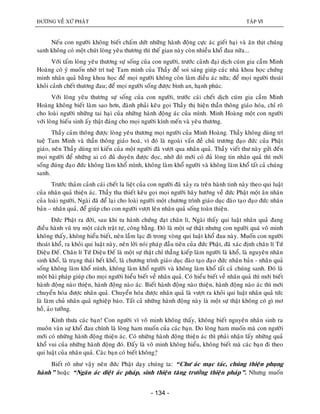 ÑÖÔØNG VEÀ XÖÙ PHAÄT TAÄP VI
- 134 -
Neáu con ngöôøi khoâng bieát chaám döùt nhöõng haønh ñoäng cöïc aùc gieát haïi vaø aên thòt chuùng
sanh khoâng coù moät chuùt loøng yeâu thöông thì theá gian naøy coøn nhieàu khoå ñau nöõa...
Vôùi taám loøng yeâu thöông söï soáng cuûa con ngöôøi, tröôùc caûnh ñaïi dòch cuùm gia caàm Minh
Hoaøng coù yù muoán nhôø trí tueä Tam minh cuûa Thaày ñeå soi saùng giuùp caùc nhaø khoa hoïc chöùng
minh nhaân quaû baèng khoa hoïc ñeå moïi ngöôøi khoâng coøn laøm ñieàu aùc nöõa; ñeå moïi ngöôøi thoaùt
khoûi caûnh cheát thöông ñau; ñeå moïi ngöôøi soáng ñöôïc bình an, haïnh phuùc.
Vôùi loøng yeâu thöông söï soáng cuûa con ngöôøi, tröôùc caùi cheát dòch cuùm gia caàm Minh
Hoaøng khoâng bieát laøm sao hôn, ñaønh phaûi keâu goïi Thaày thò hieän thaàn thoâng giaùo hoùa, chæ roõ
cho loaøi ngöôøi nhöõng tai haïi cuûa nhöõng haønh ñoäng aùc cuûa mình. Minh Hoaøng moät con ngöôøi
vôùi loøng hieáu sinh aáy thaät ñaùng cho moïi ngöôøi kính meán vaø yeâu thöông.
Thaày caûm thoâng ñöôïc loøng yeâu thöông moïi ngöôøi cuûa Minh Hoaøng. Thaày khoâng duøng trí
tueä Tam Minh vaø thaàn thoâng giaùo hoaù, vì ñoù laø ngoaøi vaán ñeà chuû tröông ñaïo ñöùc cuûa Phaät
giaùo, neân Thaày duøng tri kieán cuûa moät ngöôøi ñaõ vöôït qua nhaân quaû. Thaày vieát thö naøy göûi ñeán
moïi ngöôøi ñeå nhöõng ai coù ñuû duyeân ñöôïc ñoïc, nhôø ñoù môùi coù ñuû loøng tin nhaân quaû thì môùi
soáng ñuùng ñaïo ñöùc khoâng laøm khoå mình, khoâng laøm khoå ngöôøi vaø khoâng laøm khoå taát caû chuùng
sanh.
Tröôùc thaûm caûnh caùi cheát la lieät cuûa con ngöôøi ñaõ xaûy ra treân haønh tinh naøy theo qui luaät
cuûa nhaân quaû thieän aùc. Thaày tha thieát keâu goïi moïi ngöôøi haõy höôùng veà ñöùc Phaät moät aân nhaân
cuûa loaøi ngöôøi, Ngaøi ñaõ ñeå laïi cho loaøi ngöôøi moät chöông trình giaùo duïc ñaøo taïo ñaïo ñöùc nhaân
baûn – nhaân quaû, ñeå giuùp cho con ngöôøi vöôït leân nhaân quaû soáng toaøn thieän.
Ñöùc Phaät ra ñôøi, sau khi tu haønh chöùng ñaït chaân lí, Ngaøi thaáy qui luaät nhaân quaû ñang
ñieàu haønh vuõ truï moät caùch traät töï, coâng baèng. Ñoù laø moät söï thaät nhöng con ngöôøi quaù voâ minh
khoâng thaáy, khoâng hieåu bieát, neân laàm laïc ñi trong voøng qui luaät khoå ñau naøy. Muoán con ngöôøi
thoaùt khoå, ra khoûi qui luaät naøy, neân lôøi noùi phaùp ñaàu tieân cuûa ñöùc Phaät, ñaõ xaùc ñònh chaân lí Töù
Dieäu Ñeá. Chaân lí Töù Dieäu Ñeá laø moät söï thaät chæ thaúng kieáp laøm ngöôøi laø khoå, laø nguyeân nhaân
sinh khoå, laø traïng thaùi heát khoå, laø chöông trình giaùo duïc ñaøo taïo ñaïo ñöùc nhaân baûn - nhaân quaû
soáng khoâng laøm khoå mình, khoâng laøm khoå ngöôøi vaø khoâng laøm khoå taát caû chuùng sanh. Ñoù laø
moät baøi phaùp giuùp cho moïi ngöôøi hieåu bieát veà nhaân quaû. Coù hieåu bieát veà nhaân quaû thì môùi bieát
haønh ñoäng naøo thieän, haønh ñoäng naøo aùc. Bieát haønh ñoäng naøo thieän, haønh ñoäng naøo aùc thì môùi
chuyeån hoùa ñöôïc nhaân quaû. Chuyeån hoùa ñöôïc nhaân quaû laø vöôït ra khoûi qui luaät nhaân quaû töùc
laø laøm chuû nhaân quaû nghieäp baùo. Taát caû nhöõng haønh ñoäng naøy laø moät söï thaät khoâng coù gì mô
hoà, aûo töôûng.
Kính thöa caùc baïn! Con ngöôøi vì voâ minh khoâng thaáy, khoâng bieát nguyeân nhaân sinh ra
muoân vaøn söï khoå ñau chính laø loøng ham muoán cuûa caùc baïn. Do loøng ham muoán maø con ngöôøi
môùi coù nhöõng haønh ñoäng thieän aùc. Coù nhöõng haønh ñoäng thieän aùc thì phaûi nhaän laáy nhöõng quaû
khoå vui cuûa nhöõng haønh ñoäng ñoù. Ñaáy laø voâ minh khoâng hieåu, khoâng bieát maø caùc baïn ñi theo
qui luaät cuûa nhaân quaû. Caùc baïn coù bieát khoâng?ï
Bieát roõ nhö vaäy neân ñöùc Phaät daïy chuùng ta: “Chö aùc maïc taùc, chuùng thieän phuïng
haønh” hoaëc “Ngaên aùc dieät aùc phaùp, sinh thieän taêng tröôûng thieän phaùp”. Nhöng muoán
 