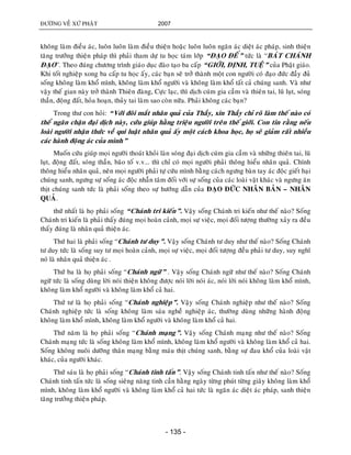 ÑÖÔØNG VEÀ XÖÙ PHAÄT 2007
- 135 -
khoâng laøm ñieàu aùc, luoân luoân laøm ñieàu thieän hoaëc luoân luoân ngaên aùc dieät aùc phaùp, sinh thieän
taêng tröôûng thieän phaùp thì phaûi tham döï tu hoïc taùm lôùp “ÑAÏO ÑEÁ” töùc laø “BAÙT CHAÙNH
ÑAÏO”. Theo ñuùng chöông trình giaùo duïc ñaøo taïo ba caáp “GIÔÙI, ÑÒNH, TUEÄ” cuûa Phaät giaùo.
Khi toát nghieäp xong ba caáp tu hoïc aáy, caùc baïn seõ trôû thaønh moät con ngöôøi coù ñaïo ñöùc ñaày ñuû
soáng khoâng laøm khoå mình, khoâng laøm khoå ngöôøi vaø khoâng laøm khoå taát caû chuùng sanh. Vaø nhö
vaäy theá gian naøy trôû thaønh Thieân ñaøng, Cöïc laïc, thì dòch cuùm gia caàm vaø thieân tai, luõ luït, soùng
thaàn, ñoäng ñaát, hoûa hoaïn, thuûy tai laøm sao coøn nöõa. Phaûi khoâng caùc baïn?
Trong thö con hoûi: “Vôùi ñoâi maét nhaân quaû cuûa Thaày, xin Thaày chæ roõ laøm theá naøo coù
theå ngaên chaën ñaïi dòch naøy, cöùu giuùp haèng trieäu ngöôøi treân theá giôùi. Con tin raèng neáu
loaøi ngöôøi nhaän thöùc veà qui luaät nhaân quaû aáy moät caùch khoa hoïc, hoï seõ giaûm raát nhieàu
caùc haønh ñoäng aùc cuûa mình”
Muoán cöùu giuùp moïi ngöôøi thoaùt khoûi laøn soùng ñaïi dòch cuùm gia caàm vaø nhöõng thieân tai, luõ
luït, ñoäng ñaát, soùng thaàn, baõo toá v.v... thì chæ coù moïi ngöôøi phaûi thoâng hieåu nhaân quaû. Chính
thoâng hieåu nhaân quaû, neân moïi ngöôøi phaûi töï cöùu mình baèng caùch ngöng baøn tay aùc ñoäc gieát haïi
chuùng sanh, ngöng söï soáng aùc ñoäc nhaãn taâm ñoái vôùi söï soáng cuûa caùc loaøi vaät khaùc vaø ngöng aên
thòt chuùng sanh töùc laø phaûi soáng theo söï höôùng daãn cuûa ÑAÏO ÑÖÙC NHAÂN BAÛN – NHAÂN
QUAÛ.
thöù nhaát laø hoï phaûi soáng “Chaùnh tri kieán”. Vaäy soáng Chaùnh tri kieán nhö theá naøo? Soáng
Chaùnh tri kieán laø phaûi thaáy ñuùng moïi hoaøn caûnh, moïi söï vieäc, moïi ñoái töôïng thöôøng xaûy ra ñeàu
thaáy ñuùng laø nhaân quaû thieän aùc.
Thöù hai laø phaûi soáng “Chaùnh tö duy”. Vaäy soáng Chaùnh tö duy nhö theá naøo? Soáng Chaùnh
tö duy töùc laø soáng suy tö moïi hoaøn caûnh, moïi söï vieäc, moïi ñoái töôïng ñeàu phaûi tö duy, suy nghó
noù laø nhaân quaû thieän aùc .
Thöù ba laø hoï phaûi soáng “Chaùnh ngöõ” . Vaäy soáng Chaùnh ngöõ nhö theá naøo? Soáng Chaùnh
ngöõ töùc laø soáng duøng lôøi noùi thieän khoâng ñöôïc noùi lôøi noùi aùc, noùi lôøi noùi khoâng laøm khoå mình,
khoâng laøm khoå ngöôøi vaø khoâng laøm khoå caû hai.
Thöù tö laø hoï phaûi soáng “Chaùnh nghieäp”. Vaäy soáng Chaùnh nghieäp nhö theá naøo? Soáng
Chaùnh nghieäp töùc laø soáng khoâng laøm saùu ngheà nghieäp aùc, thöôøng duøng nhöõng haønh ñoäng
khoâng laøm khoå mình, khoâng laøm khoå ngöôøi vaø khoâng laøm khoå caû hai.
Thöù naêm laø hoï phaûi soáng “Chaùnh maïng”. Vaäy soáng Chaùnh maïng nhö theá naøo? Soáng
Chaùnh maïng töùc laø soáng khoâng laøm khoå mình, khoâng laøm khoå ngöôøi vaø khoâng laøm khoå caû hai.
Soáng khoâng nuoâi döôõng thaân maïng baèng maùu thòt chuùng sanh, baèng söï ñau khoå cuûa loaøi vaät
khaùc, cuûa ngöôøi khaùc.
Thöù saùu laø hoï phaûi soáng “Chaùnh tinh taán”. Vaäy soáng Chaùnh tinh taán nhö theá naøo? Soáng
Chaùnh tinh taán töùc laø soáng sieâng naêng tinh caàn haèng ngaøy töøng phuùt töøng giaây khoâng laøm khoå
mình, khoâng laøm khoå ngöôøi vaø khoâng laøm khoå caû hai töùc laø ngaên aùc dieät aùc phaùp, sanh thieän
taêng tröôûng thieän phaùp.
 