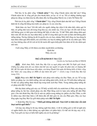 ÑÖÔØNG VEÀ XÖÙ PHAÄT TAÄP VI
- 136 -
Thöù baûy laø hoï phaûi soáng “Chaùnh nieäm”. Vaäy soáng Chaùnh nieäm nhö theá naøo? Soáng
Chaùnh nieäm töùc laø soáng giöõ gìn taâm thanh thaûn, an laïc vaø voâ söï. Taát caû nhöõng chöôùng ngaïi
phaùp taùc ñoäng vaøo thaân taâm hoï ñeàu ñöôïc ñaåy lui baèng phaùp Nhö lyù taùc yù treân Töù Nieäm Xöù
Thöù taùm laø hoï phaûi soáng “Chaùnh ñònh”. Vaäy soáng Chaùnh ñònh nhö theá naøo? Soáng Chaùnh
ñònh töùc laø soáng baát ñoäng taâm tröôùc caùc phaùp aùc vaø caùc caûm thoï.
Kính thöa caùc baïn! Vôùi ñoâi maét cuûa ngöôøi chöùng ñaït chaân lí thì nhìn thaáy nhaân quaû laø
thaät, noù gioáng nhö xem chæ trong loøng baøn tay cuûa mình vaäy. Coøn caùc baïn vôùi ñoâi maét bò haïn
cheá khoâng gian vaø thôøi gian neân khoâng theå thaáy roõ nhö vaäy. Vì theá Thaày phaûi duøng nhaân quaû
thaûo moäc ñeå chæ cho caùc baïn nhaän thaáy cuï theå roõ raøng nhaân quaû laø moät söï thaät chöù khoâng phaûi
töôûng töôïng. Tin hay khoâng tin ñoù laø quyeàn cuûa caùc baïn, nhöng Thaày bieát raèng caùc baïn ñang bò
luaät nhaân nhaân quaû ñieàu khieån, noùi caùch khaùc caùc baïn laø nhöõng ngöôøi noâ leä cuûa nhaân quaû. Neáu
caùc baïn khoâng chòu côõi boû aùch noâ leä thì muoân ñôøi ngaøn kieáp phaûi laøm thaân noâ leä cho nhaân quaû
maõi maõi.
Cuoái cuøng Thaày coù lôøi thaêm con ñöôïc maïnh khoûe an khöông.
Kính thö
Thaày cuûa con
TRAÛ LÔØI KINH DUY MA CAÄT
Caâu hoûi cuûa Tueä Haïnh moät Phaät töû TPHCM
HOÛI: Kính thöa Thaày, kinh Duy Ma Caät ca ngôïi phaùp moân Baát Tö Nghì giaûi thoaùt.
Chaúng hay phaùp moân ñoù cao thaâm nhö theá naøo maø ngöôøi trí nghe thì phaùt taâm voâ thöôïng Boà
Ñeà, Boà Taùt nghe thì haân hoan tieáp nhaän, coøn haøng Thanh Vaên nghe thì khoâng hieåu roõ khoùc roáng
leân “khoùc cho vang ñoäng caû 3000 coõi ñaïi thieân theá giôùi” ? (trích yù muïc 4 kinh Duy Ma Caät
trang 153).
ÑAÙP: Phaùp moân Baát Tö Nghì laø moät phaùp moân töôûng cuûa Ñaïi Thöøa, do caùc Toå tu taäp
thieàn sai phaùp, laïc vaøo thieàn töôûng, neân tueä töôûng phaùt trieån, töø ñoù caùc Toå trieån khai töôûng tueä.
Vì theá caùc phaùp töôûng ñöôïc thaønh laäp trong kinh saùch Ñaïi Thöøa. Trong nhöõng phaùp töôûng ñoù
coù phaùp moân Baát Tö Nghì.
Khi ñaït ñöôïc töôûng giaûi naøy caùc Toå thaáy söï hieåu bieát cuûa mình hôn caû Phaät, neân duøng caùc
phaùp töôûng aáy baøi baùc chaùnh phaùp cuûa ñöùc Phaät baèng caùch lyù luaän sieâu töôûng ñeå dieät Phaät
giaùo. Cho neân Kinh Duy Ma Caät laø moät taùc phaåm trong nhöõng taùc phaåm cuûa Ñaïi Thöøa, ra ñôøi
laø nhaèm muïc ñích thöïc hieän yù ñoà thaâm ñoäc ñeå dieät giaùo lyù cuûa cuûa Phaät giaùo. Ñaây caùc baïn
laéng nghe oâng Duy Ma Caät giôùi thieäu phaùp moân Baát Tö Nghì:
1- Kinh Duy Ma Caät daïy: “Thieàn giaû khoâng dính maéc Tam Giôùi vaø thaân taâm vaãn sinh
hoaït môùi laø ngoài thieàn”
Lôøi daïy naøy ñuùng laø lôøi daïy khoâng nghó baøn ñöôïc, vì ñoù laø töôûng giaûi ra baát tö nghì neân
voâ nghóa khieán cho yù thöùc khoâng suy nghó ñöôïc (voâ phaân bieät). Coù theå noùi lôøi daïy naøy voâ lyù.
Vaäy Tam giôùi caùc baïn coù hieåu bieát nghóa cuûa noù laø gì khoâng?
 