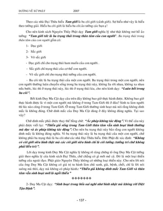 ÑÖÔØNG VEÀ XÖÙ PHAÄT 2007
- 137 -
Theo caùc nhaø Ñaïi Thöøa hieåu Tam giôùi laø ba coõi giôùi (caûnh giôùi). Söï hieåu nhö vaäy laø hieåu
theo töôûng giaûi. Hieåu ba coõi giôùi laø hieåu ba coõi aûo töôûng caùc baïn aï!
Cho neân kinh saùch Nguyeân Thuûy Phaät daïy Tam giôùi nghóa lyù nhö thaät khoâng mô hoà aûo
töôûng: “Tam giôùi töùc laø ba traïng thaùi trong thaân taâm cuûa con ngöôøi”. Ba traïng thaùi trong
thaân taâm cuûa con ngöôøi goàm coù:
1- Duïc giôùi
2- Saéc giôùi
3- Voâ saéc giôùi
- Duïc giôùi chæ cho traïng thaùi ham muoán cuûa con ngöôøi .
- Saéc giôùi chæ traïng thaùi cuûa cô theå con ngöôøi.
- Voâ saéc giôùi chæ cho traïng thaùi töôûng cuûa con ngöôøi.
- Ba coõi töùc laø ba traïng thaùi cuûa moät con ngöôøi. Ba traïng thaùi trong moät con ngöôøi, neân
con ngöôøi thöôøng luaân chuyeån soáng trong ba traïng thaùi naøy, khoâng lìa rôøi nhau, khoâng xa nhau
nöûa böôùc, luùc thì ôû traïng thaùi naøy, luùc thì ôû traïng thaùi kia, cho neân kinh daïy: “Luaân hoài trong
ba coõi”.
Bôûi kinh Duy Ma Caät daïy caâu treân ñaây khoâng bao giôø thöïc haønh ñöôïc. Khoâng bao giôø
thöïc haønh ñöôïc laø vì moät con ngöôøi maø khoâng ôû trong Tam Giôùi thì ôû ñaâu? Sinh ra laøm ngöôøi
thì luùc naøo cuõng ôû trong Tam Giôùi. ÔÛ trong Tam Giôùi thöôøng sinh hoaït maø noùi raèng khoâng dính
maéc laø khoâng ñuùng. Chöõ dính maéc cuûa Duy Ma Caät duøng ôû ñaây khoâng ñuùng nghóa. Taïi sao
vaäy?
Chöõ dính maéc phaûi ñöôïc thay theá baèng chöõ: “AÙc phaùp khoâng taùc ñoäng”. Vì theá caâu naøy
phaûi ñöôïc vieát laïi: “Thieàn giaû soáng trong Tam Giôùi thaân taâm vaãn sinh hoaït bình thöôøng
maø duïc vaø aùc phaùp khoâng taùc ñoäng”. Cho neân ba traïng thaùi naøy baûo raèng con ngöôøi khoâng
dính maéc laø khoâng ñuùng nghóa. Vì ba traïng thaùi naøy laø ba traïng thaùi cuûa moät con ngöôøi, chöù
khoâng phaûi ba traïng thaùi laø ba coõi nhö caùc nhaø Ñaïi Thöøa hieåu. Ñöùc Phaät ñaõ xaùc ñònh: “Khoâng
coù coõi giôùi sieâu hình thaät maø caùc coõi giôùi sieâu hình chæ laø coõi töôûng (töôûng tri chöù khoâng
phaûi lieãu tri)”.
Lôøi daïy trong kinh Duy Ma Caät nghóa lyù khoâng roõ raøng chöùng toû oâng Duy Ma Caät töôûng
giaûi theo nghóa lyù cuûa kinh saùch Ñaïi Thöøa, chöù chaúng coù gì môùi meû caû. Ñoù laø moät loaïi thieàn
töôûng cuûa ngoaøi ñaïo. Phaät giaùo Nguyeân Thuûy khoâng coù nhöõng loaïi thieàn naøy. Cho neân lôøi noùi
cuûa oâng Duy Ma Caät khoâng coù giaù trò tu haønh laøm chuû sanh, giaø, beänh, cheát, chæ laø lôøi noùi
suoâng maø thoâi, daïy maø khoâng coù phaùp haønh: ““Thieàn giaû khoâng dính maéc Tam Giôùi vaø thaân
taâm vaãn sinh hoaït môùi laø ngoài thieàn”

2- Duy Ma Caät daïy: “Sinh hoaït trong boán oai nghi nhö bình nhaät maø khoâng rôøi Dieät
Taän Ñònh”.
 