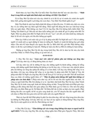 ÑÖÔØNG VEÀ XÖÙ PHAÄT TAÄP VI
- 138 -
Kính thöa caùc baïn! Duy Ma Caät hieåu Dieät Taän Ñònh nhö theá naøo maø daùm baûo: : “Sinh
hoaït trong boán oai nghi nhö bình nhaät maø khoâng rôøi Dieät Taän Ñònh”.
Cö só Duy Ma Caät daùm noùi caâu naøy chính laø cö só ñaõ loä söï voâ minh cuûa mình cho ngöôøi
khaùc bieát, gioáng nhö ngöôøi vaïch löng cho xem theïo. Vaäy Dieät Taän Ñònh nghóa laø gì?
Dieät Taän Ñònh laø moät loaïi thieàn ñònh baát ñoäng caû thaân laãn taâm. Vì thieàn naøy dieät caùc caûm
thoï vaø caùc töôûng nhö vaäy thaân ngoài baát ñoäng. Thaân ngoài baát ñoäng thì laøm sao sinh hoaït trong
boán oai nghi ñöôïc. Phaûi khoâng caùc baïn? Coù leõ oâng Duy Ma Caät khoâng hieåu thieàn Dieät Thoï
Töôûng Taän Ñònh laø gì? Neân ñaõ noùi theo kieåu töôûng giaûi cuûa mình ñeå goïi laø phaùp moân Baát Tö
Nghì. Nhö vaäy phaùp moân Baát Tö Nghì chæ laø lôøi noùi “xaïo”; noùi doái, noùi nhö mình hay nhöng kyø
thöïc laø lôøi noùi xaûo ngoân, noùi löøa ñaûo löôøng gaït ngöôøi.
Nhö vaäy ôû ñôøi ai noùi moät vieäc gì voâ lyù laø phaùp moân Baát Tö Nghì heát sao!?. Chæ coù nhöõng
ngöôøi voâ minh môùi ca ngôïi nhöõng lyù luaän aûo töôûng ñoù. Ngöôøi coù minh thì khoâng bao giôø chaáp
nhaän. Cho neân 62 luaän thuyeát cuûa ngoaïi ñaïo Baø La Moân thôøi baáy giôø ñöùc Phaät khoâng chaáp
nhaän vaø ñaõ baùc saïch nhöõng lyù luaän ñoù. Nhöõng lyù luaän cuûa Baø La Moân laø nhöõng lyù luaän töôûng
Nhöõng gì oâng Duy Ma Caät ñaõ daïy trong kinh Duy Ma chæ laø nhai laïi baõ mía cuûa kinh
saùch Ñaïi Thöøa vaø Thieàn Toâng chaúng coù gì môùi meû caû.

3- Duy Ma Caät daïy: “Laøm moïi vieäc nhö keû phaøm phu maø khoâng sao laõng ñaïo
phaùp”. Lôøi daïy nhö vaäy coù ñuùng khoâng thöa caùc baïn?
Lôøi daïy nhö vaäy chæ laø nhöõng lôøi daïy cho nhöõng ngöôøi bò beänh töôûng, nhöõng keû ñoàng
mong, chöù nhöõng ngöôøi bình thöôøng thì khoâng ai tin lôøi daïy naøy, vì laøm moïi vieäc nhö keû phaøm
phu maø khoâng sao laõng ñaïo phaùp thì chaúng coù ai laøm ñöôïc. Lôøi daïy naøy khoâng theå soáng vaø tu
taäp ñöôïc. Lôøi daïy naøy khoâng theå soáng vaø tu taäp ñöôïc laø phaùp moân Baát Tö Nghì ö! Vaäy thì
phaùp moân Baát Tö Nghì cuûa oâng Duy Ma Caät ñeå laøm gì? Coù ích lôïi gì cho ñôøi? Noùi ñeå tranh hôn
thua cao thaáp vôùi nhöõng ngöôøi khaùc ö!?: “Ñaây laø phaùp moân khoâng theå nghì baøn khoâng coù
phaùp naøo cao hôn ñöôïc”. Phaùp moân nhö vaäy chæ laø lôøi noùi löøa ñaûo ngöôøi khaùc maø thoâi. Ai
cuõng ca ngôïi kinh Duy Ma Caät nhöng coù ai tu taäp ñöôïc nhö kinh Duy Ma Caät daïy chöa? Kinh
Duy Ma Caät laø kinh voïng ngöõ, kinh noùi khoâng ñuùng sö thaät. Trong khi kinh saùch Phaät giaùo daïy
nhöõng gì ñeàu ñuùng nhö thaät neân giaùo phaùp cuûa Phaät ñöôïc goïi laø Chaân lyù. Cho neân baøi phaùp
ñaàu tieân cuûa Ñöùc Phaät goïi laø Töù Dieäu Ñeá. Töù Dieäu Ñeá töùc laø boán söï thaät cuûa loaøi ngöôøi. Phaät
khoâng löøa ñaûo con ngöôøi, töø boû söï giaøu sang danh lôïi, coøn Toå chuyeân löøa ñaûo ngöôøi khaùc ñeå
caát chuøa to Phaät lôùn laøm giaøu treân moà hoâi nöôùc maét cuûa ngöôøi Phaät töû
Nhö caùc baïn ñaõ bieát Phaät phaùp laø phaûi lìa taâm daâm duïc, theá maø soáng trong taâm daâm duïc
laïi khoâng lìa Phaät phaùp. Lôøi daïy nhö vaäy caùc baïn cöù suy ngaãm coù ñuùng khoâng? Hay oâng Duy
Ma Caät laø moät ngöôøi trí oùc baát oån. Phaûi khoâng caùc baïn?

4- Duy Ma Caät daïy: “Taâm khoâng coät vaøo trong cuõng khoâng taûn maïn ra ngoaøi môùi laø
ngoài thieàn”. Caâu naøy oâng Duy Ma caät daïy ñuùng nghóa theo Phaät giaùo Nguyeân Thuûy. Khi taâm
 