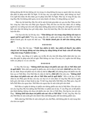 ÑÖÔØNG VEÀ XÖÙ PHAÄT 2007
- 139 -
khoâng phoùng daät thì taâm khoâng coät vaøo trong vaø cuõng khoâng taûn maïn ra ngoaøi nhö vaäy caâu naøy
ñaâu phaûi laø phaùp moân Baát Tö Nghì. Vì lôøi daïy naøy coøn nghó baøn ñöôïc. phaûi khoâng caùc baïn?
Coøn nghó baøn ñöôïc thì ñaâu ñöôïc goïi laø phaùp moân Baát Tö Nghì. Nhö vaäy roõ raøng lôøi daïy cuûa
oâng Duy Ma Caät khoâng nhaát quaùn, töï noù maâu thuaån vôùi nhau. Coù ñuùng khoâng caùc baïn?
Nhö vaäy boä kinh Duy Ma Caät chæ laø moät boä kinh goùp nhaët caùt saïn cuûa Ñaïi Thöøa maø baøi
baùc vaøng baïc chaâu baùu cuûa Phaät giaùo Nguyeân Thuûy thì laøm sao baøi baùc ñöôïc chæ coù nhöõng
ngöôøi loït vaøo töôûng tueä neân môùi chaáp nhaän nhöõng phaùp moân aûo töôûng ñoù, chöù ngöôøi coù trí hieåu
bieát moät chuùt thì khoâng bao giôø chaáp nhaän. Xem boä kinh Duy Ma Caät nhö moät boä moân tieåu
luaän löøa ñaûo.
Caùc baïn neân ñoïc laïi lôøi daïy naøy: “Taâm khoâng coät vaøo trong cuõng khoâng taûn maïn ra
ngoaøi môùi laø ngoài thieàn” Caâu naøy mang ñaày ñuû yù nghóa giaûi thoaùt cuûa ñöùc Phaät, khi Ngaøi
thaønh Chaùnh giaùc ñaõ tuyeân boá nhö sau: “Ta thaønh chaùnh giaùc laø nhôø taâm khoâng phoùng
daät”.

5- Duy Ma Caät daïy: “Tröôùc bao nhieâu taø kieán bao nhieâu dò thuyeát, bao nhieâu
chuyeän meâ tín hoang ñöøông maø taâm khoâng lay ñoäng khoâng bó meâ hoaëc caùm doã sieâu loøng
vöõng taâm trong 37 phaåm trôï ñaïo …”
Caâu naøy daïy ñuùng coù yù nghóa suy tö ñaày ñuû cuûa taâm baát ñoäng thieàn ñònh nhö vaäy caâu
naøy ñaâu phaûi laø phaùp moân baát tö nghì. Phaûi khoâng caùc baïn. Caâu naøy coù yù nghóa taâm baát ñoäng
tröôùc caùc phaùp aùc vaø caùc caûm thoï.

6- Duy Ma Caät daïy: “Khoâng khôûi taâm ñoaïn tröø phieàn naõo maø vaãn coù Nieát Baøn môùi
laø ngoài thieàn”. Baûn chaát con ngöôøi laø phieàn naõo, ñoù laø chaân lyù thöù nhaát (Khoå ñeá) maø ñöùc Phaät
ñaõ xaùc ñònh. Ñoaïn tröø phieàn naõo laø chaân lyù thöù tö (Ñaïo ñeá), neáu khoâng ñoaïn tröø phieàn naõo thì
laøm sao coù Nieát Baøn. Coøn Nieát Baøn laø chaân lyù thöù ba (Dieät ñeá). Cho neân caâu: “Khoâng khôûi
taâm ñoaïn tröø phieàn naõo maø vaãn coù Nieát Baøn môùi laø ngoài thieàn”. Neáu ai ñaõ hoïc veà boán
chaân lyù cuûa Phaät giaùo thì ñoïc caâu naøy caùc baïn seõ coù caûm nhaän veà oâng Duy Ma Caät laø ngöôøi
kieán giaûi chöù chöa coù thöïc haønh tu taäp. Vì theá oâng chöa hieåu Nieát Baøn cuûa Phaät giaùo, oâng chæ
hieåu Nieát Baøn cuûa ngoaïi ñaïo. Nieát Baøn cuûa ngoaïi ñaïo laø moät caûnh giôùi sieâu hình
Nieát Baøn coù nghóa laø khoâng coù phieàn naõo khoâng phieàn naõo töùc laø Nieát Baøn. Cho neân caâu
noùi cuûa oâng Duy Ma Caät döôøng nhö Nieát Baøn vaø phieàn naõo laø hai. YÙ cuûa OÂâng noùi cöù ñeå phieàn
naõo bình thöôøng, khoâng caàn ñoaïn tröø phieàn naõo maø vaãn coù Nieát Baøn. Xin laäp laïi caâu noùi cuûa
OÂng: “Khoâng khôûi taâm ñoaïn tröø phieàn naõo maø vaãn coù Nieát Baøn” Vì theá, oâng Duy Ma Caät
cho Nieát Baøn laø moät caûnh giôùi sieâu hình ôû ñaâu chöù khoâng phaûi choã taâm khoâng phieàn naõo.
Hieåu nhö oâng Nieát Baøn laø moät caûnh giôùi cuûa chö Phaät, chöù khoâng phaûi laø moät traïng thaùi
cuûa taâm con ngöôøi.
 