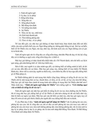 ÑÖÔØNG VEÀ XÖÙ PHAÄT TAÄP VI
- 14 -
1- Tònh chæ ngoân ngöõ
2- Ly duïc, ly aùc phaùp
3- Soáng traàm laëng
4- Soáng ñoäc cö
5- Soáng phaïm haïnh
6- Baát ñoäng taâm ñònh
7- Voâ töôùng taâm ñònh
8- Sô Thieàn
9- Taàm, töù, hyû, laïc, nhaát taâm
10- Giôùi luaät thanh tònh
11- Taâm khoâng phoùng daät
12- Taâm voâ duïc, voâ aùc phaùp
Töø xöa ñeán giôø, caùc nhaø hoïc giaû khoâng coù thöïc haønh hoaëc thöïc haønh chöa ñeán nôi ñeán
choán, cho neân söï hieåu bieát cuûa caùc Ngaøi baèng töôûng tri, khoâng phaûi baèng trí tueä. Xeùt laïi söï hieåu
bieát veà Sô Thieàn cuûa caùc Ngaøi, maø daïy nhö vaäy, thì kinh saùch cuûa caùc Ngaøi khoâng coøn coù giaù
trò tu haønh nöõa.
Tònh chæ ngoân ngöõ, töùc laø soáng ñoäc cö, soáng traàm laëng, nhö ñöùc Phaät ñaõ daïy 41 baøi keä soáng
ñoäc cö vaø thöôøng ca ngôïi cuoäc soáng traàm laëng cuûa vò khaát só.
Nhaø hoïc giaû khoâng coù thöïc haønh boán thieàn höõu saéc (Töù Thaùnh ñònh), neân ñaõ hieåu sai leäch
quaù naëng, gaàn nhö khoâng bieát veà boán loaïi thieàn naøy.
Neân ôû ñôøi, moïi ngöôøi ít ai chòu mình ngu doát, caùi khoâng bieát cöù töôûng mình laø bieát, töø ñoù
caùi sai naøy daãn ñeán caùi sai khaùc. Nhaø hoïc giaû cuõng vaäy, khoâng bieát veà loaïi thieàn Töù Thaùnh
Ñònh naøy, daùm vieát ra saùch daïy ngöôøi tu thieàn naøy, xem thieân haï ñeàu laø boïn ngu doát chaúng bieát
gì veà Phaät phaùp caû.
Sô Thieàn khoâng phaûi laø moät traïng thaùi thieàn vaéng laëng, khoâng coù tieáng oàn ñi vaøo tai, Sô
Thieàn chæ laø moät traïng thaùi an laïc, thanh thaûn, coù taàm, coù töù, coù hyû, coù laïc cuûa taâm baát ñoäng.
Nhaø hoïc giaû chæ luaän theo danh töø trong kinh neân chaúng roõ traïng thaùi Sô Thieàn nhö theá naøo?
Thaáy kinh daïy: “Tònh chæ ngoân ngöõ nhaäp Sô Thieàn” neân töôûng nghó ra “Caùi chöôùng ngaïi
cuûa sô thieàn laø tieáng oàn ñi vaøo tai”.
Tònh chæ ngoân ngöõ, maø nhaø hoïc giaû hieåu laø tieáng oàn ñi vaøo tai, laøm chöôùng cho Sô Thieàn,
thì roõ raøng nhaø hoïc giaû chaúng bieát gì veà Sô Thieàn caû nhö treân chuùng toâi ñaõ noùi hieåu nhö vaäy
thaät laø hieåu sai ngaøn vaïn daëm. Nhaø hoïc giaû xöa ñaõ hieåu sai nhö vaäy, nhaø hoïc giaû ngaøy nay cöù
theo loái moøn cuõ maø giaûi thích, khieán cho ngöôøi ñôøi sau chaúng bieát ñaâu maø tu haønh.
YÙ cuûa Phaät daïy ôû ñaây “tònh chæ ngoân ngöõ ñeå nhaäp Sô Thieàn”, töùc laø phoøng hoä saùu caên,
phoøng hoä saùu caên, töùc laø soáng ñoäc cö, chæ coù ñoäc cö môùi phoøng hoä saùu caên troïn veïn, nhôø coù
phoøng hoä saùu caên troïn veïn, taâm môùi khoâng phoùng daät, taâm khoâng phoùng daät, töùc laø taâm môùi ly
duïc ly aùc phaùp, taâm ly duïc ly aùc phaùp, töùc laø taâm môùi nhaäp Baát Ñoäng Taâm Ñònh. Töø Baát Ñoäng
Taâm Ñònh môùi nhaäp ñöôïc Sô Thieàn.
 