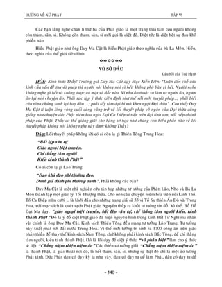 ÑÖÔØNG VEÀ XÖÙ PHAÄT TAÄP VI
- 140 -
Caùc baïn laéng nghe chaân lí thöù ba cuûa Phaät giaùo laø moät traïng thaùi taâm con ngöôøi khoâng
coøn tham, saân, si. Khoâng coøn tham, saân, si môùi goïi laø dieät ñeá. Dieät töùc laø dieät heát söï ñau khoå
phieàn naõo
Hieåu Phaät giaùo nhö oâng Duy Ma Caät laø hieåu Phaät giaùo theo nghóa cuûa baø La Moân. Hieåu,
theo nghóa cuûa theá giôùi sieâu hình.

VOÂ SÔÛ ÑAÉC
Caâu hoûi cuûa Tueä Haïnh
HOÛI: Kính thöa Thaày! Tröôûng giaû Duy Ma Caát daïy Muïc Kieàn Lieân: “Luaän ñeán choã cöùu
kính cuûa vaán ñeà thuyeát phaùp thì ngöôøi noùi khoâng noùi gì heát, khoâng phoâ baøy gì heát. Ngöôøi nghe
khoâng nghe gì heát vaø khoâng ñöôïc coù moät sôû ñaéc naøo. Ví nhö aûo thuaät sö laøm ra ngöôøi aûo, ngöôøi
aûo laïi noùi chuyeän aûo. Phaûi xaùc laäp yù thöùc kieân ñònh nhö theá roài môùi thuyeát phaùp…; phaûi bieát
caên taùnh chuùng sanh lôïi hay ñoän ...; phaûi laáy taâm ñaïi bi maø khen ngôïi Ñaïi thöøa”. Con thaáy Duy
Ma Caät lí luaän loøng voøng cuoái cuøng cuõng trôû veà loái thuyeát phaùp voâ ngoân cuûa Ñaïi thöøa cuõng
gioáng nhö chuyeän ñöùc Phaät nieâm hoa ngaøi Ñaïi Ca Dieáp vi tieán treân ñaïi linh sôn, noái tieáp chaùnh
phaùp cuûa Phaät. Thaày coù theå giaûng giaûi cho haøng sô hoïc nhö chuùng con hieåu phaàn naøo veà loái
thuyeát phaùp khoâng noùi khoâng nghe naøy ñöôïc khoâng Thaày?
Ñaùp: Loái thuyeát phaùp khoâng lôøi coù ai coøn laï gì Thieàn Toâng Trung Hoa:
“Baát laäp vaên töï
Giaùo ngoaïi bieät truyeàn.
Chæ thaúng taâm ngöôøi.
Kieán taùnh thaønh Phaät”
Coù ai coøn laï gì Laõo Trang:
“Ñaïo khaû ñaïo phi thöôøng ñaïo.
Danh giaû danh phi thöôøng danh”. Phaûi khoâng caùc baïn?
Duy Ma Caät laø moät nhaø nghieân cöùu taäp hoïp nhöõng tö töôûng cuûa Phaät, Laõo, Nho vaø Baø La
Moân thaønh laäp moät giaùo lyù Toái Thöôïng thöøa. Cho neân caâu chuyeän nieâm hoa treân nuùi Linh Thuù.
Toå Ca Dieáp móm cöôøi … laø khôûi ñaàu cho nhöõng trang giaû söû 33 vò Toå Sö thieàn AÁn Ñoä vaø Trung
Hoa, vôùi muïc ñích laø queùt saïch Phaät giaùo Nguyeân thuûy ra khoûi tö töôûng tín ñoà. Vì theá, Boà Ñeà
Ñaït Ma daïy: “giaùo ngoaïi bieät truyeàn, baát laäp vaên töï, chæ thaúng taâm ngöôøi kieán, taùnh
thaønh Phaät” Ñoù laø yù ñoà dieät Phaät giaùo ñaõ hieän nguyeân hình trong kinh Baát Tö Nghì maø nhaân
vaät chính laø oâng Duy Ma Caät. Kinh saùch Thieàn Toâng ñeàu mang tö töôûng Laõo Trang. Tö töôûng
naøy xuaát phaùt nôi ñaát nöôùc Trung Hoa. Vì theá môùi töôûng tri sinh ra 1700 coâng aùn treân giaùo
phaùp thieàn ñeå thay theá kinh saùch Nam Toâng, chöù khoâng phaûi kinh saùch Baéc Toâng, ñeå chæ thaúng
taâm ngöôøi, kieán taùnh thaønh Phaät. Ñoù laø loái daïy ñeå dieät yù thöùc “voâ phaân bieät” laøm cho yù thöùc
teâ lieät “Chaúng nieäm thieän nieäm aùc” Caùc thieàn sö töôûng giaûi “Chaúng nieäm thieän nieäm aùc”
laø thaønh Phaät, laø giaûi thoaùt nôi ñoù, laø heát tham, saân, si, nhöng söï thaät ñoù chæ laø moät aûo töôûng
Phaät taùnh. Ñöùc Phaät ñaâu coù daïy kyø laï nhö vaäy, ñaâu coù daïy tu ñeå laøm Phaät, ñaâu coù daïy tu ñeå
 
