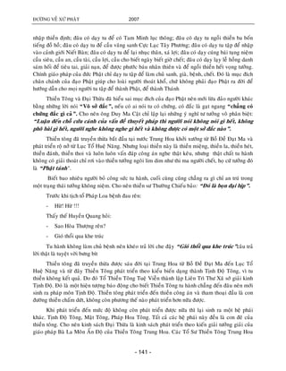 ÑÖÔØNG VEÀ XÖÙ PHAÄT 2007
- 141 -
nhaäp thieàn ñònh; ñaâu coù daïy tu ñeå coù Tam Minh luïc thoâng; ñaâu coù daïy tu ngoài thieàn ba boán
tieáng ñoà hoà; ñaâu coù daïy tu ñeå caàu vaõng sanh Cöïc Laïc Taây Phöông; ñaâu coù daïy tu taäp ñeå nhaäp
vaøo caûnh giôùi Nieát Baøn; ñaâu coù daïy tu ñeå laïi nhuïc thaân, xaù lôïi; ñaâu coù daïy cuùng baùi tuïng nieäm
caàu sieâu, caàu an, caàu taøi, caàu lôïi, caàu cho bieát ngaøy bieát giôø cheát; ñaâu coù daïy laïy leã hoàng danh
saùm hoái ñeå tieâu tai, giaûi naïn, ñeå ñöôïc phöôùc baùu nhaân thieân vaø ñeå ngoài thieàn heát voïng töôûng.
Chính giaùo phaùp cuûa ñöùc Phaät chæ daïy tu taäp ñeå laøm chuû sanh, giaø, beänh, cheát. Ñoù laø muïc ñích
chaân chaùnh cuûa ñaïo Phaät giuùp cho loaøi ngöôøi thoaùt khoå, chöù khoâng phaûi ñaïo Phaät ra ñôøi ñeå
höôùng daãn cho moïi ngöôøi tu taäp ñeå thaønh Phaät, ñeå thaønh Thaùnh
Thieàn Toâng vaø Ñaïi Thöøa ñaõ hieåu sai muïc ñích cuûa ñaïo Phaät neân môùi löøa ñaûo ngöôøi khaùc
baèng nhöõng lôøi noùi “Voâ sôû ñaéc”, neáu coù ai noùi tu coù chöùng, coù ñaéc laø gaït ngang “chaúng coù
chöùng ñaéc gì caû”. Cho neân oâng Duy Ma Caät chæ laäp laïi nhöõng yù nghó tö töôûng voâ phaân bieät:
“Luaän ñeán choã cöùu caùnh cuûa vaán ñeà thuyeát phaùp thì ngöôøi noùi khoâng noùi gì heát, khoâng
phoâ baøi gì heát, ngöôøi nghe khoâng nghe gì heát vaø khoâng ñöôïc coù moät sôû ñaéc naøo”.
Thieàn toâng ñaõ truyeàn thöøa baét ñaàu taïi nöôùc Trung Hoa khôûi xöôùng töø Boà Ñeà Ñaït Ma vaø
phaùt trieån roä nôû töø Luïc Toå Hueä Naêng. Nhöng loaïi thieàn naøy laø thieàn mieäng, thieàn la, thieàn heùt,
thieàn ñaùnh, thieàn thoi vaø luoân luoân vaán ñaùp coâng aùn nghe thaät keâu, nhöng thaät chaát tu haønh
khoâng coù giaûi thoaùt chæ rôi vaøo thieàn töôûng ngoâi lim dim nhö thi ma ngöôøi cheát, hoï cöù töôûng ñoù
laø “Phaät taùnh”.
Bieát bao nhieâu ngöôøi boû coâng söùc tu haønh, cuoái cuøng cuõng chaúng ra gì chæ an truù trong
moät traïng thaùi töôûng khoâng nieäm. Cho neân thieàn sö Thöôøng Chieáu baûo: “Ñoù laø boïn ñaïi bòp”.
Tröôùc khi tòch toå Phaùp Loa beänh ñau reân:
- Höø! Höø !!!
Thaáy theá Huyeàn Quang hoûi:
- Sao Hoøa Thöôïng reân?
- Gioù thoåi qua khe truùc
Tu haønh khoâng laøm chuû beänh neân kheùo traû lôøi che ñaäy “Gioù thoåi qua khe truùc”caâu traû
lôøi thaät laø tuyeät vôøi böng bít
Thieàn toâng ñaõ truyeàn thöøa ñöôïc saùu ñôøi taïi Trung Hoa töø Boà Ñeà Ñaït Ma ñeán Luïc Toå
Hueä Naêng vaø töø ñaây Thieàn Toâng phaùt trieån theo kieåu bieán daïng thaønh Tònh Ñoä Toâng, vì tu
thieàn khoâng keát quaû. Do ñoù Toå Thieàn Toâng Tueä Vieãn thaønh laäp Lieân Trì Thö Xaõ sôù giaûi kinh
Tònh Ñoä. Ñoù laø moät hieän töôïng baùo ñoäng cho bieát Thieàn Toâng tu haønh chaúng ñeán ñaâu neân môùi
sinh ra phaùp moân Tònh Ñoä. Thieàn toâng phaùt trieån ñeán thieàn coâng aùn vaø tham thoaïi ñaàu laø con
ñöôøng thieàn chaám döùt, khoâng coøn phöông theá naøo phaùt trieån hôn nöõa ñöôïc.
Khi phaùt trieån ñeán möùc ñoä khoâng coøn phaùt trieån ñöôïc nöõa thì laïi sinh ra moät heä phaùi
khaùc. Tònh Ñoä Toâng, Maät Toâng, Phaùp Hoa Toâng. Taát caû caùc heä phaùi naøy ñeàu laø con ñeõ cuûa
thieàn toâng. Cho neân kinh saùch Ñaïi Thöøa laø kinh saùch phaùt trieån theo kieán giaûi töôûng giaûi cuûa
giaùo phaùp Baø La Moân AÁn Ñoä cuûa Thieàn Toâng Trung Hoa. Caùc Toå Sö Thieàn Toâng Trung Hoa
 