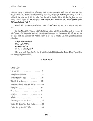 ÑÖÔØNG VEÀ XÖÙ PHAÄT TAÄP VI
- 142 -
raát khoân kheùo, vì bieát chaéc tin ñoà khoâng tin ôû hoï neân soaïn kinh vieát saùch ñeàu gaùn cho Phaät
thuyeát. Ñoù laø coù yù ñoà löøa ñaûo Phaät töû baèng caùch duøng thuaät ngöõ. “Thieàn giaùo ñoàng haønh”. coù
nghóa laø laáy giaùo töùc laø lôøi daïy cuûa Phaät laøm nieàm tin cho thieàn. Khi Boà Ñeà Ñaït Ma sang
Trung Hoa ñaõ tuyeân boá: “Giaùo ngoaïi bieät truyeàn. Baát ñoäng vaên töï. Chæ thaúng teân ngöôøi.
Kieán taùnh thaønh Phaät”.
Vì theá, Boà Ñaït Ma dieän kieán vua Löông Voõ Ñeá. Nhaø vua hoûi: “- Ai ñang ôû tröôùc maët
Ta”.
Boà Ñaït Ma traû lôøi: “Khoâng bieát” neân bò vua Löông Voõ Ñeá sai lính haàu ñaùnh gaõy raêng, vaø
thaû OÂâng ra, caém khoâng cho truyeàn taø ñaïo (ñaïo khoâng ñuùng ñaïo Phaät) töø ñoù Boà Ñeà Ñaït Ma leân
nuùi nhaäp thaát, mai danh aån tích 9 naêm. Ngöôøi ta goïi oâng laø oâng Baø La Moân ngoài nhìn vaùch ñaù
chín naêm.
“Dieän bích cöûu nieäm
Ñaáng ngoä Boà Ñeà.
Döõ Chaân Boà Taùt
Teà thaønh chaùnh giaùc”.
Cho neân kinh Duy Ma Caät chæ laø moät laäp luaän Phaät taùnh cuûa Thieàn Toâng Trung Hoa,
chöù khoâng coù gì môùi meû caû.

MUÏC LUÏC
Lôøi noùi ñaàu . . . . . . . . . . . . . . . . . . . . . . . . 7
Thö göûi caùc quyù baïn. . . . . . . . . . . . . . . . . 18
Tu taäp Ñònh Voâ Laäu. . . . . . . . . . . . . . . . . 20
Trì giôùi laø ly duïc. . . . . . . . . . . . . . . . . . . 22
Nhaø hoïc giaû daïy nhaäp Sô Thieàn. . . . . . . . 28
Tieáng oàn. . . . . . . . . . . . . . . . . . . . . . . . . .32
Taàm töù. . . . . . . . . . . . . . . . . . . . . . . . . . . 36
Ly hyû. . . . . . . . . . . . . . . . . . . . . . . . . . . 37
Soå töùc. . . . . . . . . . . . . . . . . . . . . . . . . . . 39
Döùt tieáng oàn leân Nhò Thieàn. . . . . . . . . . . 42
Chaám döùt taàm töù leân Tam Thieàn. . . . . . . .44
Chaám döùt hyû leân Töù Thieàn. . . . . . . . . . . . 45
 