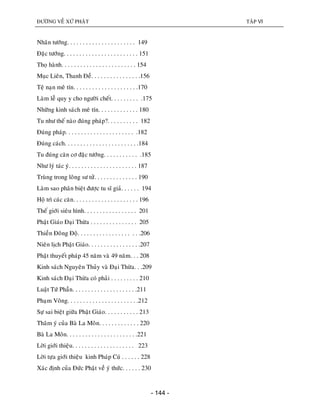 ÑÖÔØNG VEÀ XÖÙ PHAÄT TAÄP VI
- 144 -
Nhaân töôùng. . . . . . . . . . . . . . . . . . . . . . 149
Ñaëc töôùng. . . . . . . . . . . . . . . . . . . . . . . . 151
Thoï haønh. . . . . . . . . . . . . . . . . . . . . . . . 154
Muïc Lieân, Thanh Ñeà. . . . . . . . . . . . . . . .156
Teä naïn meâ tín. . . . . . . . . . . . . . . . . . . . .170
Laøm leã quy y cho ngöôøi cheát. . . . . . . . . .175
Nhöõng kinh saùch meâ tín. . . . . . . . . . . . . 180
Tu nhö theá naøo ñuùng phaùp?. . . . . . . . . . 182
Ñuùng phaùp. . . . . . . . . . . . . . . . . . . . . . .182
Ñuùng caùch. . . . . . . . . . . . . . . . . . . . . . . .184
Tu ñuùng caên cô ñaëc töôùng. . . . . . . . . . . .185
Nhö lyù taùc yù. . . . . . . . . . . . . . . . . . . . . . 187
Truøng trong loâng sö töû. . . . . . . . . . . . . . 190
Laøm sao phaân bieät ñöôïc tu só giaû. . . . . . 194
Hoä trì caùc caên. . . . . . . . . . . . . . . . . . . . . 196
Theá giôùi sieâu hình. . . . . . . . . . . . . . . . . 201
Phaät Giaùo Ñaïi Thöøa . . . . . . . . . . . . . . . 205
Thieàn Ñoâng Ñoä. . . . . . . . . . . . . . . . . . . .206
Nieân lòch Phaät Giaùo. . . . . . . . . . . . . . . . .207
Phaät thuyeát phaùp 45 naêm vaø 49 naêm. . . 208
Kinh saùch Nguyeân Thuûy vaø Ñaïi Thöøa. . .209
Kinh saùch Ñaïi Thöøa coù phaûi . . . . . . . . . 210
Luaät Töù Phaàn. . . . . . . . . . . . . . . . . . . . .211
Phaïm Voõng. . . . . . . . . . . . . . . . . . . . . . .212
Söï sai bieät giöõa Phaät Giaùo. . . . . . . . . . . 213
Thaâm yù cuûa Baø La Moân. . . . . . . . . . . . . 220
Baø La Moân. . . . . . . . . . . . . . . . . . . . . . .221
Lôøi giôùi thieäu. . . . . . . . . . . . . . . . . . . . 223
Lôøi töïa giôùi thieäu kinh Phaùp Cuù . . . . . . 228
Xaùc ñònh cuûa Ñöùc Phaät veà yù thöùc. . . . . . 230
 
