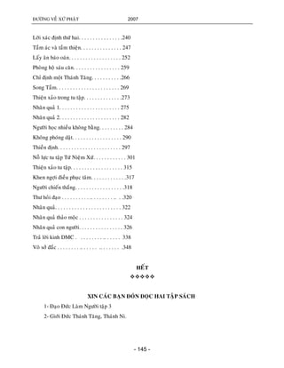 ÑÖÔØNG VEÀ XÖÙ PHAÄT 2007
- 145 -
Lôøi xaùc ñònh thöù hai. . . . . . . . . . . . . . . .240
Taàm aùc vaø taàm thieän. . . . . . . . . . . . . . . 247
Laáy aân baùo oaùn. . . . . . . . . . . . . . . . . . . 252
Phoøng hoä saùu caên. . . . . . . . . . . . . . . . . 259
Chæ ñònh moät Thaùnh Taêng. . . . . . . . . . .266
Song Taàm. . . . . . . . . . . . . . . . . . . . . . . 269
Thieän xaûo trong tu taäp. . . . . . . . . . . . . .273
Nhaân quaû 1. . . . . . . . . . . . . . . . . . . . . . 275
Nhaân quaû 2. . . . . . . . . . . . . . . . . . . . . . 282
Ngöôøi hoïc nhieàu khoâng baèng. . . . . . . . . 284
Khoâng phoùng daät. . . . . . . . . . . . . . . . . . 290
Thieàn ñònh. . . . . . . . . . . . . . . . . . . . . . . 297
Noã löïc tu taäp Töù Nieäm Xöù. . . . . . . . . . . . 301
Thieän xaûo tu taäp. . . . . . . . . . . . . . . . . . . 315
Khen ngôïi ñieàu phuïc taâm. . . . . . . . . . . . .317
Ngöôøi chieán thaéng. . . . . . . . . . . . . . . . . .318
Thö hoûi ñaïo . . . . . . . . . . .. . . . . . . . .. . .320
Nhaân quaû. . . . . . . . . . . . . . . . . . . . . . . . 322
Nhaân quaû thaûo moäc . . . . . . . . . . . . . . . . 324
Nhaân quaû con ngöôøi. . . . . . . . . . . . . . . . 326
Traû lôøi kinh DMC . . . . . . . . . .. . . . . . 338
Voâ sôû ñaéc . . . . . . . . .. . . . . . .. . . . . . . .348
HEÁT

XIN CAÙC BAÏN ÑOÙN ÑOÏC HAI TAÄP SAÙCH
1- Ñaïo Ñöùc Laøm Ngöôøi taäp 3
2- Giôùi Ñöùc Thaùnh Taêng, Thaùnh Ni.
 