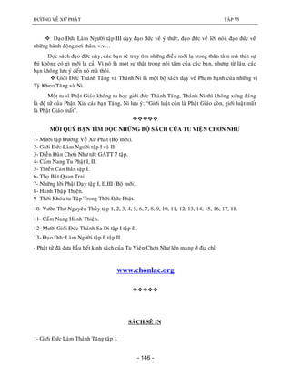 ÑÖÔØNG VEÀ XÖÙ PHAÄT TAÄP VI
- 146 -
 Ñaïo Ñöùc Laøm Ngöôøi taäp III daïy ñaïo ñöùc veà yù thöùc, ñaïo ñöùc veà lôøi noùi, ñaïo ñöùc veà
nhöõng haønh ñoäng nôi thaân, v.v…
Ñoïc saùch ñaïo ñöùc naøy, caùc baïn seõ truy tìm nhöõng ñieàu môùi laï trong thaân taâm maø thaät söï
thì khoâng coù gì môùi laï caû. Vì noù laø moät söï thaät trong noäi taâm cuûa caùc baïn, nhöng töø laâu, caùc
baïn khoâng löu yù ñeán noù maø thoâi.
 Giôùi Ñöùc Thaùnh Taêng vaø Thaùnh Ni laø moät boä saùch daïy veà Phaïm haïnh cuûa nhöõng vò
Tyø Kheo Taêng vaø Ni.
Moät tu só Phaät Giaùo khoâng tu hoïc giôùi ñöùc Thaùnh Taêng, Thaùnh Ni thì khoâng xöùng ñaùng
laø ñeä töû cuûa Phaät. Xin caùc baïn Taêng, Ni löu yù: “Giôùi luaät coøn laø Phaät Giaùo coøn, giôùi luaät maát
laø Phaät Giaùo maát”.

MÔØI QUYÙ BAÏN TÌM ÑOÏC NHÖÕNG BOÄ SAÙCH CUÛA TU VIEÄN CHÔN NHÖ
1- Möôøi taäp Ñöôøng Veà Xöù Phaät (Boä môùi).
2- Giôùi Ñöùc Laøm Ngöôøi taäp I vaø II.
3- Dieãn Ñaøn Chôn Nhö töùc GATT 7 taäp.
4- Caåm Nang Tu Phaät I, II.
5- Thieàn Caên Baûn taäp I.
6- Thoï Baùt Quan Trai.
7- Nhöõng lôøi Phaät Daïy taäp I, II,III (Boä môùi).
8- Haønh Thaäp Thieän.
9- Thôøi Khoùa tu Taäp Trong Thôøi Ñöùc Phaät.
10- Vöôøn Thô Nguyeân Thuûy taäp 1, 2, 3, 4, 5, 6, 7, 8, 9, 10, 11, 12, 13, 14, 15, 16, 17, 18.
11- Caåm Nang Haønh Thieän.
12- Möôøi Giôùi Ñöùc Thaùnh Sa Di taäp I taäp II.
13- Ñaïo Ñöùc Laøm Ngöôøi taäp I, taäp II.
- Phaät töû ñaõ ñöa haàu heát kinh saùch cuûa Tu Vieän Chôn Nhö leân maïng ôû ñòa chæ:
www.chonlac.org

SAÙCH SEÕ IN
1- Giôùi Ñöùc Laøm Thaùnh Taêng taäp I.
 