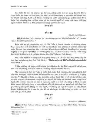 ÑÖÔØNG VEÀ XÖÙ PHAÄT 2007
- 15 -
Vaøo thieàn thöù nhaát maø nhaø hoïc giaû hieåu sai, giaûng sai thì laøm sao giaûng daïy Nhò Thieàn,
Tam Thieàn, Töù Thieàn vaø Tam Minh cho ñöôïc, neân ñôøi sau khoâng ai nhaäp boán thieàn thuoäc loaïi
Töù Thaùnh Ñònh naøy. Kinh saùch thì daïy roõ raøng maø ngöôøi khoâng tu laïi giaûng kinh saùch, ñoù laø
buoân Phaät baùn phaùp, baùn chöõ baùn nghóa maø aên, laøm moät ngheà baát löông, chöù khoâng phaûi daïy
ngöôøi tu haønh. Mình coù tu ñöôïc chöa maø daùm daïy ngöôøi tu nhö vaäy?

TAÀM TÖÙ
Caâu hoûi cuûa Dieäu Quang.
Hoûi: Kính thöa Thaày! Nhaø hoïc giaû cho chöôùng ngaïi cuûa Nhò Thieàn laø taàm1
töù2
, cho nhö
vaäy coù ñuùng khoâng thöa Thaày ?
Ñaùp: Nhaø hoïc giaû cho chöôùng ngaïi cuûa Nhò Thieàn laø taàm töù, cho nhö vaäy laø ñuùng, nhöng
Ngaøi khoâng bieát caùch tònh chæ taàm töù. Tònh chæ taàm töù ñaâu phaûi tònh toïa öùc cheá taâm nhö tu taäp
thieàn tænh thöùc theo haønh ñoäng thaân vaø hôi thôû. Neáu tu taäp theo kieåu ñoù thì chaúng khaùc naøo nhö
tu phaùp soå töùc quaùn, nieäm Phaät, caùc phöông phaùp khaùc cuûa kinh saùch Ñaïi Thöøa vaø Thieàn Ñoâng
Ñoä, thì ñoù laø dieät taàm töù öùc cheá taâm thì ñaâu ñuùng Nhò Thieàn cuûa Phaät ñaõ daïy.
Nhò Thieàn dieät taàm töù baèng caùch duøng phaùp höôùng taâm Töù Thaàn Tuùc theo ñöôøng daây hôi
thôû, theo nhö phöông phaùp Ñöùc Phaät ñaõ daïy: “Muoán nhaäp Nhò Thieàn thì ñònh nieäm hôi thôû
kheùo taùc yù.”
ÔÛ ñaây, nhaø hoïc giaû khoâng noùi leân ñöôïc phaùp haønh tu taäp Nhò Thieàn maø chæ lôø vaø löôùt qua
moät caùch nheï nhaøng, voán laø ñeå traùnh neù, vì chaúng bieát caùch tu nhö theá naøo?
Nhö chuùng ta ñaõ bieát Sô Thieàn laø thieàn ñònh, thieàn ñònh cuûa taâm, chöù chöa phaûi laø ñònh
cuûa thaân, nhöng noù chính laø chaùnh thieàn ñònh cuûa Phaät giaùo, ñi töø choã xaû taâm ly duïc ly aùc phaùp
maø vaøo. Vì theá, nhôø coù thieàn naøy neân taâm ñöôïc an laïc, thanh thaûn vaø voâ söï; nhôø coù thieàn naøy
maø giôùi luaät môùi coù thanh tònh vaø nghieâm trì; nhôø coù thieàn naøy maø taâm môùi an truù trong Phaïm
haïnh; nhôø coù thieàn naøy maø oai nghi teá haïnh cuûa ngöôøi tu só môùi xöùng ñaùng laø ñeä töû cuûa ñöùc
Phaät; nhôø coù thieàn naøy chuùng ta môùi thaáy taâm hoàn giaûi thoaùt thaät söï. Vì theá môùi bieát raèng Phaät
giaùo khoâng doái ngöôøi, khoâng löøa ñaûo ngöôøi, neáu khoâng coù loaïi thieàn ñònh naøy (Töù Thaùnh
Ñònh), thì Phaät giaùo vaãn laø moät toân giaùo doái traù, xaûo huyeät, löøa ñaûo löôøng gaït ngöôøi v.v... laøm
chuû sanh, giaø, beänh, cheát

LY HYÛ
Caâu hoûi cuûa Dieäu Quang.
Hoûi: Kính thöa Thaày, coù nhaø hoïc giaû daïy: “Chöôùng ngaïi cuûa Tam Thieàn laø hyû.” Coù ñuùng
khoâng thöa Thaày ?
1
Taàm laø tö duy suy nghó
2
Töù laø taùc yù
 