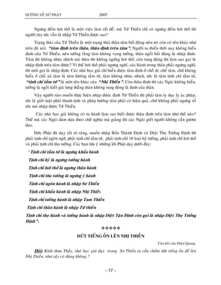ÑÖÔØNG VEÀ XÖÙ PHAÄT 2007
- 17 -
Ngöng ñeám hôi thôû laø moät vieäc laøm raát deã, maø Töù Thieàn chæ coù ngöng ñeám hôi thôû thì
ngöôøi tuøy töùc vaãn laø nhaäp Töù Thieàn ñöôïc sao?
Traïng thaùi cuûa Töù Thieàn laø moät traïng thaùi thaân taâm baát ñoäng neân noù coøn coù teân khaùc nhö
treân ñaõ noùi: “taâm ñònh treân thaân, thaân ñònh treân taâm”. Ngöôøi tu thieàn thôøi nay khoâng hieåu
ñònh cuûa Töù Thieàn, neân töôûng raèng taâm khoâng voïng töôûng, thaân ngoài baát ñoäng laø nhaäp ñònh.
Taâm thì khoâng nhuùc nhích maø thaân thì khoâng ngöøng hôi thôû, coøn rung ñoäng thì laøm sao goïi laø
nhaäp ñònh treân taâm ñöôïc? Vì theá hôi thôû phaûi ngöng nghæ, caùc haønh trong thaân phaûi ngöng nghæ,
thì môùi goïi laø nhaäp ñònh. Caùc nhaø hoïc giaû chæ hieåu ñöôïc taâm ñònh ôû choã öùc cheá taâm, chöù khoâng
hieåu ôû choã xaû taâm laø taâm khoâng taàm töù, taâm khoâng nhuùc nhích, töùc laø taâm tònh chæ taàm töù,
“tònh chæ taàm töù” laø moät teân khaùc cuûa “Nhò Thieàn”. Coøn thaân ñònh thì caùc Ngaøi khoâng hieåu,
töôûng laø ngoài kieát giaø löng thaúng thaân khoâng rung ñoäng laø ñònh cuûa thaân.
Vaäy ngöôøi naøo muoán thöïc hieän nhaäp ñöôïc ñònh Töù Thieàn thì phaûi taâm ly duïc ly aùc phaùp,
töùc laø giôùi luaät phaûi thanh tònh vaø phaùp höôùng taâm phaûi coù hieäu quaû, chöù khoâng phaûi ngöng soå
töùc maø nhaäp ñöôïc Töù Thieàn.
Caùc nhaø hoïc giaû khoâng coù tu haønh laøm sao bieát ñöôïc thaân ñònh treân taâm nhö theá naøo?
Theá maø caùc Ngaøi daùm döïa theo chöõ nghóa maø giaûng thì caùc Ngaøi gieát ngöôøi khoâng caàn göôm
ñao.
Ñöùc Phaät ñaõ daïy raát roõ raøng, muoán nhaäp Boán Thaùnh Ñònh vaø Dieät Thoï Töôûng Ñònh thì
phaûi tònh chæ ngoân ngöõ, phaûi tònh chæ taàm töù, phaûi tònh chæ 18 loaïi hyû töôûng, phaûi tònh chæ hôi thôû
vaø phaûi tònh chæ thoï töôûng. Caùc baïn löu yù nhöõng lôøi Phaät daïy döôùi ñaây:
“Tònh chæ taàm töù laø ngöng khaåu haønh
Tònh chæ hyû laø ngöng töôûng haønh
Tònh chæ hôi thôû laø ngöng thaân haønh
Tònh chæ thoï töôûng laø ngöng yù haønh
Tònh chæ ngoân haønh laø nhaäp Sô Thieàn
Tònh chæ khaåu haønh laø nhaäp Nhò Thieàn
Tònh chæ töôûng haønh laø nhaäp Tam Thieàn
Tònh chæ thaân haønh laø nhaäp Töù thieàn
Tònh chæ thoï haønh vaø töôûng haønh laø nhaäp Dieät Taän Ñònh coøn goïi laø nhaäp Dieät Thoï Töôûng
Ñònh”.

DÖÙT TIEÁNG OÀN LEÂN NHÒ THIEÀN
Caâu hoûi cuûa Dieäu Quang.
Hoûi: Kính thöa Thaày, nhaø hoïc giaû daïy trong Sô Thieàn ta caàn chaám döùt tieáng oàn ñeå leân
Nhò Thieàn, nhö vaäy coù ñuùng khoâng ?
 