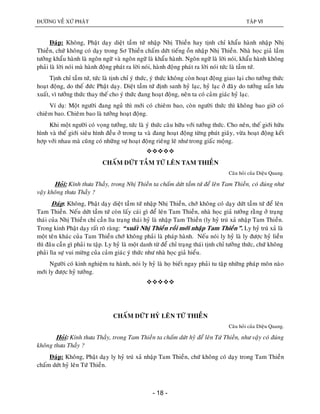 ÑÖÔØNG VEÀ XÖÙ PHAÄT TAÄP VI
- 18 -
Ñaùp: Khoâng, Phaät daïy dieät taàm töù nhaäp Nhò Thieàn hay tònh chæ khaåu haønh nhaäp Nhò
Thieàn, chöù khoâng coù daïy trong Sô Thieàn chaám döùt tieáng oàn nhaäp Nhò Thieàn. Nhaø hoïc giaû laàm
töôûng khaåu haønh laø ngoân ngöõ vaø ngoân ngöõ laø khaåu haønh. Ngoân ngöõ laø lôøi noùi, khaåu haønh khoâng
phaûi laø lôøi noùi maø haønh ñoäng phaùt ra lôøi noùi, haønh ñoäng phaùt ra lôøi noùi töùc laø taàm töù.
Tònh chæ taàm töù, töùc laø tònh chæ yù thöùc, yù thöùc khoâng coøn hoaït ñoäng giao laïi cho töôûng thöùc
hoaït ñoäng, do theá ñöùc Phaät daïy. Dieät taàm töù ñònh sanh hyû laïc, hyû laïc ôû ñaây do töôûng uaån löu
xuaát, vì töôûng thöùc thay theá cho yù thöùc ñang hoaït ñoäng, neân ta coù caûm giaùc hyû laïc.
Ví duï: Moät ngöôøi ñang nguû thì môùi coù chieâm bao, coøn ngöôøi thöùc thì khoâng bao giôø coù
chieâm bao. Chieâm bao laø töôûng hoaït ñoäng.
Khi moät ngöôøi coù voïng töôûng, töùc laø yù thöùc caâu höõu vôùi töôûng thöùc. Cho neân, theá giôùi höõu
hình vaø theá giôùi sieâu hình ñeàu ôû trong ta vaø ñang hoaït ñoäng töøng phuùt giaây, vöøa hoaït ñoäng keát
hôïp vôùi nhau maø cuõng coù nhöõng söï hoaït ñoäng rieâng leõ nhö trong giaác moäng.

CHAÁM DÖÙT TAÀM TÖÙ LEÂN TAM THIEÀN
Caâu hoûi cuûa Dieäu Quang.
Hoûi: Kính thöa Thaày, trong Nhò Thieàn ta chaám döùt taàm töù ñeå leân Tam Thieàn, coù ñuùng nhö
vaäy khoâng thöa Thaày ?
Ñaùp: Khoâng, Phaät daïy dieät taàm töù nhaäp Nhò Thieàn, chôù khoâng coù daïy döùt taàm töù ñeå leân
Tam Thieàn. Neáu döùt taàm töù coøn laáy caùi gì ñeå leân Tam Thieàn, nhaø hoïc giaû töôûng raèng ôû traïng
thaùi cuûa Nhò Thieàn chæ caàn lìa traïng thaùi hyû laø nhaäp Tam Thieàn (ly hyû truù xaû nhaäp Tam Thieàn.
Trong kinh Phaät daïy raát roõ raøng: “xuaát Nhò Thieàn roài môùi nhaäp Tam Thieàn”. Ly hyû truù xaû laø
moät teân khaùc cuûa Tam Thieàn chôù khoâng phaûi laø phaùp haønh. Neáu noùi ly hyû laø ly ñöôïc hyû lieàn
thì ñaâu caàn gì phaûi tu taäp. Ly hyû laø moät danh töø ñeå chæ traïng thaùi tònh chæ töôûng thöùc, chöù khoâng
phaûi lìa söï vui möøng cuûa caûm giaùc yù thöùc nhö nhaø hoïc giaû hieåu.
Ngöôøi coù kinh nghieäm tu haønh, noùi ly hyû laø hoï bieát ngay phaûi tu taäp nhöõng phaùp moân naøo
môùi ly ñöôïc hyû töôûng.

CHAÁM DÖÙT HYÛ LEÂN TÖÙ THIEÀN
Caâu hoûi cuûa Dieäu Quang.
Hoûi: Kính thöa Thaày, trong Tam Thieàn ta chaám döùt hyû ñeå leân Töù Thieàn, nhö vaäy coù ñuùng
khoâng thöa Thaày ?
Ñaùp: Khoâng, Phaät daïy ly hyû truù xaû nhaäp Tam Thieàn, chöù khoâng coù daïy trong Tam Thieàn
chaám döùt hyû leân Töù Thieàn.
 