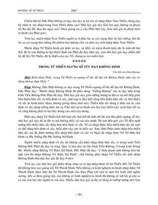 ÑÖÔØNG VEÀ XÖÙ PHAÄT 2007
- 19 -
Chaám döùt hyû Ñöùc Phaät khoâng coù daïy maø daïy ly hyû truù xaû nhaäp ñöôïc Tam Thieàn, ñaøng naøy
hyû chöa ly maø nhaäp trong Tam Thieàn ñöôïc sao? Nhaø hoïc giaû naøy laàm loän quaù, khoâng sôï phaïm
toäi Ba daät ñeà, ñoïa ñòa nguïc sao? Daùm giaûng sai yù cuûa Phaät nhö vaäy, laøm maát giaù trò phaùp moân
tu haønh cuûa Phaät giaùo.
Toùm laïi, muoán nhaäp Tam Thieàn ngöôøi tu só phaûi lìa xa caùc traïng thaùi (ly hyû) töôûng, khi ñaõ
lìa xa caùc traïng thaùi töôûng thì chieâm bao khoâng coøn, coù nhö vaäy môùi nhaäp ñöôïc Tam Thieàn.
Muoán nhaäp Töù Thieàn haønh giaû phaûi xaû laïc, xaû khoå, xaû nieäm thanh tònh, töùc laø tònh chæ hôi
thôû, ñoù laø con ñöôøng tu taäp thieàn ñònh maø Phaät ñaõ daïy nhö vaäy, coøn nhaø hoïc giaû daïy chaám döùt
hyû ñeå leân Töù Thieàn, ñoù laø thieàn cuûa caùc Toå, chuùng ta xin mieãn baøn.

TRONG TÖÙ THIEÀN NGÖNG SOÅ TÖÙC ÑAÏT KHOÂNG ÑÒNH
Caâu hoûi cuûa Dieäu Quang.
Hoûi: Kính thöa Thaày, trong Töù Thieàn ta ngöng soå töùc ñeå ñaït tôùi Khoâng Ñònh, nhö vaäy coù
ñuùng khoâng thöa Thaày ?.
Ñaùp: Khoâng, Ñöùc Phaät khoâng coù daïy trong Töù Thieàn ngöng soå töùc ñeå ñaït tôùi Khoâng Ñònh.
Ñöùc Phaät daïy: “Muoán nhaäp Khoâng Ñònh thì phaûi duøng “Töôûng Khoâng” maø tu taäp, nhö trong
kinh Tieåu Khoâng Ñöùc Phaät ñaõ daïy. Nhaø hoïc giaû naøy giaøu töôûng töôïng töï ñaët ra söï noái tieáp giöõa
boán thieàn höõu saéc vaø boán ñònh voâ saéc, chöù oâng ta ñaâu bieát raèng boán thieàn höõu saéc vaø boán thieàn
voâ saéc tu haønh khaùc nhau, khoâng gioáng nhau chuùt naøo. Thieàn höõu saéc duøng yù thöùc maø tu, coøn
ñònh voâ saéc duøng töôûng thöùc maø tu. Cho neân söï tu haønh cuûa hai loaïi thieàn naøy caùch bieät raát xa
vaø cuõng khoâng phaûi laø hai baäc thang cuûa moät caây thang.
Phaät daïy nhaäp Töù Thieàn hôi thôû tònh chæ, hôi thôû ñaõ tònh chæ thì coøn ñaâu phaûi ngöng soå töùc,
nhaø hoïc giaû naøy ñaõ töï ñaët ra maø khoâng thaáy caùi sai cuûa mình. Töø xöa ñeán giôø, caùc Toå ñeàu nghó
töôûng boán thieàn höõu saéc thaáp hôn boán ñònh voâ saéc. Vì coù nhaäp ñöôïc boán thieàn höõu saéc thì môùi
coù theå nhaäp boán ñònh voâ saéc, hieåu nhö vaäy, töùc laø hieåu sai. Xöa, Ñöùc Phaät chöa nhaäp boán thieàn
höõu saéc maø ñaõ ñöôïc höôùng daãn nhaäp boán ñònh voâ saéc vaø Ngaøi ñaõ nhaäp ñöôïc Voâ Sôû Höõu Xöù
Ñònh vaø Phi Töôûng Phi Phi Töôûng Xöù Ñònh.
Ngöôøi muoán nhaäp ñònh voâ saéc thì khoâng caàn phaûi nhaäp ñònh höõu saéc, vì trong kinh Tieåu
Khoâng Ñöùc Phaät ñaõ daïy roõ raøng. Quyù vò neân ñoïc laïi baøi kinh Tieåu Khoâng, ôû trong kinh Trung
Boä. Muoán nhaäp Khoâng Voâ Bieân Xöù Ñònh, Ñöùc Phaät ñaõ daïy: “yù thöùc thanh tònh khoâng lieân heä
nguõ caên thì nhaäp Khoâng Voâ Bieân Xöù Ñònh”, chöù khoâng phaûi nhaäp Töù Thieàn roài môùi nhaäp
Khoâng Ñònh nhö nhaø hoïc giaû ñaõ daïy ôû treân.
Toùm laïi, caùc nhaø hoïc giaû phaàn ñoâng chöa coù tu taäp nhaäp ñöôïc töø Sô Thieàn ñeán Töù Thieàn
thì khoâng laøm sao giaûng noåi Töù Thaùnh Ñònh. Neáu khoâng coù kinh nghieäm tu haønh nhaäp ñöôïc Töù
Thaùnh Ñònh chaân thaät thì Töù Thaùnh Ñònh cuûa Ñaïo Phaät chæ coøn laø moät baøi kinh chöõ nghóa
suoâng, neáu ai ñem giaûng noùi, maø khoâng coù kinh nghieäm tu haønh thì khoâng coù ích lôïi gì cho ai
caû maø coøn haïi cho ngöôøi tu sau naøy. Nhieàu nhaø hoïc giaû töï ñaët ra baèng trí töôûng töôïng neân laøm
 