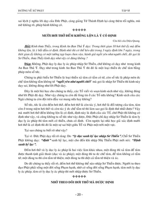 ÑÖÔØNG VEÀ XÖÙ PHAÄT TAÄP VI
- 20 -
sai leäch yù nghóa lôøi daïy cuûa Ñöùc Phaät, caøng giaûng Töù Thaùnh Ñònh laïi caøng theâm toái nghóa, muø
môø khoâng roõ, phaùp haønh khoâng coù.

MÖÔØI HÔI THÔÛ ÑEÁM KHOÂNG LOÄN LAØ YÙ COÙ ÑÒNH
Caâu hoûi cuûa Dieäu Quang.
Hoûi: Kính thöa Thaày, trong Kinh An Ban Thuû YÙ daïy: Trong thôøi gian 10 hôi thôû aáy maø ñeám
khoâng loän, laø yù baét ñaàu coù ñònh. Ñònh nhoû thì coù theå keùo daøi trong 3 ngaøy ñònh lôùn 7 ngaøy, trong
thôøi gian aáy khoâng coù moät töôûng taïp loaïn chen vaøo, haønh giaû ngoài yeân nhö ngöôøi cheát, ñoù goïi laø
Sô Thieàn, thöa Thaày kinh daïy nhö vaäy coù ñuùng khoâng ?
Ñaùp: Khoâng, Phaät daïy ly duïc ly aùc phaùp nhaäp Sô Thieàn, chöù khoâng coù daïy nhö trong kinh
An Ban Thuû YÙ. Daïy nhö trong kinh An Ban Thuû YÙ thì ñoù laø moät loaïi thieàn öùc cheá taâm baèng
phaùp moân soå töùc.
Chuùng ta phaûi hieåu Sô Thieàn laø loaïi thieàn xaû taâm coù taàm coù töù, coøn soå töùc laø phaùp moân öùc
cheá taâm khoâng taàm khoâng töù “ngoài yeân nhö ngöôøi cheát” maø goïi laø nhaäp Sô Thieàn thì kinh naøy
daïy sai, khoâng ñuùng nhö lôøi Phaät daïy.
Ñaây laø moät baøi hoïc cho chuùng ta thaáy, caùc Toå vieát vaø soaïn kinh saùch nhö vaäy, khoâng ñuùng
nhö lôøi Phaät ñaõ daïy. Nhö vaäy chuùng ta coøn ñuû loøng tin ôû caùc Toå nöõa khoâng? Kinh saùch cuûa caùc
Ngaøi chuùng ta coøn ñoäi treân ñaàu vai mang nöõa hay khoâng?
Soå töùc, töùc laø coøn ñeám hôi thôû, ñeám hôi thôû laø coøn taùc yù, hôi thôû laø ñoái töôïng cuûa taâm, taâm
coøn ôû trong nieäm hôi thôû vaø coøn taùc yù öùc cheá taàm töù thì laøm sao goïi laø ñònh thöù nhaát ñöôïc? Vaäy
maø möôøi hôi thôû ñeám khoâng loän laø coù ñònh, ñònh naøy laø ñònh cuûa caùc Toå, chöù Phaät thì khoâng coù
ñònh nhö vaäy, vaø cuõng khoâng tu soå töùc nhö vaäy ñöôïc, Ñöùc Phaät chæ daïy nhaäp Sô Thieàn laø taâm ly
duïc ly aùc phaùp thì taâm môùi coù thieàn, chöa coù ñònh. Coøn ngöôïc laïi nhaø hoïc giaû xaùc ñònh möôøi
hôi thôû laø coù ñònh thì ñoù laø moät söï sai bieät giöõa Toå vaø Phaät moät trôøi moät vöïc.
Taïi sao chuùng ta bieát roõ nhö vaäy?
Taïi vì Ñöùc Phaät daïy raát roõ raøng: Do “ly duïc sanh hyû laïc nhaäp Sô Thieàn”. Choã Sô Thieàn
Phaät khoâng daïy: “ñònh” sanh hyû laïc, maõi cho ñeán khi nhaäp Nhò Thieàn Phaät môùi noùi: “Ñònh
sanh hyû laïc”.
Ñeám hôi thôû vaø ly duïc ly aùc phaùp laø hai vieäc laøm khaùc nhau, moät ñaøng thì xaû taâm ñeå taâm
ñöôïc thanh tònh giaûi thoaùt (duïc vaø aùc phaùp); moät ñaøng thì tu öùc cheá taâm, ñeå taâm khoâng coù taàm
töù; moät ñaøng tu thì coøn taàm töù thieän; moät ñaøng tu thì dieät caû taàm töù thieän vaø aùc.
Do ñoù chuùng ta thaáy raát roõ, ñeám hôi thôû khoâng theå naøo nhaäp Sô Thieàn ñöôïc. Ngöôøi tu theo
ñaïo Phaät phaûi soáng moät ñôøi soáng Phaïm haïnh, nhôø coù soáng ñôøi soáng Phaïm haïnh, taâm môùi ly duïc
ly aùc phaùp, taâm coù ly duïc ly aùc phaùp thì môùi nhaäp ñöôïc Sô Thieàn.

NHÔØ THEO DOÕI HÔI THÔÛ MAØ ÑÖÔÏC ÑÒNH
 