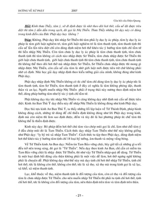ÑÖÔØNG VEÀ XÖÙ PHAÄT 2007
- 21 -
Caâu hoûi cuûa Dieäu Quang.
Hoûi: Kính thöa Thaày, taâm yù, sôû dó ñònh ñöôïc laø nhôø theo doõi hôi thôû, caáu ueá ñaõ ñöôïc tieâu
dieät thì taâm yù daàn daàn trong saïch, ñoù goïi laø Nhò Thieàn. Thöa Thaày nhöõng lôøi daïy naøy coù ñuùng
trong kinh ñieån cuûa Ñöùc Phaät daïy hay khoâng ?
Ñaùp: Khoâng, Phaät daïy khi nhaäp Sô Thieàn thì taâm phaûi ly duïc ly aùc phaùp, taâm ly duïc ly aùc
phaùp laø taâm giôùi luaät nghieâm trì, taâm giôùi luaät nghieâm trì laø taâm thanh tònh, taâm thanh tònh thì
caáu ueá laàn laàn tieâu dieät chæ coøn duøng ñònh nieäm hôi thôû kheùo taùc yù höôùng taâm tònh chæ taàm töù
thì lieàn nhaäp Nhò Thieàn. Coøn taâm chöa ly duïc ly aùc phaùp laø taâm chöa thanh tònh, taâm chöa
thanh tònh thì taâm khoâng coù caùch naøo nhaäp ñöôïc Sô Thieàn, taâm chöa nhaäp ñöôïc Sô Thieàn thì
giôùi luaät chöa thanh tònh, giôùi luaät chöa thanh tònh thì taâm chöa thanh tònh, taâm chöa thanh tònh
thì khoâng theå theo doõi hôi thôû maø nhaäp ñöôïc Sô Thieàn, Sô Thieàn chöa nhaäp ñöôïc thì mong gì
nhaäp ñöôïc Nhò Thieàn, coøn caáu ueá cuûa taâm laø nhôø giôùi luaät môùi ñöôïc tieâu tröø chöù khoâng phaûi
nhôø coù ñònh. Nhaø hoïc giaû daïy nhaäp ñònh theo kieåu töôûng giaûi cuûa mình, khoâng ñuùng nhö kinh
Phaät daïy.
Phaät daïy nhaäp ñònh Nhò Thieàn khoâng coù öùc cheá taâm chæ duøng taâm ly duïc ly aùc phaùp töùc laø
taâm thanh tònh, taâm Sô Thieàn, taâm thanh tònh ôû ñaây coù nghóa laø taâm khoâng phoùng daät, thanh
thaûn vaø an laïc. Ngöôøi muoán nhaäp Nhò Thieàn phaûi ôû traïng thaùi naøy nöông theo ñònh nieäm hôi
thôû, duøng phaùp höôùng taâm nhö lyù taùc yù tònh chæ taàm töù.
Phaät khoâng daïy tuøy töùc nhaäp Nhò Thieàn vaø cuõng khoâng daïy nhôø ñònh maø caáu ueá ñöôïc tieâu
dieät. Kinh An Ban Thuû YÙù daïy ñieàu naøy ñeå nhaäp Nhò Thieàn laø khoâng ñuùng nhö kinh Phaät daïy.
Ñoïc baøi töïa kinh An Ban Thuû YÙ, ta thaáy nhöõng loái laäp luaän veà Töù Thaùnh Ñònh, phaùp haønh
khoâng ñuùng caùch, nhöõng töø duøng ñeå chæ thieàn ñònh khoâng ñuùng nhö lôøi Phaät daïy trong kinh,
ñònh maø coøn nieäm thì laøm sao ñònh ñöôïc, ñeám vaø tuøy ñoù laø hai phöông phaùp öùc cheá taâm thì
khoâng theå laø thieàn ñònh ñöôïc.
Kinh naøy daïy: Boû phaùp ñeám hôi thôû chuù taâm vaøo choùp muõi goïi laø chæ, laøm nhö choã taâm yù
ôû ñaàu choùp muõi ñoù laø Tam Thieàn. Caùch thöùc daïy nhaäp Tam Thieàn nhö theá naøy khoâng gioáng
nhö Phaät daïy: “ly hyû truù xaû nhaäp Tam Thieàn”. Caùch thöùc tu taäp theo Phaät daïy, duøng ñònh nieäm
hôi thôû kheùo taùc yù höôùng taâm tònh chæ 18 loaïi hyû töôûng, aâm thanh vaø moäng vaéng boùng.
Veà Töù Thieàn kinh An Ban daïy: Nieàm tin Tam Baûo vöõng chaõi, baây giôø taát caû nhöõng gì u toái
ñeàu trôû neân trong saùng, ñoù goïi laø “Töù Thieàn”. Neáu daïy theo kinh An Ban, chæ caàn coù nieàm tin
Tam Baûo vöõng chaõi laø nhaäp ñöôïc Töù Thieàn, thì nhö vaäy Töù Thieàn nhaäp quaù deã daøng. Töù Thieàn
laø moät loaïi ñònh baát ñoäng cuûa thaân khoâng phaûi laø moät vieäc deã laøm, hôi thôû ngöng nghæ khoâng
phaûi laø chuyeän deã. Phaät khoâng daïy nhö theá naøy maø daïy tònh chæ hôi thôû nhaäp Töù Thieàn, tònh chæ
hôi thôû, töùc laø khoâng coøn thôû, khoâng coøn thôû, töùc laø xaû thoï, xaû thoï maø trong kinh goïi laø xaû laïc,
xaû khoå, xaû nieäm thanh tònh.
Laïc, khoå thuoäc veà thoï, nieäm thanh tònh laø ñoái töôïng cuûa taâm, coøn coù thoï vaø ñoái töôïng cuûa
taâm laø chöa nhaäp ñöôïc Töù Thieàn. cho neân muoán nhaäp Töù Thieàn thì phaûi tu tònh chæ hôi thôû, tònh
chæ hôi thôû, töùc laø khoâng coøn ñoái töôïng cuûa taâm, neân thaân ñònh treân taâm vaø taâm ñònh treân thaân.
 