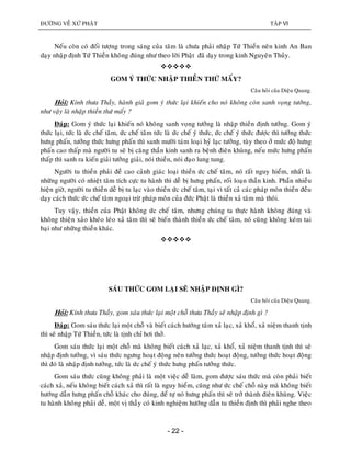 ÑÖÔØNG VEÀ XÖÙ PHAÄT TAÄP VI
- 22 -
Neáu coøn coù ñoái töôïng trong saùng cuûa taâm laø chöa phaûi nhaäp Töù Thieàn neân kinh An Ban
daïy nhaäp ñònh Töù Thieàn khoâng ñuùng nhö theo lôøi Phaät ñaõ daïy trong kinh Nguyeân Thuûy.

GOM YÙ THÖÙC NHAÄP THIEÀN THÖÙ MAÁY?
Caâu hoûi cuûa Dieäu Quang.
Hoûi: Kính thöa Thaày, haønh giaû gom yù thöùc laïi khieán cho noù khoâng coøn sanh voïng töôûng,
nhö vaäy laø nhaäp thieàn thöù maáy ?
Ñaùp: Gom yù thöùc laïi khieán noù khoâng sanh voïng töôûng laø nhaäp thieàn ñònh töôûng. Gom yù
thöùc laïi, töùc laø öùc cheá taâm, öùc cheá taâm töùc laø öùc cheá yù thöùc, öùc cheá yù thöùc ñöôïc thì töôûng thöùc
höng phaán, töôûng thöùc höng phaán thì sanh möôøi taùm loaïi hyû laïc töôûng, tuøy theo ôû möùc ñoä höng
phaán cao thaáp maø ngöôøi tu seõ bò caêng thaàn kinh sanh ra beänh ñieân khuøng, neáu möùc höng phaán
thaáp thì sanh ra kieán giaûi töôûng giaûi, noùi thieàn, noùi ñaïo lung tung.
Ngöôøi tu thieàn phaûi ñeà cao caûnh giaùc loaïi thieàn öùc cheá taâm, noù raát nguy hieåm, nhaát laø
nhöõng ngöôøi coù nhieät taâm tích cöïc tu haønh thì deã bò höng phaán, roái loaïn thaàn kinh. Phaàn nhieàu
hieän giôø, ngöôøi tu thieàn deã bò tu laïc vaøo thieàn öùc cheá taâm, taïi vì taát caû caùc phaùp moân thieàn ñeàu
daïy caùch thöùc öùc cheá taâm ngoaïi tröø phaùp moân cuûa ñöùc Phaät laø thieàn xaû taâm maø thoâi.
Tuy vaäy, thieàn cuûa Phaät khoâng öùc cheá taâm, nhöng chuùng ta thöïc haønh khoâng ñuùng vaø
khoâng thieän xaûo kheùo leùo xaû taâm thì seõ bieán thaønh thieàn öùc cheá taâm, noù cuõng khoâng keùm tai
haïi nhö nhöõng thieàn khaùc.

SAÙU THÖÙC GOM LAÏI SEÕ NHAÄP ÑÒNH GÌ?
Caâu hoûi cuûa Dieäu Quang.
Hoûi: Kính thöa Thaày, gom saùu thöùc laïi moät choã thöa Thaày seõ nhaäp ñònh gì ?
Ñaùp: Gom saùu thöùc laïi moät choã vaø bieát caùch höôùng taâm xaû laïc, xaû khoå, xaû nieäm thanh tònh
thì seõ nhaäp Töù Thieàn, töùc laø tònh chæ hôi thôû.
Gom saùu thöùc laïi moät choã maø khoâng bieát caùch xaû laïc, xaû khoå, xaû nieäm thanh tònh thì seõ
nhaäp ñònh töôûng, vì saùu thöùc ngöng hoaït ñoäng neân töôûng thöùc hoaït ñoäng, töôûng thöùc hoaït ñoäng
thì ñoù laø nhaäp ñònh töôûng, töùc laø öùc cheá yù thöùc höng phaán töôûng thöùc.
Gom saùu thöùc cuõng khoâng phaûi laø moät vieäc deã laøm, gom ñöôïc saùu thöùc maø coøn phaûi bieát
caùch xaû, neáu khoâng bieát caùch xaû thì raát laø nguy hieåm, cuõng nhö öùc cheá choã naøy maø khoâng bieát
höôùng daãn höng phaán choã khaùc cho ñuùng, ñeå töï noù höng phaán thì seõ trôû thaønh ñieân khuøng. Vieäc
tu haønh khoâng phaûi deã, moät vò thaày coù kinh nghieäm höôùng daãn tu thieàn ñònh thì phaûi nghe theo
 