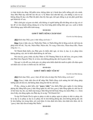 ÑÖÔØNG VEÀ XÖÙ PHAÄT 2007
- 23 -
vaø thöïc haønh cho ñuùng 100 phaàn traêm, khoâng ñöôïc töï yù haønh theo kieåu töôûng giaûi cuûa mình.
Xöa, Ñöùc Phaät daïy nhö theá naøo thì caùc vò Tyø Kheo laøm nhö theá naáy, coøn nhöõng vò naøo tu sai
khoâng ñuùng lôøi daïy cuûa Phaät thì phaûi chòu laáy haäu quaû, keát quaû chaúng ra gì maø phaûi gaùnh haäu
quaû beänh taät veà sau.
Phaûi caûnh giaùc söï gom saùu thöùc, neáu khoâng coù ngöôøi höôùng daãn thì ñöøng neân tu taäp, noù coù
löïc ñeå xaû taâm nhanh choùng nhöng noù coù haïi laøm höng phaán töôûng thöùc quaù cao, sanh ra beänh
ñieân khuøng nguy hieåm ñeán taùnh maïng.

GOM YÙ THÖÙC BAÈNG CAÙCH NAØO?
Caâu hoûi cuûa Dieäu Quang.
Hoûi: Kính thöa Thaày gom yù thöùc baèng caùch naøo ?
Ñaùp: Gom yù thöùc cuûa caùc Thieàn Ñaïi Thöøa vaø Thieàn Ñoâng Ñoä laø baèng caùch öùc cheá taâm do
phaùp moân Soå töùc, Tuøy töùc, Nieäm Phaät, Nieäm chuù, Tri voïng, Chaên traâu, Tham thoaïi ñaàu, Tham
coâng aùn, v.v...
Töù Thaùnh Ñònh thieàn cuûa Phaät giaùo laø thieàn dieät ngaõ, xaû taâm, ly duïc, ly aùc phaùp (taâm
khoâng phoùng vaät), töùc laø thieàn ñònh khoâng öùc cheá taâm.
Noùi toùm laïi, gom yù thöùc cuûa Ñaïi Thöøa vaø Toái Thöôïng Thöøa laø öùc cheá taâm, coøn gom yù thöùc
cuûa Phaät Giaùo Nguyeân Thuûy laø xaû taâm, taâm khoâng phoùng daät, töùc laø gom yù thöùc.
Xin quyù vò caàn ñeà cao caûnh giaùc caùc phaùp moân thieàn ñònh khi muoán tu phaûi caån thaän quaùn
xeùt thieàn naøo xaû taâm vaø thieàn naøo öùc cheá taâm.

GOM YÙ THÖÙC DIEÄT TAÀM TÖ
Caâu hoûi cuûa Dieäu Quang.
Hoûi: Kính thöa Thaày, gom yù thöùc ñeå dieät taàm töù nhaäp Nhò Thieàn baèng caùch naøo?
Ñaùp: Gom yù thöùc dieät taàm töù ñeå nhaäp Nhò Thieàn baèng caùch nöông hôi thôû duøng phaùp
höôùng tònh chæ taàm töù, chöù khoâng ñöôïc duøng hôi thôû öùc cheá taâm.
ÔÛ ñaây, chuùng ta phaûi hieåu chöõ “gom yù thöùc” cuûa thieàn Phaät giaùo nghóa laø taâm khoâng
phoùng daät, ñöøng hieåu gom yù thöùc baèng nghóa öùc cheá taâm, gom yù thöùc baèng nghóa öùc cheá taâm laø
soå töùc hoaëc tuøy töùc, toïa thieàn taäp trung yù thöùc baèng hôi thôû hoaëc baèng caâu nieäm Phaät, v.v.. Gom
taâm ôû ñaây cho ñuùng nghóa cuûa Phaät daïy laø tu taäp “Töù Chaùnh Caàn”.
Tu taäp Töù Chaùnh Caàn laø ngaên aùc phaùp vaø dieät aùc phaùp, ngaên aùc phaùp vaø dieät aùc phaùp, töùc
laø ly duïc ly aùc phaùp, ly duïc ly aùc phaùp, töùc laø taâm khoâng phoùng daät, taâm khoâng phoùng daät, töùc
laø taâm höôùng vaøo trong thaân, noùi caùch khaùc laø taâm ñònh treân thaân, taâm ñònh treân thaân, töùc laø
“gom yù thöùc dieät taàm töù nhaäp Nhò Thieàn.”

 