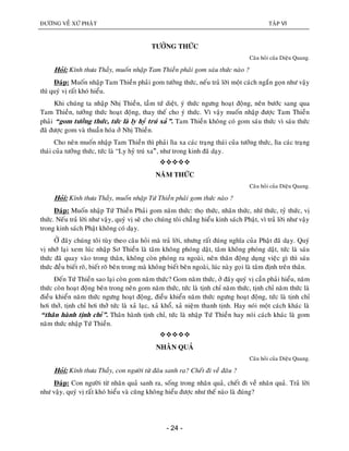 ÑÖÔØNG VEÀ XÖÙ PHAÄT TAÄP VI
- 24 -
TÖÔÛNG THÖÙC
Caâu hoûi cuûa Dieäu Quang.
Hoûi: Kính thöa Thaày, muoán nhaäp Tam Thieàn phaûi gom saùu thöùc naøo ?
Ñaùp: Muoán nhaäp Tam Thieàn phaûi gom töôûng thöùc, neáu traû lôøi moät caùch ngaén goïn nhö vaäy
thì quyù vò raát khoù hieåu.
Khi chuùng ta nhaäp Nhò Thieàn, taàm töù dieät, yù thöùc ngöng hoaït ñoäng, neân böôùc sang qua
Tam Thieàn, töôûng thöùc hoaït ñoäng, thay theá cho yù thöùc. Vì vaäy muoán nhaäp ñöôïc Tam Thieàn
phaûi “gom töôûng thöùc, töùc laø ly hyû truù xaû”. Tam Thieàn khoâng coù gom saùu thöùc vì saùu thöùc
ñaõ ñöôïc gom vaø thuaàn hoùa ôû Nhò Thieàn.
Cho neân muoán nhaäp Tam Thieàn thì phaûi lìa xa caùc traïng thaùi cuûa töôûng thöùc, lìa caùc traïng
thaùi cuûa töôûng thöùc, töùc laø “Ly hyû truù xa”û, nhö trong kinh ñaõ daïy.

NAÊM THÖÙC
Caâu hoûi cuûa Dieäu Quang.
Hoûi: Kính thöa Thaày, muoán nhaäp Töù Thieàn phaûi gom thöùc naøo ?
Ñaùp: Muoán nhaäp Töù Thieàn Phaûi gom naêm thöùc: thoï thöùc, nhaõn thöùc, nhó thöùc, tyû thöùc, vò
thöùc. Neáu traû lôøi nhö vaäy, quyù vò seõ cho chuùng toâi chaúng hieåu kinh saùch Phaät, vì traû lôøi nhö vaäy
trong kinh saùch Phaät khoâng coù daïy.
ÔÛ ñaây chuùng toâi tuøy theo caâu hoûi maø traû lôøi, nhöng raát ñuùng nghóa cuûa Phaät ñaõ daïy. Quyù
vò nhôù laïi xem luùc nhaäp Sô Thieàn laø taâm khoâng phoùng daät, taâm khoâng phoùng daät, töùc laø saùu
thöùc ñaõ quay vaøo trong thaân, khoâng coøn phoùng ra ngoaøi, neân thaân ñoäng duïng vieäc gì thì saùu
thöùc ñeàu bieát roõ, bieát roõ beân trong maø khoâng bieát beân ngoaøi, luùc naøy goïi laø taâm ñònh treân thaân.
Ñeán Töù Thieàn sao laïi coøn gom naêm thöùc? Gom naêm thöùc, ôû ñaây quyù vò caàn phaûi hieåu, naêm
thöùc coøn hoaït ñoäng beân trong neân gom naêm thöùc, töùc laø tònh chæ naêm thöùc, tònh chæ naêm thöùc laø
ñieàu khieån naêm thöùc ngöng hoaït ñoäng, ñieàu khieån naêm thöùc ngöng hoaït ñoäng, töùc laø tònh chæ
hôi thôû, tònh chæ hôi thôû töùc laø xaû laïc, xaû khoå, xaû nieäm thanh tònh. Hay noùi moät caùch khaùc laø
“thaân haønh tònh chæ”. Thaân haønh tònh chæ, töùc laø nhaäp Töù Thieàn hay noùi caùch khaùc laø gom
naêm thöùc nhaäp Töù Thieàn.

NHAÂN QUAÛ
Caâu hoûi cuûa Dieäu Quang.
Hoûi: Kính thöa Thaày, con ngöôøi töø ñaâu sanh ra? Cheát ñi veà ñaâu ?
Ñaùp: Con ngöôøi töø nhaân quaû sanh ra, soáng trong nhaân quaû, cheát ñi veà nhaân quaû. Traû lôøi
nhö vaäy, quyù vò raát khoù hieåu vaø cuõng khoâng hieåu ñöôïc nhö theá naøo laø ñuùng?
 