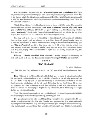 ÑÖÔØNG VEÀ XÖÙ PHAÄT 2007
- 25 -
Caùc toân giaùo khaùc, thöôøng coù caâu hoûi: “Con ngöôøi töø ñaâu sanh ra, cheát ñi veà ñaâu?”. Coù
toân giaùo cho con ngöôøi sanh töø ñaáng Taïo Hoùa; laïi coù toân giaùo cho con ngöôøi sanh ra töø khí AÂm
vaø khí Döông; laïi coù toân giaùo cho con ngöôøi sanh ra töø Ñaïi Ngaõ; laïi coù toân giaùo cho con ngöôøi
töø Baûn Theå Vaïn Höõu sanh ra; laïi coù toân giaùo cho con ngöôøi sanh ra töø mieäng Phaïm Thieân, do
ñöùc Chuùa Trôøi sinh ra v.v...
Taát caû nhöõng giaû thuyeát treân ñuùng hay sai chuùng ta khoâng coù yù kieán, nhöng ñöùng trong toân
giaùo Phaät giaùo, thì ñöùc Phaät ñaõ xaùc ñònh: “Con ngöôøi töø nhaân quaû sanh ra, soáng trong nhaân
quaû, vaø cheát trôû veà nhaân quaû”. Ñoù laø lôøi xaùc quyeát raát huøng hoàn, chæ vì Ngaøi ñöùng treân laäp
tröôøng “duyeân hôïp” cuûa caùc phaùp. Trong theá gian naøy khoâng coù moät vaät theå naøo ñoäc laäp rieâng
leõ töï noù. Cho neân taát caû vaïn vaät sanh ra ñeàu do caùc duyeân hôïp maø thaønh.
Caùc phaùp sanh ra ñeàu phaûi do coù haønh ñoäng, coù haønh ñoäng môùi sanh ra ñöôïc, noùi moät caùch
khaùc caùc duyeân hôïp laïi, phaûi tröïc tieáp qua caùc haønh ñoäng, nhöng moãi haønh ñoäng ñeàu khoâng coù
söï hieåu bieát, söï hieåu bieát coù ñöôïc laø nhôø vaøo tri thöùc, nhöng tri thöùc hieåu bieát chæ bieát trong giôùi
haïn “höõu haïn” ngoaøi voâ haïn thì tri thöùc khoâng hieåu roõ, vì theá söï hieåu bieát cuûa tri thöùc coøn
trong voâ minh. Haønh ñoäng thieän vaø aùc noù ñeàu khoâng bieát, cho neân töø ñoù tri thöùc taïo taùc nhöõng
haønh ñoäng thaân, mieäng, yù khieán cho mình khoå vaø ngöôøi khaùc khoå. Nhöng heã coù haønh ñoäng, töùc
laø coù nhaân quaû.
Phaät daïy: “Voâ minh sanh haønh, haønh sanh thöùc”. Vì vaäy, con ngöôøi töø haønh ñoäng voâ
minh sanh ra, noùi caùch khaùc cho ñuùng caâu traû lôøi treân: “Con ngöôøi töø nhaân quaû sanh ra”.

NHAÂN QUAÛ LAØ GÌ?
Caâu hoûi cuûa Dieäu Quang.
Hoûi: Kính thöa Thaày, nhaân quaû laø caùi gì ? xin Thaày hoan hyû chæ daïy cho chuùng con ñöôïc
bieát.
Ñaùp: Nhaân quaû laø chöõ Haùn, nhaân: coù nghóa laø haït; quaû: coù nghóa laø traùi, goàm chung hai
chöõ nhaân quaû laïi nghóa ñen cuûa noù laø haït vaø traùi. Haït gioáng naøo seõ cho traùi naáy, khoâng theå cho
traùi khaùc ñöôïc. Ví duï: haït cam khi gieo leân thaønh caây seõ cho traùi cam; haït chanh seõ cho traùi
chanh, khoâng theå naøo haït cam maø cho traùi chanh ñöôïc, cuõng nhö haït chanh khoâng theå naøo cho
traùi cam ñöôïc, v.v... Coøn nghóa boùng laø haønh ñoäng thieän hay aùc, neáu haønh ñoäng thieän thì ñöôïc
phöôùc baùo an vui, coøn haønh ñoäng aùc thì phaûi thoï laáy söï ñau khoå, töùc laø haønh ñoäng naøo seõ gaët
laáy haäu quaû cuûa haønh ñoäng naáy.
Ví duï: Nhö haønh ñoäng troäm caép thì phaûi gaët laáy haäu quaû cuûa haønh ñoäng troäm caép laø bò baét
ôû tuø, hoaëc bò ngöôøi maát cuûa baét ñöôïc ñaùnh ñaäp, coù khi hoï gieát cheát.
Haäu quaû cuûa söï tham lam troäm caép, khoâng nhöõng ôû trong kieáp hieän taïi ngheøo naøn, ñoùi khoå
maø coøn keùo daøi trong caùc kieáp vò lai nöõa. Cho neân nhaân quaû tham lam ñem laïi cho ñôøi ngöôøi
moät söï ngheøo ñoùi baát haïnh voâ cuøng, laø con ngöôøi chuùng ta phaûi traùnh gieo nhaân quaû troäm caép,
cöôùp giöït cuûa ngöôøi khaùc, do khoâng tham lam troäm cöôùp cuûa ngöôøi khaùc thì ñôøi soáng cuûa chuùng
 